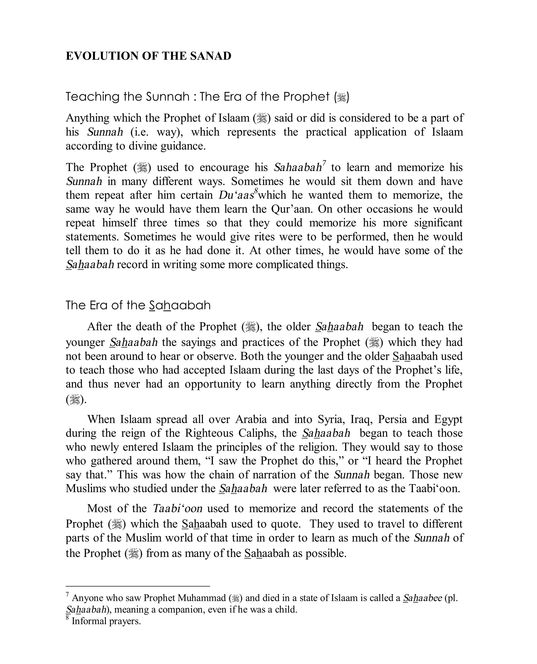 © Islamic Online University Usool al-Hadeeth 101
http://www.islamiconlineuniversity.com 8
EVOLUTION OF THE SANAD
Teaching the Sunnah : The Era of the Prophet (r)
Anything which the Prophet of Islaam (r) said or did is considered to be a part of
his Sunnah (i.e. way), which represents the practical application of Islaam
according to divine guidance.
The Prophet (r) used to encourage his Sahaabah7
to learn and memorize his
Sunnah in many different ways. Sometimes he would sit them down and have
them repeat after him certain Du‘aas8
which he wanted them to memorize, the
same way he would have them learn the Qur’aan. On other occasions he would
repeat himself three times so that they could memorize his more significant
statements. Sometimes he would give rites were to be performed, then he would
tell them to do it as he had done it. At other times, he would have some of the
Sahaabah record in writing some more complicated things.
The Era of the Sahaabah
After the death of the Prophet (r), the older Sahaabah began to teach the
younger Sahaabah the sayings and practices of the Prophet (r) which they had
not been around to hear or observe. Both the younger and the older Sahaabah used
to teach those who had accepted Islaam during the last days of the Prophet’s life,
and thus never had an opportunity to learn anything directly from the Prophet
(r).
When Islaam spread all over Arabia and into Syria, Iraq, Persia and Egypt
during the reign of the Righteous Caliphs, the Sahaabah began to teach those
who newly entered Islaam the principles of the religion. They would say to those
who gathered around them, “I saw the Prophet do this,” or “I heard the Prophet
say that.” This was how the chain of narration of the Sunnah began. Those new
Muslims who studied under the Sahaabah were later referred to as the Taabi‘oon.
Most of the Taabi‘oon used to memorize and record the statements of the
Prophet (r) which the Sahaabah used to quote. They used to travel to different
parts of the Muslim world of that time in order to learn as much of the Sunnah of
the Prophet (r) from as many of the Sahaabah as possible.
7
Anyone who saw Prophet Muhammad (r) and died in a state of Islaam is called a Sahaabee (pl.
Sahaabah), meaning a companion, even if he was a child.
8
Informal prayers.
 