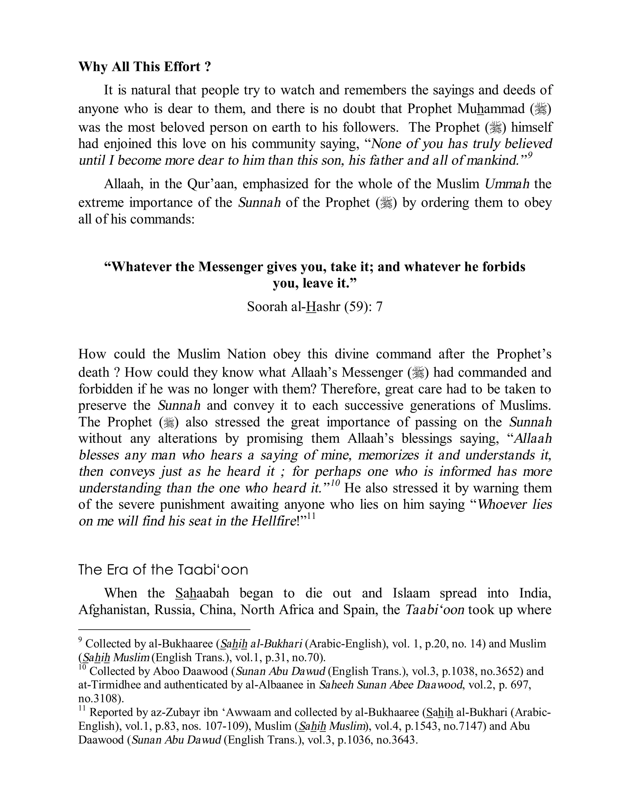 © Islamic Online University Usool al-Hadeeth 101
http://www.islamiconlineuniversity.com 9
Why All This Effort ?
It is natural that people try to watch and remembers the sayings and deeds of
anyone who is dear to them, and there is no doubt that Prophet Muhammad (r)
was the most beloved person on earth to his followers. The Prophet (r) himself
had enjoined this love on his community saying, “None of you has truly believed
until I become more dear to him than this son, his father and all of mankind.”9
Allaah, in the Qur’aan, emphasized for the whole of the Muslim Ummah the
extreme importance of the Sunnah of the Prophet (r) by ordering them to obey
all of his commands:
“Whatever the Messenger gives you, take it; and whatever he forbids
you, leave it.”
Soorah al-Hashr (59): 7
How could the Muslim Nation obey this divine command after the Prophet’s
death ? How could they know what Allaah’s Messenger (r) had commanded and
forbidden if he was no longer with them? Therefore, great care had to be taken to
preserve the Sunnah and convey it to each successive generations of Muslims.
The Prophet (r) also stressed the great importance of passing on the Sunnah
without any alterations by promising them Allaah’s blessings saying, “Allaah
blesses any man who hears a saying of mine, memorizes it and understands it,
then conveys just as he heard it ; for perhaps one who is informed has more
understanding than the one who heard it.”10
He also stressed it by warning them
of the severe punishment awaiting anyone who lies on him saying “Whoever lies
on me will find his seat in the Hellfire!”11
The Era of the Taabi‘oon
When the Sahaabah began to die out and Islaam spread into India,
Afghanistan, Russia, China, North Africa and Spain, the Taabi‘oon took up where
9
Collected by al-Bukhaaree (Sahih al-Bukhari (Arabic-English), vol. 1, p.20, no. 14) and Muslim
(Sahih Muslim (English Trans.), vol.1, p.31, no.70).
10
Collected by Aboo Daawood (Sunan Abu Dawud (English Trans.), vol.3, p.1038, no.3652) and
at-Tirmidhee and authenticated by al-Albaanee in Saheeh Sunan Abee Daawood, vol.2, p. 697,
no.3108).
11
Reported by az-Zubayr ibn ‘Awwaam and collected by al-Bukhaaree (Sahih al-Bukhari (Arabic-
English), vol.1, p.83, nos. 107-109), Muslim (Sahih Muslim), vol.4, p.1543, no.7147) and Abu
Daawood (Sunan Abu Dawud (English Trans.), vol.3, p.1036, no.3643.
 