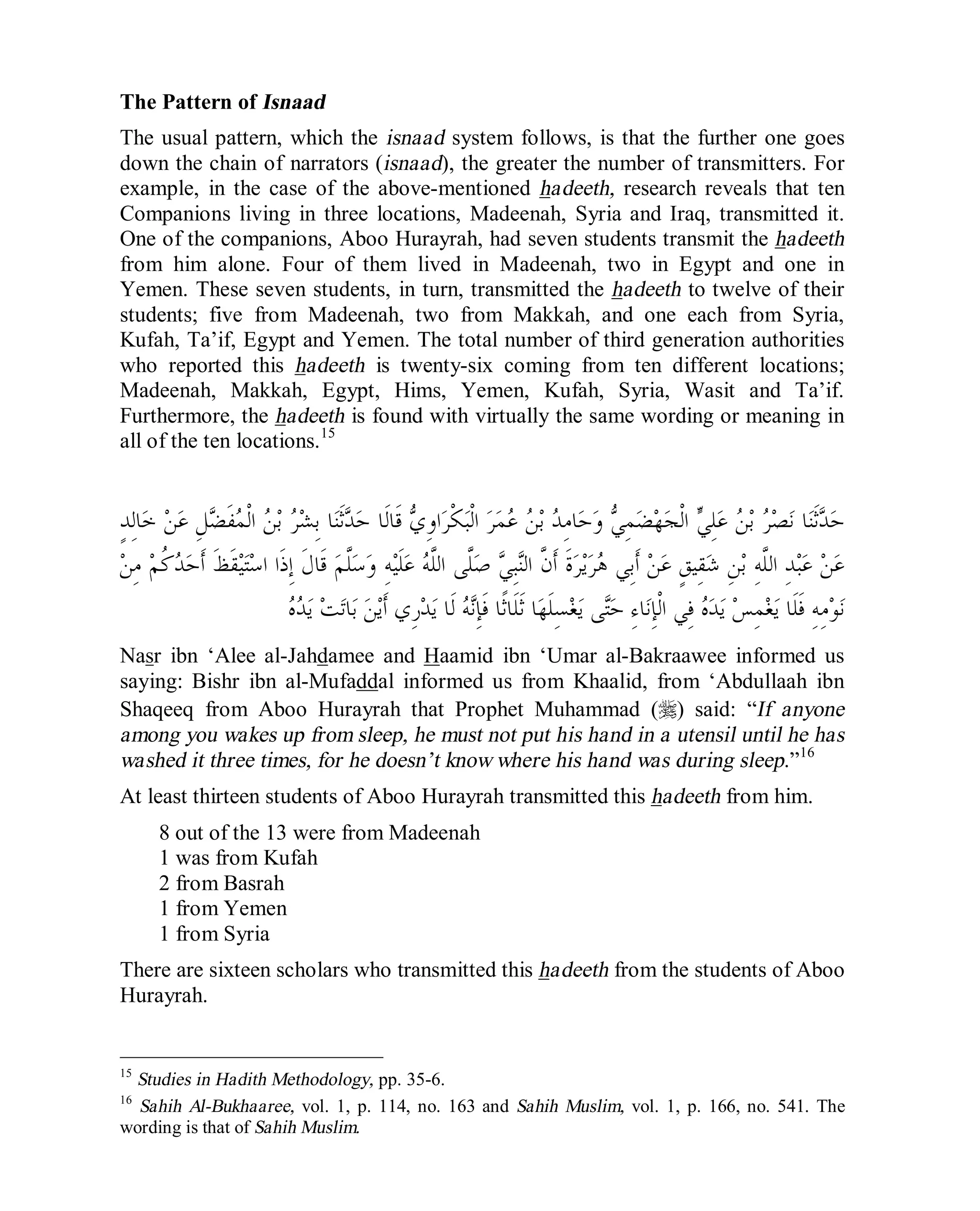 © Islamic Online University Usool al-Hadeeth 101
http://www.islamiconlineuniversity.com 14
The Pattern of Isnaad
The usual pattern, which the isnaad system follows, is that the further one goes
down the chain of narrators (isnaad), the greater the number of transmitters. For
example, in the case of the above-mentioned hadeeth, research reveals that ten
Companions living in three locations, Madeenah, Syria and Iraq, transmitted it.
One of the companions, Aboo Hurayrah, had seven students transmit the hadeeth
from him alone. Four of them lived in Madeenah, two in Egypt and one in
Yemen. These seven students, in turn, transmitted the hadeeth to twelve of their
students; five from Madeenah, two from Makkah, and one each from Syria,
Kufah, Ta’if, Egypt and Yemen. The total number of third generation authorities
who reported this hadeeth is twenty-six coming from ten different locations;
Madeenah, Makkah, Egypt, Hims, Yemen, Kufah, Syria, Wasit and Ta’if.
Furthermore, the hadeeth is found with virtually the same wording or meaning in
all of the ten locations.15
ٍ‫ﺪ‬ِ‫ﻟ‬‫ﺎ‬‫ﺧ‬ ‫ﻦ‬‫ﻋ‬ ِ‫ﻞ‬‫ﻀ‬‫ﹶ‬‫ﻔ‬‫ﻤ‬‫ﹾ‬‫ﻟ‬‫ﺍ‬ ‫ﻦ‬‫ﺑ‬ ‫ﺮ‬‫ﺸ‬ِ‫ﺑ‬ ‫ﺎ‬‫ﻨ‬‫ﹶ‬‫ﺛ‬‫ﺪ‬‫ﺣ‬ ‫ﹶﺎ‬‫ﻟ‬‫ﹶﺎ‬‫ﻗ‬ ‫ﻱ‬ِ‫ﻭ‬‫ﺍ‬‫ﺮ‬‫ﹾ‬‫ﻜ‬‫ﺒ‬‫ﹾ‬‫ﻟ‬‫ﺍ‬ ‫ﺮ‬‫ﻤ‬‫ﻋ‬ ‫ﻦ‬‫ﺑ‬ ‫ﺪ‬ِ‫ﻣ‬‫ﺎ‬‫ﺣ‬‫ﻭ‬ ‫ﻲ‬ِ‫ﻤ‬‫ﻀ‬‫ﻬ‬‫ﺠ‬‫ﹾ‬‫ﻟ‬‫ﺍ‬ ‫ﻲ‬ِ‫ﻠ‬‫ﻋ‬ ‫ﻦ‬‫ﺑ‬ ‫ﺮ‬‫ﺼ‬‫ﻧ‬ ‫ﺎ‬‫ﻨ‬‫ﹶ‬‫ﺛ‬‫ﺪ‬‫ﺣ‬
ِ‫ﻘ‬‫ﺷ‬ ِ‫ﻦ‬‫ﺑ‬ ِ‫ﻪ‬‫ﱠ‬‫ﻠ‬‫ﺍﻟ‬ ِ‫ﺪ‬‫ﺒ‬‫ﻋ‬ ‫ﻦ‬‫ﻋ‬‫ﻦ‬ِ‫ﻣ‬ ‫ﻢ‬‫ﹸ‬‫ﻛ‬‫ﺪ‬‫ﺣ‬‫ﹶ‬‫ﺃ‬ ‫ﹶ‬‫ﻆ‬‫ﹶ‬‫ﻘ‬‫ﻴ‬‫ﺘ‬‫ﺳ‬‫ﺍ‬ ‫ﹶﺍ‬‫ﺫ‬ِ‫ﺇ‬ ‫ﹶ‬‫ﻝ‬‫ﹶﺎ‬‫ﻗ‬ ‫ﻢ‬‫ﱠ‬‫ﻠ‬‫ﺳ‬‫ﻭ‬ ِ‫ﻪ‬‫ﻴ‬‫ﹶ‬‫ﻠ‬‫ﻋ‬ ‫ﻪ‬‫ﱠ‬‫ﻠ‬‫ﺍﻟ‬ ‫ﱠﻰ‬‫ﻠ‬‫ﺻ‬ ‫ﻲ‬ِ‫ﺒ‬‫ﻨ‬‫ﺍﻟ‬ ‫ﱠ‬‫ﻥ‬‫ﹶ‬‫ﺃ‬ ‫ﹶ‬‫ﺓ‬‫ﺮ‬‫ﻳ‬‫ﺮ‬‫ﻫ‬ ‫ِﻲ‬‫ﺑ‬‫ﹶ‬‫ﺃ‬ ‫ﻦ‬‫ﻋ‬ ٍ‫ﻖ‬‫ﻴ‬
‫ﻩ‬‫ﺪ‬‫ﻳ‬ ‫ﺖ‬‫ﺗ‬‫ﺎ‬‫ﺑ‬ ‫ﻦ‬‫ﻳ‬‫ﹶ‬‫ﺃ‬ ‫ِﻱ‬‫ﺭ‬‫ﺪ‬‫ﻳ‬ ‫ﹶﺎ‬‫ﻟ‬ ‫ﻪ‬‫ﻧ‬ِ‫ﺈ‬‫ﹶ‬‫ﻓ‬ ‫ﹰﺎ‬‫ﺛ‬‫ﹶﺎ‬‫ﻠ‬‫ﹶ‬‫ﺛ‬ ‫ﺎ‬‫ﻬ‬‫ﹶ‬‫ﻠ‬ِ‫ﺴ‬‫ﻐ‬‫ﻳ‬ ‫ﻰ‬‫ﺘ‬‫ﺣ‬ ِ‫ﺀ‬‫ﺎ‬‫ﻧ‬ِ‫ﺈ‬‫ﹾ‬‫ﻟ‬‫ﺍ‬ ‫ِﻲ‬‫ﻓ‬ ‫ﻩ‬‫ﺪ‬‫ﻳ‬ ‫ﺲ‬ِ‫ﻤ‬‫ﻐ‬‫ﻳ‬ ‫ﹶﺎ‬‫ﻠ‬‫ﹶ‬‫ﻓ‬ ِ‫ﻪ‬ِ‫ﻣ‬‫ﻮ‬‫ﻧ‬
Nasr ibn ‘Alee al-Jahdamee and Haamid ibn ‘Umar al-Bakraawee informed us
saying: Bishr ibn al-Mufaddal informed us from Khaalid, from ‘Abdullaah ibn
Shaqeeq from Aboo Hurayrah that Prophet Muhammad (r) said: “If anyone
among you wakes up from sleep, he must not put his hand in a utensil until he has
washed it three times, for he doesn’t know where his hand was during sleep.”16
At least thirteen students of Aboo Hurayrah transmitted this hadeeth from him.
8 out of the 13 were from Madeenah
1 was from Kufah
2 from Basrah
1 from Yemen
1 from Syria
There are sixteen scholars who transmitted this hadeeth from the students of Aboo
Hurayrah.
15
Studies in Hadith Methodology, pp. 35-6.
16
Sahih Al-Bukhaaree, vol. 1, p. 114, no. 163 and Sahih Muslim, vol. 1, p. 166, no. 541. The
wording is that of Sahih Muslim.
 