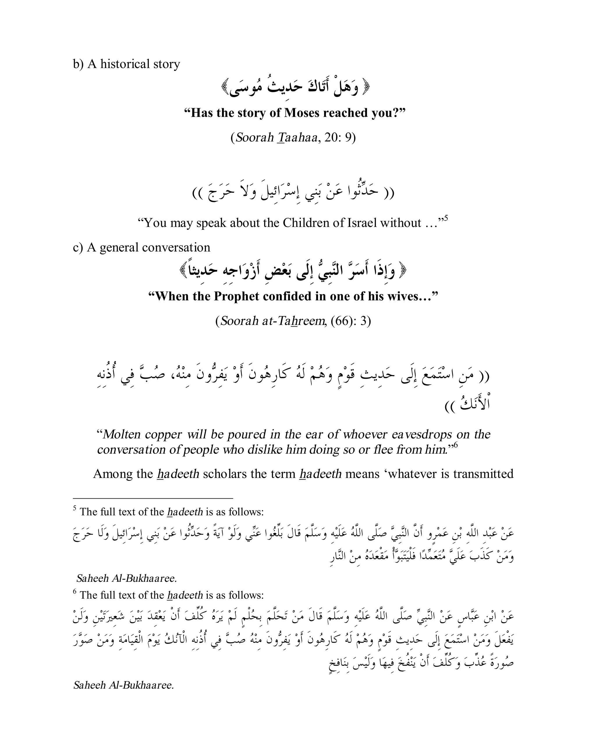 © Islamic Online University Usool al-Hadeeth 101
http://www.islamiconlineuniversity.com 4
b) A historical story
( ‫ﻭ‬‫ﹸ‬‫ﺚ‬‫ِﻳ‬‫ﺪ‬‫ﺣ‬ ‫ﻙ‬‫ﺎ‬‫ﺗ‬‫ﹶ‬‫ﺃ‬ ‫ﹾ‬‫ﻞ‬‫ﻫ‬‫ﻣ‬‫ﻰ‬‫ﺳ‬‫ﻮ‬ )
“Has the story of Moses reached you?”
(Soorah Taahaa, 20: 9)
))‫ﺣ‬‫ﻦ‬‫ﻋ‬ ‫ﹸﻮﺍ‬‫ﺛ‬‫ﺪ‬‫ﺝ‬‫ﺮ‬‫ﺣ‬ ‫ﹶ‬‫ﻻ‬‫ﻭ‬ ‫ﹶ‬‫ﻞ‬‫ِﻴ‬‫ﺋ‬‫ﺍ‬‫ﺮ‬‫ﺳ‬ِ‫ﺇ‬ ‫ِﻲ‬‫ﻨ‬‫ﺑ‬((
“You may speak about the Children of Israel without …”5
c) A general conversation
( ‫ﻭ‬ِ‫ﺟ‬‫ﺍ‬‫ﻭ‬‫ﺯ‬‫ﹶ‬‫ﺃ‬ ِ‫ﺾ‬‫ﻌ‬‫ﺑ‬ ‫ﹶﻰ‬‫ﻟ‬ِ‫ﺇ‬ ‫ﻲ‬ِ‫ﺒ‬‫ﻨ‬‫ﺍﻟ‬ ‫ﺮ‬‫ﺳ‬‫ﹶ‬‫ﺃ‬ ‫ﹶﺍ‬‫ﺫ‬ِ‫ﺇ‬ِ‫ﻪ‬‫ِﻳﺜ‬‫ﺪ‬‫ﺣ‬‫ﹰ‬‫ﺎ‬ )
“When the Prophet confided in one of his wives…”
(Soorah at-Tahreem, (66): 3)
))‫ﻣ‬ِ‫ﻪ‬ِ‫ﻧ‬‫ﹸ‬‫ﺫ‬‫ﹸ‬‫ﺃ‬ ‫ِﻲ‬‫ﻓ‬ ‫ﺐ‬‫ﺻ‬ ،‫ﻪ‬‫ﻨ‬ِ‫ﻣ‬ ‫ﹶ‬‫ﻥ‬‫ﻭ‬‫ﺮ‬ِ‫ﻔ‬‫ﻳ‬ ‫ﻭ‬‫ﹶ‬‫ﺃ‬ ‫ﹶ‬‫ﻥ‬‫ﻮ‬‫ﻫ‬ِ‫ﺭ‬‫ﹶﺎ‬‫ﻛ‬ ‫ﻪ‬‫ﹶ‬‫ﻟ‬ ‫ﻢ‬‫ﻫ‬‫ﻭ‬ ٍ‫ﻡ‬‫ﻮ‬‫ﹶ‬‫ﻗ‬ ِ‫ﺚ‬‫ِﻳ‬‫ﺪ‬‫ﺣ‬ ‫ﹶﻰ‬‫ﻟ‬ِ‫ﺇ‬ ‫ﻊ‬‫ﻤ‬‫ﺘ‬‫ﺳ‬‫ﺍ‬ ِ‫ﻦ‬
‫ﻚ‬‫ﻧ‬َ‫ﻷ‬‫ﹾ‬‫ﺍ‬((
“Molten copper will be poured in the ear of whoever eavesdrops on the
conversation of people who dislike him doing so or flee from him.”6
Among the hadeeth scholars the term hadeeth means ‘whatever is transmitted
5
The full text of the hadeeth is as follows:
‫ﱠ‬‫ﻥ‬‫ﹶ‬‫ﺃ‬ ‫ٍﻭ‬‫ﺮ‬‫ﻤ‬‫ﻋ‬ ِ‫ﻦ‬‫ﺑ‬ ِ‫ﻪ‬‫ﱠ‬‫ﻠ‬‫ﺍﻟ‬ ِ‫ﺪ‬‫ﺒ‬‫ﻋ‬ ‫ﻦ‬‫ﻋ‬‫ﺝ‬‫ﺮ‬‫ﺣ‬ ‫ﹶﺎ‬‫ﻟ‬‫ﻭ‬ ‫ﹶ‬‫ﻞ‬‫ِﻴ‬‫ﺋ‬‫ﺍ‬‫ﺮ‬‫ﺳ‬ِ‫ﺇ‬ ‫ِﻲ‬‫ﻨ‬‫ﺑ‬ ‫ﻦ‬‫ﻋ‬ ‫ﹸﻮﺍ‬‫ﺛ‬‫ﺪ‬‫ﺣ‬‫ﻭ‬ ‫ﹰ‬‫ﺔ‬‫ﻳ‬‫ﺁ‬ ‫ﻮ‬‫ﹶ‬‫ﻟ‬‫ﻭ‬ ‫ﻲ‬‫ﻨ‬‫ﻋ‬ ‫ﻮﺍ‬‫ﻐ‬‫ﱢ‬‫ﻠ‬‫ﺑ‬ ‫ﹶ‬‫ﻝ‬‫ﹶﺎ‬‫ﻗ‬ ‫ﻢ‬‫ﱠ‬‫ﻠ‬‫ﺳ‬‫ﻭ‬ ِ‫ﻪ‬‫ﻴ‬‫ﹶ‬‫ﻠ‬‫ﻋ‬ ‫ﻪ‬‫ﱠ‬‫ﻠ‬‫ﺍﻟ‬ ‫ﱠﻰ‬‫ﻠ‬‫ﺻ‬ ‫ﻲ‬ِ‫ﺒ‬‫ﻨ‬‫ﺍﻟ‬
ِ‫ﺭ‬‫ﺎ‬‫ﻨ‬‫ﺍﻟ‬ ‫ﻦ‬ِ‫ﻣ‬ ‫ﻩ‬‫ﺪ‬‫ﻌ‬‫ﹾ‬‫ﻘ‬‫ﻣ‬ ‫ﹾ‬‫ﺃ‬‫ﻮ‬‫ﺒ‬‫ﺘ‬‫ﻴ‬‫ﹾ‬‫ﻠ‬‫ﹶ‬‫ﻓ‬ ‫ﺍ‬‫ﺪ‬‫ﻤ‬‫ﻌ‬‫ﺘ‬‫ﻣ‬ ‫ﻲ‬‫ﹶ‬‫ﻠ‬‫ﻋ‬ ‫ﺏ‬‫ﹶ‬‫ﺬ‬‫ﹶ‬‫ﻛ‬ ‫ﻦ‬‫ﻣ‬‫ﻭ‬
Saheeh Al-Bukhaaree.
6
The full text of the hadeeth is as follows:
‫ﻦ‬‫ﹶ‬‫ﻟ‬‫ﻭ‬ ِ‫ﻦ‬‫ﻴ‬‫ﺗ‬‫ﲑ‬ِ‫ﻌ‬‫ﺷ‬ ‫ﻦ‬‫ﻴ‬‫ﺑ‬ ‫ﺪ‬ِ‫ﻘ‬‫ﻌ‬‫ﻳ‬ ‫ﹾ‬‫ﻥ‬‫ﹶ‬‫ﺃ‬ ‫ﻒ‬‫ﱢ‬‫ﻠ‬‫ﹸ‬‫ﻛ‬ ‫ﻩ‬‫ﺮ‬‫ﻳ‬ ‫ﻢ‬‫ﹶ‬‫ﻟ‬ ٍ‫ﻢ‬‫ﹾ‬‫ﻠ‬‫ﺤ‬ِ‫ﺑ‬ ‫ﻢ‬‫ﱠ‬‫ﻠ‬‫ﺤ‬‫ﺗ‬ ‫ﻦ‬‫ﻣ‬ ‫ﹶ‬‫ﻝ‬‫ﹶﺎ‬‫ﻗ‬ ‫ﻢ‬‫ﱠ‬‫ﻠ‬‫ﺳ‬‫ﻭ‬ ِ‫ﻪ‬‫ﻴ‬‫ﹶ‬‫ﻠ‬‫ﻋ‬ ‫ﻪ‬‫ﱠ‬‫ﻠ‬‫ﺍﻟ‬ ‫ﱠﻰ‬‫ﻠ‬‫ﺻ‬ ‫ﻲ‬ِ‫ﺒ‬‫ﻨ‬‫ﺍﻟ‬ ‫ﻦ‬‫ﻋ‬ ٍ‫ﺱ‬‫ﺎ‬‫ﺒ‬‫ﻋ‬ ِ‫ﻦ‬‫ﺑ‬‫ﺍ‬ ‫ﻦ‬‫ﻋ‬
‫ﻭ‬‫ﹶ‬‫ﺃ‬ ‫ﹶ‬‫ﻥ‬‫ﻮ‬‫ﻫ‬ِ‫ﺭ‬‫ﹶﺎ‬‫ﻛ‬ ‫ﻪ‬‫ﹶ‬‫ﻟ‬ ‫ﻢ‬‫ﻫ‬‫ﻭ‬ ٍ‫ﻡ‬‫ﻮ‬‫ﹶ‬‫ﻗ‬ ِ‫ﺚ‬‫ِﻳ‬‫ﺪ‬‫ﺣ‬ ‫ﹶﻰ‬‫ﻟ‬ِ‫ﺇ‬ ‫ﻊ‬‫ﻤ‬‫ﺘ‬‫ﺳ‬‫ﺍ‬ ‫ﻦ‬‫ﻣ‬‫ﻭ‬ ‫ﹶ‬‫ﻞ‬‫ﻌ‬‫ﹾ‬‫ﻔ‬‫ﻳ‬‫ﺭ‬‫ﻮ‬‫ﺻ‬ ‫ﻦ‬‫ﻣ‬‫ﻭ‬ ِ‫ﺔ‬‫ﻣ‬‫ﺎ‬‫ﻴ‬ِ‫ﻘ‬‫ﹾ‬‫ﻟ‬‫ﺍ‬ ‫ﻡ‬‫ﻮ‬‫ﻳ‬ ‫ﻚ‬‫ﻧ‬‫ﹾﺂ‬‫ﻟ‬‫ﺍ‬ ِ‫ﻪ‬ِ‫ﻧ‬‫ﹸ‬‫ﺫ‬‫ﹸ‬‫ﺃ‬ ‫ِﻲ‬‫ﻓ‬ ‫ﺐ‬‫ﺻ‬ ‫ﻪ‬‫ﻨ‬ِ‫ﻣ‬ ‫ﹶ‬‫ﻥ‬‫ﻭ‬‫ﺮ‬ِ‫ﻔ‬‫ﻳ‬
ٍ‫ﺦ‬ِ‫ﻓ‬‫ﺎ‬‫ﻨ‬ِ‫ﺑ‬ ‫ﺲ‬‫ﻴ‬‫ﹶ‬‫ﻟ‬‫ﻭ‬ ‫ﺎ‬‫ﻬ‬‫ِﻴ‬‫ﻓ‬ ‫ﺦ‬‫ﹸ‬‫ﻔ‬‫ﻨ‬‫ﻳ‬ ‫ﹾ‬‫ﻥ‬‫ﹶ‬‫ﺃ‬ ‫ﻒ‬‫ﱢ‬‫ﻠ‬‫ﹸ‬‫ﻛ‬‫ﻭ‬ ‫ﺏ‬‫ﱢ‬‫ﺬ‬‫ﻋ‬ ‫ﹰ‬‫ﺓ‬‫ﺭ‬‫ﻮ‬‫ﺻ‬
Saheeh Al-Bukhaaree.
 