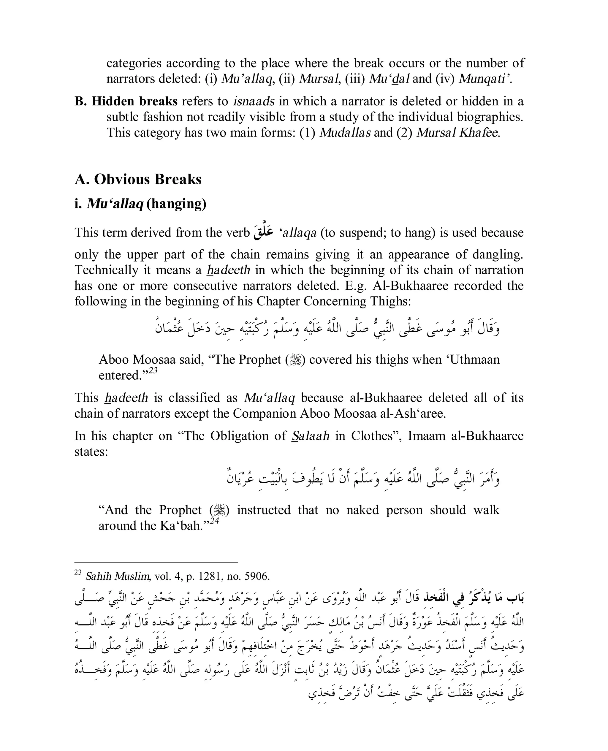 © Islamic Online University Usool al-Hadeeth 101
http://www.islamiconlineuniversity.com 16
categories according to the place where the break occurs or the number of
narrators deleted: (i) Mu’allaq, (ii) Mursal, (iii) Mu‘dal and (iv) Munqati’.
B. Hidden breaks refers to isnaads in which a narrator is deleted or hidden in a
subtle fashion not readily visible from a study of the individual biographies.
This category has two main forms: (1) Mudallas and (2) Mursal Khafee.
A. Obvious Breaks
i. Mu‘allaq (hanging)
This term derived from the verb ‫ﻖ‬‫ﱠ‬‫ﻠ‬‫ﻋ‬ ‘allaqa (to suspend; to hang) is used because
only the upper part of the chain remains giving it an appearance of dangling.
Technically it means a hadeeth in which the beginning of its chain of narration
has one or more consecutive narrators deleted. E.g. Al-Bukhaaree recorded the
following in the beginning of his Chapter Concerning Thighs:
‫ﹸ‬‫ﻥ‬‫ﺎ‬‫ﻤ‬‫ﹾ‬‫ﺜ‬‫ﻋ‬ ‫ﹶ‬‫ﻞ‬‫ﺧ‬‫ﺩ‬ ‫ﲔ‬ِ‫ﺣ‬ ِ‫ﻪ‬‫ﻴ‬‫ﺘ‬‫ﺒ‬‫ﹾ‬‫ﻛ‬‫ﺭ‬ ‫ﻢ‬‫ﱠ‬‫ﻠ‬‫ﺳ‬‫ﻭ‬ ِ‫ﻪ‬‫ﻴ‬‫ﹶ‬‫ﻠ‬‫ﻋ‬ ‫ﻪ‬‫ﱠ‬‫ﻠ‬‫ﺍﻟ‬ ‫ﱠﻰ‬‫ﻠ‬‫ﺻ‬ ‫ﻲ‬ِ‫ﺒ‬‫ﻨ‬‫ﺍﻟ‬ ‫ﱠﻰ‬‫ﻄ‬‫ﹶ‬‫ﻏ‬ ‫ﻰ‬‫ﺳ‬‫ﻮ‬‫ﻣ‬ ‫ﻮ‬‫ﺑ‬‫ﹶ‬‫ﺃ‬ ‫ﹶ‬‫ﻝ‬‫ﹶﺎ‬‫ﻗ‬‫ﻭ‬
Aboo Moosaa said, “The Prophet (r) covered his thighs when ‘Uthmaan
entered.”23
This hadeeth is classified as Mu‘allaq because al-Bukhaaree deleted all of its
chain of narrators except the Companion Aboo Moosaa al-Ash‘aree.
In his chapter on “The Obligation of Salaah in Clothes”, Imaam al-Bukhaaree
states:
‫ﹲ‬‫ﻥ‬‫ﺎ‬‫ﻳ‬‫ﺮ‬‫ﻋ‬ ِ‫ﺖ‬‫ﻴ‬‫ﺒ‬‫ﹾ‬‫ﻟ‬‫ِﺎ‬‫ﺑ‬ ‫ﻑ‬‫ﹸﻮ‬‫ﻄ‬‫ﻳ‬ ‫ﹶﺎ‬‫ﻟ‬ ‫ﹾ‬‫ﻥ‬‫ﹶ‬‫ﺃ‬ ‫ﻢ‬‫ﱠ‬‫ﻠ‬‫ﺳ‬‫ﻭ‬ ِ‫ﻪ‬‫ﻴ‬‫ﹶ‬‫ﻠ‬‫ﻋ‬ ‫ﻪ‬‫ﱠ‬‫ﻠ‬‫ﺍﻟ‬ ‫ﱠﻰ‬‫ﻠ‬‫ﺻ‬ ‫ﻲ‬ِ‫ﺒ‬‫ﻨ‬‫ﺍﻟ‬ ‫ﺮ‬‫ﻣ‬‫ﹶ‬‫ﺃ‬‫ﻭ‬
“And the Prophet (r) instructed that no naked person should walk
around the Ka‘bah.”24
23
Sahih Muslim, vol. 4, p. 1281, no. 5906.
ِ‫ﺬ‬ِ‫ﺨ‬‫ﹶ‬‫ﻔ‬‫ﹾ‬‫ﻟ‬‫ﺍ‬ ‫ِﻲ‬‫ﻓ‬ ‫ﺮ‬‫ﹶ‬‫ﻛ‬‫ﹾ‬‫ﺬ‬‫ﻳ‬ ‫ﺎ‬‫ﻣ‬ ‫ﺎﺏ‬‫ﺑ‬‫ﱠﻰ‬‫ﻠ‬‫ـ‬‫ﺻ‬ ‫ﻲ‬ِ‫ﺒ‬‫ﻨ‬‫ﺍﻟ‬ ‫ﻦ‬‫ﻋ‬ ٍ‫ﺶ‬‫ﺤ‬‫ﺟ‬ ِ‫ﻦ‬‫ﺑ‬ ِ‫ﺪ‬‫ﻤ‬‫ﺤ‬‫ﻣ‬‫ﻭ‬ ٍ‫ﺪ‬‫ﻫ‬‫ﺮ‬‫ﺟ‬‫ﻭ‬ ٍ‫ﺱ‬‫ﺎ‬‫ﺒ‬‫ﻋ‬ ِ‫ﻦ‬‫ﺑ‬‫ﺍ‬ ‫ﻦ‬‫ﻋ‬ ‫ﻯ‬‫ﻭ‬‫ﺮ‬‫ﻳ‬‫ﻭ‬ ِ‫ﻪ‬‫ﱠ‬‫ﻠ‬‫ﺍﻟ‬ ‫ﺪ‬‫ﺒ‬‫ﻋ‬ ‫ﻮ‬‫ﺑ‬‫ﹶ‬‫ﺃ‬ ‫ﹶ‬‫ﻝ‬‫ﹶﺎ‬‫ﻗ‬
‫ﻢ‬‫ﱠ‬‫ﻠ‬‫ﺳ‬‫ﻭ‬ ِ‫ﻪ‬‫ﻴ‬‫ﹶ‬‫ﻠ‬‫ﻋ‬ ‫ﻪ‬‫ﱠ‬‫ﻠ‬‫ﺍﻟ‬ِ‫ﻪ‬‫ﱠـ‬‫ﻠ‬‫ﺍﻟ‬ ‫ﺪ‬‫ﺒ‬‫ﻋ‬ ‫ﻮ‬‫ﺑ‬‫ﹶ‬‫ﺃ‬ ‫ﹶ‬‫ﻝ‬‫ﹶﺎ‬‫ﻗ‬ ِ‫ﻩ‬ِ‫ﺬ‬ِ‫ﺨ‬‫ﹶ‬‫ﻓ‬ ‫ﻦ‬‫ﻋ‬ ‫ﻢ‬‫ﱠ‬‫ﻠ‬‫ﺳ‬‫ﻭ‬ ِ‫ﻪ‬‫ﻴ‬‫ﹶ‬‫ﻠ‬‫ﻋ‬ ‫ﻪ‬‫ﱠ‬‫ﻠ‬‫ﺍﻟ‬ ‫ﱠﻰ‬‫ﻠ‬‫ﺻ‬ ‫ﻲ‬ِ‫ﺒ‬‫ﻨ‬‫ﺍﻟ‬ ‫ﺮ‬‫ﺴ‬‫ﺣ‬ ٍ‫ﻚ‬ِ‫ﻟ‬‫ﺎ‬‫ﻣ‬ ‫ﻦ‬‫ﺑ‬ ‫ﺲ‬‫ﻧ‬‫ﹶ‬‫ﺃ‬ ‫ﹶ‬‫ﻝ‬‫ﹶﺎ‬‫ﻗ‬‫ﻭ‬ ‫ﹲ‬‫ﺓ‬‫ﺭ‬‫ﻮ‬‫ﻋ‬ ‫ﹸ‬‫ﺬ‬ِ‫ﺨ‬‫ﹶ‬‫ﻔ‬‫ﹾ‬‫ﻟ‬‫ﺍ‬
‫ﱠ‬‫ﻄ‬‫ﹶ‬‫ﻏ‬ ‫ﻰ‬‫ﺳ‬‫ﻮ‬‫ﻣ‬ ‫ﻮ‬‫ﺑ‬‫ﹶ‬‫ﺃ‬ ‫ﹶ‬‫ﻝ‬‫ﹶﺎ‬‫ﻗ‬‫ﻭ‬ ‫ﻢ‬ِ‫ﻬ‬ِ‫ﻓ‬‫ﹶﺎ‬‫ﻠ‬ِ‫ﺘ‬‫ﺧ‬‫ﺍ‬ ‫ﻦ‬ِ‫ﻣ‬ ‫ﺝ‬‫ﺮ‬‫ﺨ‬‫ﻳ‬ ‫ﻰ‬‫ﺘ‬‫ﺣ‬ ‫ﹸ‬‫ﻁ‬‫ﻮ‬‫ﺣ‬‫ﹶ‬‫ﺃ‬ ٍ‫ﺪ‬‫ﻫ‬‫ﺮ‬‫ﺟ‬ ‫ﹸ‬‫ﺚ‬‫ِﻳ‬‫ﺪ‬‫ﺣ‬‫ﻭ‬ ‫ﺪ‬‫ﻨ‬‫ﺳ‬‫ﹶ‬‫ﺃ‬ ٍ‫ﺲ‬‫ﻧ‬‫ﹶ‬‫ﺃ‬ ‫ﹸ‬‫ﺚ‬‫ِﻳ‬‫ﺪ‬‫ﺣ‬‫ﻭ‬‫ﻪ‬‫ﱠـ‬‫ﻠ‬‫ﺍﻟ‬ ‫ﱠﻰ‬‫ﻠ‬‫ﺻ‬ ‫ﻲ‬ِ‫ﺒ‬‫ﻨ‬‫ﺍﻟ‬ ‫ﻰ‬
‫ﻩ‬‫ﹸ‬‫ﺬ‬‫ِـ‬‫ﺨ‬‫ﹶ‬‫ﻓ‬‫ﻭ‬ ‫ﻢ‬‫ﱠ‬‫ﻠ‬‫ﺳ‬‫ﻭ‬ ِ‫ﻪ‬‫ﻴ‬‫ﹶ‬‫ﻠ‬‫ﻋ‬ ‫ﻪ‬‫ﱠ‬‫ﻠ‬‫ﺍﻟ‬ ‫ﱠﻰ‬‫ﻠ‬‫ﺻ‬ ِ‫ﻪ‬ِ‫ﻟ‬‫ﻮ‬‫ﺳ‬‫ﺭ‬ ‫ﹶﻰ‬‫ﻠ‬‫ﻋ‬ ‫ﻪ‬‫ﱠ‬‫ﻠ‬‫ﺍﻟ‬ ‫ﹶ‬‫ﻝ‬‫ﺰ‬‫ﻧ‬‫ﹶ‬‫ﺃ‬ ٍ‫ﺖ‬ِ‫ﺑ‬‫ﹶﺎ‬‫ﺛ‬ ‫ﻦ‬‫ﺑ‬ ‫ﺪ‬‫ﻳ‬‫ﺯ‬ ‫ﹶ‬‫ﻝ‬‫ﹶﺎ‬‫ﻗ‬‫ﻭ‬ ‫ﹸ‬‫ﻥ‬‫ﺎ‬‫ﻤ‬‫ﹾ‬‫ﺜ‬‫ﻋ‬ ‫ﹶ‬‫ﻞ‬‫ﺧ‬‫ﺩ‬ ‫ﲔ‬ِ‫ﺣ‬ ِ‫ﻪ‬‫ﻴ‬‫ﺘ‬‫ﺒ‬‫ﹾ‬‫ﻛ‬‫ﺭ‬ ‫ﻢ‬‫ﱠ‬‫ﻠ‬‫ﺳ‬‫ﻭ‬ ِ‫ﻪ‬‫ﻴ‬‫ﹶ‬‫ﻠ‬‫ﻋ‬
ِ‫ﺬ‬ِ‫ﺨ‬‫ﹶ‬‫ﻓ‬ ‫ﺽ‬‫ﺮ‬‫ﺗ‬ ‫ﹾ‬‫ﻥ‬‫ﹶ‬‫ﺃ‬ ‫ﺖ‬‫ﹾ‬‫ﻔ‬ِ‫ﺧ‬ ‫ﻰ‬‫ﺘ‬‫ﺣ‬ ‫ﻲ‬‫ﹶ‬‫ﻠ‬‫ﻋ‬ ‫ﺖ‬‫ﹶ‬‫ﻠ‬‫ﹸ‬‫ﻘ‬‫ﹶ‬‫ﺜ‬‫ﹶ‬‫ﻓ‬ ‫ِﻱ‬‫ﺬ‬ِ‫ﺨ‬‫ﹶ‬‫ﻓ‬ ‫ﹶﻰ‬‫ﻠ‬‫ﻋ‬‫ﻱ‬
 