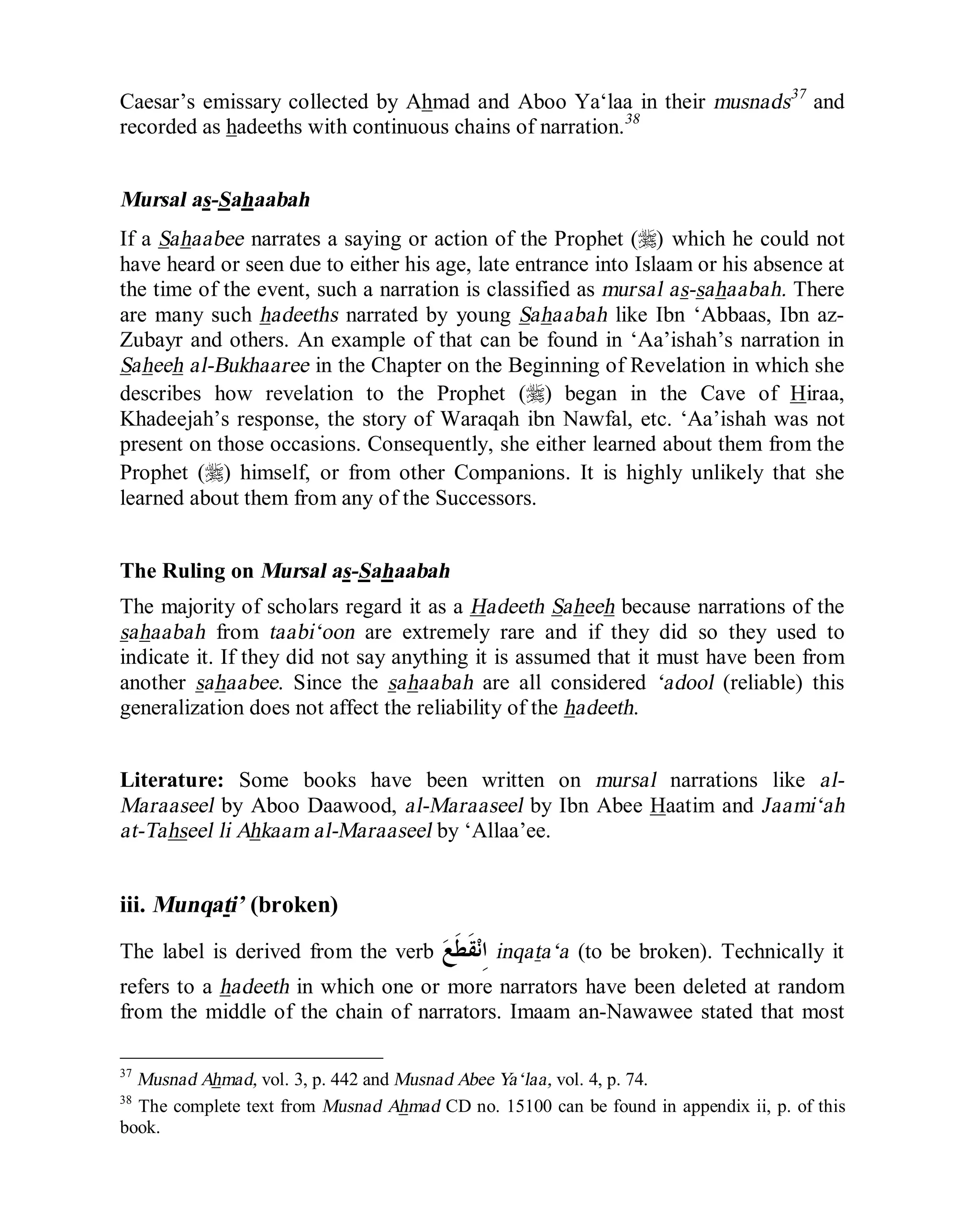 © Islamic Online University Usool al-Hadeeth 101
http://www.islamiconlineuniversity.com 23
Caesar’s emissary collected by Ahmad and Aboo Ya‘laa in their musnads37
and
recorded as hadeeths with continuous chains of narration.38
Mursal as-Sahaabah
If a Sahaabee narrates a saying or action of the Prophet (r) which he could not
have heard or seen due to either his age, late entrance into Islaam or his absence at
the time of the event, such a narration is classified as mursal as-sahaabah. There
are many such hadeeths narrated by young Sahaabah like Ibn ‘Abbaas, Ibn az-
Zubayr and others. An example of that can be found in ‘Aa’ishah’s narration in
Saheeh al-Bukhaaree in the Chapter on the Beginning of Revelation in which she
describes how revelation to the Prophet (r) began in the Cave of Hiraa,
Khadeejah’s response, the story of Waraqah ibn Nawfal, etc. ‘Aa’ishah was not
present on those occasions. Consequently, she either learned about them from the
Prophet (r) himself, or from other Companions. It is highly unlikely that she
learned about them from any of the Successors.
The Ruling on Mursal as-Sahaabah
The majority of scholars regard it as a Hadeeth Saheeh because narrations of the
sahaabah from taabi‘oon are extremely rare and if they did so they used to
indicate it. If they did not say anything it is assumed that it must have been from
another sahaabee. Since the sahaabah are all considered ‘adool (reliable) this
generalization does not affect the reliability of the hadeeth.
Literature: Some books have been written on mursal narrations like al-
Maraaseel by Aboo Daawood, al-Maraaseel by Ibn Abee Haatim and Jaami‘ah
at-Tahseel li Ahkaam al-Maraaseel by ‘Allaa’ee.
iii. Munqati’ (broken)
The label is derived from the verb ‫ﻊ‬‫ﹶ‬‫ﻄ‬‫ﹶ‬‫ﻘ‬‫ﻧ‬ِ‫ﺍ‬ inqata‘a (to be broken). Technically it
refers to a hadeeth in which one or more narrators have been deleted at random
from the middle of the chain of narrators. Imaam an-Nawawee stated that most
37
Musnad Ahmad, vol. 3, p. 442 and Musnad Abee Ya‘laa, vol. 4, p. 74.
38
The complete text from Musnad Ahmad CD no. 15100 can be found in appendix ii, p. of this
book.
 