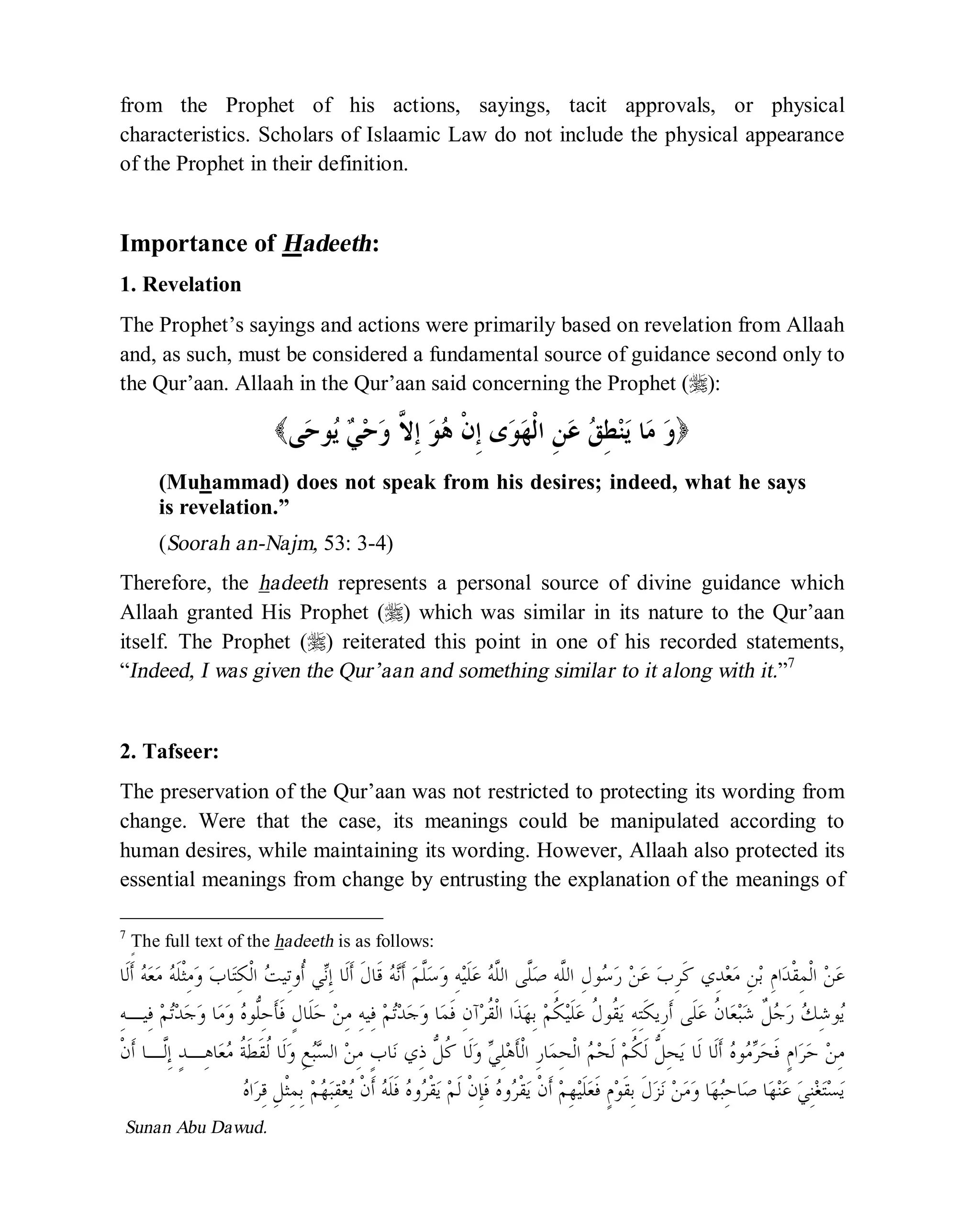 © Islamic Online University Usool al-Hadeeth 101
http://www.islamiconlineuniversity.com 5
from the Prophet of his actions, sayings, tacit approvals, or physical
characteristics. Scholars of Islaamic Law do not include the physical appearance
of the Prophet in their definition.
Importance of Hadeeth:
1. Revelation
The Prophet’s sayings and actions were primarily based on revelation from Allaah
and, as such, must be considered a fundamental source of guidance second only to
the Qur’aan. Allaah in the Qur’aan said concerning the Prophet (r):
( ‫ﻭ‬‫ﻰ‬‫ﺣ‬‫ﻮ‬‫ﻳ‬ ‫ﻲ‬‫ﺣ‬‫ﻭ‬ ‫ﱠ‬‫ﻻ‬ِ‫ﺇ‬ ‫ﻮ‬‫ﻫ‬ ‫ﹾ‬‫ﻥ‬ِ‫ﺇ‬ ‫ﻯ‬‫ﻮ‬‫ﻬ‬‫ﹾ‬‫ﻟ‬‫ﺍ‬ ِ‫ﻦ‬‫ﻋ‬ ‫ﻖ‬ِ‫ﻄ‬‫ﻨ‬‫ﻳ‬ ‫ﺎ‬‫ﻣ‬ )
(Muhammad) does not speak from his desires; indeed, what he says
is revelation.”
(Soorah an-Najm, 53: 3-4)
Therefore, the hadeeth represents a personal source of divine guidance which
Allaah granted His Prophet (r) which was similar in its nature to the Qur’aan
itself. The Prophet (r) reiterated this point in one of his recorded statements,
“Indeed, I was given the Qur’aan and something similar to it along with it.”7
2. Tafseer:
The preservation of the Qur’aan was not restricted to protecting its wording from
change. Were that the case, its meanings could be manipulated according to
human desires, while maintaining its wording. However, Allaah also protected its
essential meanings from change by entrusting the explanation of the meanings of
7
ٍThe full text of the hadeeth is as follows:
‫ﺏ‬ِ‫ﺮ‬‫ﹶ‬‫ﻛ‬ ‫ِﻱ‬‫ﺪ‬‫ﻌ‬‫ﻣ‬ ِ‫ﻦ‬‫ﺑ‬ ِ‫ﻡ‬‫ﺍ‬‫ﺪ‬‫ﹾ‬‫ﻘ‬ِ‫ﻤ‬‫ﹾ‬‫ﻟ‬‫ﺍ‬ ‫ﻦ‬‫ﻋ‬‫ﹶﺎ‬‫ﻟ‬‫ﹶ‬‫ﺃ‬ ‫ﻪ‬‫ﻌ‬‫ﻣ‬ ‫ﻪ‬‫ﹶ‬‫ﻠ‬‫ﹾ‬‫ﺜ‬ِ‫ﻣ‬‫ﻭ‬ ‫ﺏ‬‫ﺎ‬‫ﺘ‬ِ‫ﻜ‬‫ﹾ‬‫ﻟ‬‫ﺍ‬ ‫ﺖ‬‫ِﻴ‬‫ﺗ‬‫ﹸﻭ‬‫ﺃ‬ ‫ﻲ‬‫ﻧ‬ِ‫ﺇ‬ ‫ﹶﺎ‬‫ﻟ‬‫ﹶ‬‫ﺃ‬ ‫ﹶ‬‫ﻝ‬‫ﹶﺎ‬‫ﻗ‬ ‫ﻪ‬‫ﻧ‬‫ﹶ‬‫ﺃ‬ ‫ﻢ‬‫ﱠ‬‫ﻠ‬‫ﺳ‬‫ﻭ‬ ِ‫ﻪ‬‫ﻴ‬‫ﹶ‬‫ﻠ‬‫ﻋ‬ ‫ﻪ‬‫ﱠ‬‫ﻠ‬‫ﺍﻟ‬ ‫ﱠﻰ‬‫ﻠ‬‫ﺻ‬ ِ‫ﻪ‬‫ﱠ‬‫ﻠ‬‫ﺍﻟ‬ ِ‫ﻝ‬‫ﻮ‬‫ﺳ‬‫ﺭ‬ ‫ﻦ‬‫ﻋ‬
‫ﻩ‬‫ﱡﻮ‬‫ﻠ‬ِ‫ﺣ‬‫ﹶ‬‫ﺄ‬‫ﹶ‬‫ﻓ‬ ٍ‫ﻝ‬‫ﹶﺎ‬‫ﻠ‬‫ﺣ‬ ‫ﻦ‬ِ‫ﻣ‬ ِ‫ﻪ‬‫ِﻴ‬‫ﻓ‬ ‫ﻢ‬‫ﺗ‬‫ﺪ‬‫ﺟ‬‫ﻭ‬ ‫ﺎ‬‫ﻤ‬‫ﹶ‬‫ﻓ‬ ِ‫ﻥ‬‫ﺁ‬‫ﺮ‬‫ﹸ‬‫ﻘ‬‫ﹾ‬‫ﻟ‬‫ﺍ‬ ‫ﹶﺍ‬‫ﺬ‬‫ﻬ‬ِ‫ﺑ‬ ‫ﻢ‬‫ﹸ‬‫ﻜ‬‫ﻴ‬‫ﹶ‬‫ﻠ‬‫ﻋ‬ ‫ﹸ‬‫ﻝ‬‫ﹸﻮ‬‫ﻘ‬‫ﻳ‬ ِ‫ﻪ‬ِ‫ﺘ‬‫ﹶ‬‫ﻜ‬‫ِﻳ‬‫ﺭ‬‫ﹶ‬‫ﺃ‬ ‫ﹶﻰ‬‫ﻠ‬‫ﻋ‬ ‫ﹸ‬‫ﻥ‬‫ﺎ‬‫ﻌ‬‫ﺒ‬‫ﺷ‬ ‫ﹲ‬‫ﻞ‬‫ﺟ‬‫ﺭ‬ ‫ﻚ‬ِ‫ﺷ‬‫ﻮ‬‫ﻳ‬ِ‫ﻪ‬‫ِﻴـ‬‫ﻓ‬ ‫ﻢ‬‫ﺗ‬‫ﺪ‬‫ﺟ‬‫ﻭ‬ ‫ﺎ‬‫ﻣ‬‫ﻭ‬
‫ﹾ‬‫ﻥ‬‫ﹶ‬‫ﺃ‬ ‫ﱠـﺎ‬‫ﻟ‬ِ‫ﺇ‬ ٍ‫ﺪ‬‫ِـ‬‫ﻫ‬‫ﺎ‬‫ﻌ‬‫ﻣ‬ ‫ﹸ‬‫ﺔ‬‫ﹶ‬‫ﻄ‬‫ﹶ‬‫ﻘ‬‫ﹸ‬‫ﻟ‬ ‫ﹶﺎ‬‫ﻟ‬‫ﻭ‬ ِ‫ﻊ‬‫ﺒ‬‫ﺴ‬‫ﺍﻟ‬ ‫ﻦ‬ِ‫ﻣ‬ ٍ‫ﺏ‬‫ﺎ‬‫ﻧ‬ ‫ِﻱ‬‫ﺫ‬ ‫ﱡ‬‫ﻞ‬‫ﹸ‬‫ﻛ‬ ‫ﹶﺎ‬‫ﻟ‬‫ﻭ‬ ‫ﻲ‬ِ‫ﻠ‬‫ﻫ‬‫ﹶ‬‫ﺄ‬‫ﹾ‬‫ﻟ‬‫ﺍ‬ ِ‫ﺭ‬‫ﺎ‬‫ﻤ‬ِ‫ﺤ‬‫ﹾ‬‫ﻟ‬‫ﺍ‬ ‫ﻢ‬‫ﺤ‬‫ﹶ‬‫ﻟ‬ ‫ﻢ‬‫ﹸ‬‫ﻜ‬‫ﹶ‬‫ﻟ‬ ‫ﱡ‬‫ﻞ‬ِ‫ﺤ‬‫ﻳ‬ ‫ﹶﺎ‬‫ﻟ‬ ‫ﹶﺎ‬‫ﻟ‬‫ﹶ‬‫ﺃ‬ ‫ﻩ‬‫ﻮ‬‫ﻣ‬‫ﺮ‬‫ﺤ‬‫ﹶ‬‫ﻓ‬ ٍ‫ﻡ‬‫ﺍ‬‫ﺮ‬‫ﺣ‬ ‫ﻦ‬ِ‫ﻣ‬
‫ﹾ‬‫ﻘ‬‫ﻳ‬ ‫ﹾ‬‫ﻥ‬‫ﹶ‬‫ﺃ‬ ‫ﻢ‬ِ‫ﻬ‬‫ﻴ‬‫ﹶ‬‫ﻠ‬‫ﻌ‬‫ﹶ‬‫ﻓ‬ ٍ‫ﻡ‬‫ﻮ‬‫ﹶ‬‫ﻘ‬ِ‫ﺑ‬ ‫ﹶ‬‫ﻝ‬‫ﺰ‬‫ﻧ‬ ‫ﻦ‬‫ﻣ‬‫ﻭ‬ ‫ﺎ‬‫ﻬ‬‫ﺒ‬ِ‫ﺣ‬‫ﺎ‬‫ﺻ‬ ‫ﺎ‬‫ﻬ‬‫ﻨ‬‫ﻋ‬ ‫ﻲ‬ِ‫ﻨ‬‫ﻐ‬‫ﺘ‬‫ﺴ‬‫ﻳ‬‫ﻢ‬‫ﻬ‬‫ﺒ‬ِ‫ﻘ‬‫ﻌ‬‫ﻳ‬ ‫ﹾ‬‫ﻥ‬‫ﹶ‬‫ﺃ‬ ‫ﻪ‬‫ﹶ‬‫ﻠ‬‫ﹶ‬‫ﻓ‬ ‫ﻩ‬‫ﻭ‬‫ﺮ‬‫ﹾ‬‫ﻘ‬‫ﻳ‬ ‫ﻢ‬‫ﹶ‬‫ﻟ‬ ‫ﹾ‬‫ﻥ‬ِ‫ﺈ‬‫ﹶ‬‫ﻓ‬ ‫ﻩ‬‫ﻭ‬‫ﺮ‬‫ﻩ‬‫ﺍ‬‫ﺮ‬ِ‫ﻗ‬ ِ‫ﻞ‬‫ﹾ‬‫ﺜ‬ِ‫ﻤ‬ِ‫ﺑ‬
Sunan Abu Dawud.
 