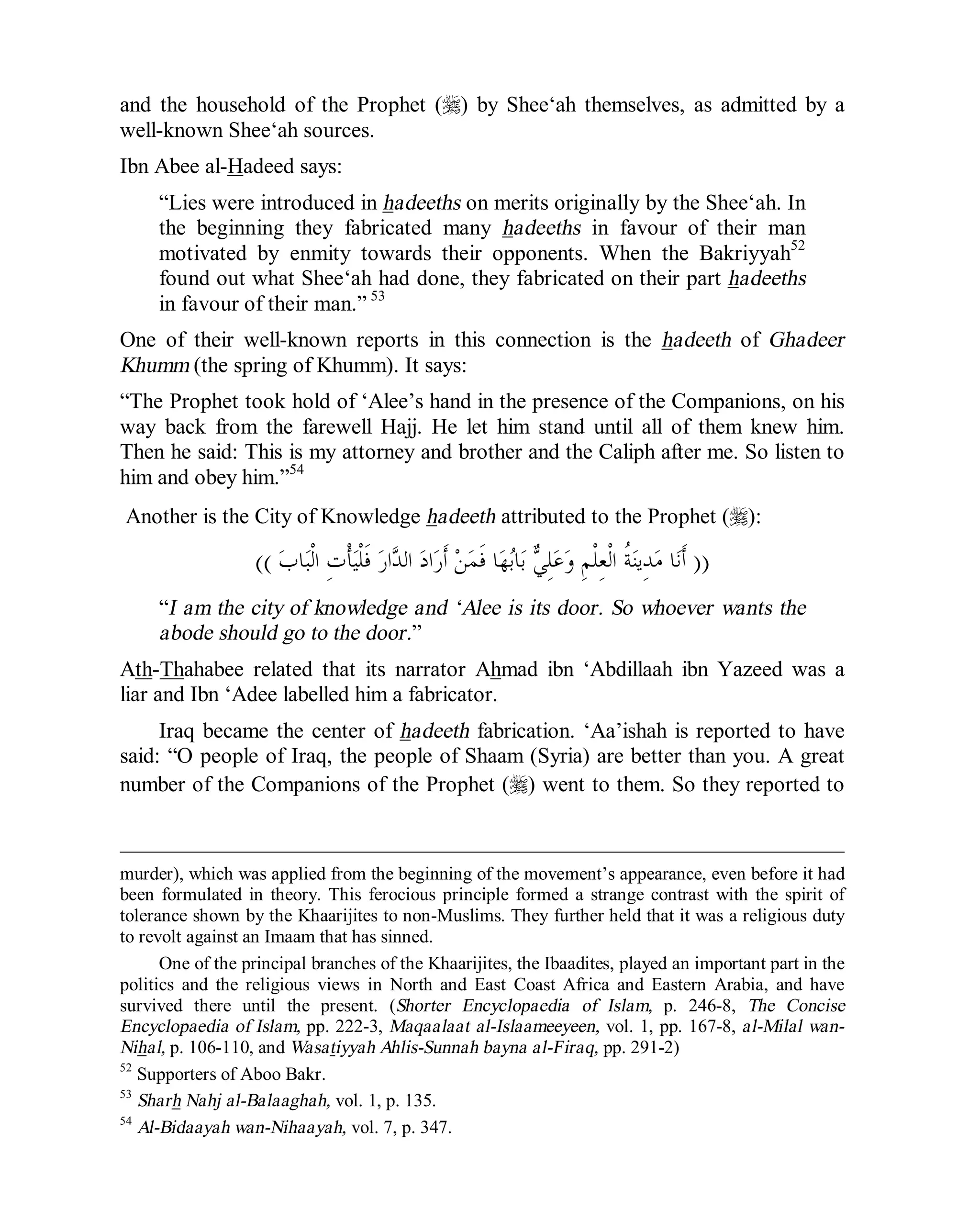 © Islamic Online University Usool al-Hadeeth 101
http://www.islamiconlineuniversity.com 33
and the household of the Prophet (r) by Shee‘ah themselves, as admitted by a
well-known Shee‘ah sources.
Ibn Abee al-Hadeed says:
“Lies were introduced in hadeeths on merits originally by the Shee‘ah. In
the beginning they fabricated many hadeeths in favour of their man
motivated by enmity towards their opponents. When the Bakriyyah52
found out what Shee‘ah had done, they fabricated on their part hadeeths
in favour of their man.” 53
One of their well-known reports in this connection is the hadeeth of Ghadeer
Khumm (the spring of Khumm). It says:
“The Prophet took hold of ‘Alee’s hand in the presence of the Companions, on his
way back from the farewell Hajj. He let him stand until all of them knew him.
Then he said: This is my attorney and brother and the Caliph after me. So listen to
him and obey him.”54
Another is the City of Knowledge hadeeth attributed to the Prophet (r):
))‫ﹶ‬‫ﻓ‬ ‫ﺭ‬‫ﺍ‬‫ﺪ‬‫ﺍﻟ‬ ‫ﺩ‬‫ﺍ‬‫ﺭ‬‫ﹶ‬‫ﺃ‬ ‫ﻦ‬‫ﻤ‬‫ﹶ‬‫ﻓ‬ ‫ﺎ‬‫ﻬ‬‫ﺑ‬‫ﺎ‬‫ﺑ‬ ‫ﻲ‬ِ‫ﻠ‬‫ﻋ‬‫ﻭ‬ ِ‫ﻢ‬‫ﹾ‬‫ﻠ‬ِ‫ﻌ‬‫ﹾ‬‫ﻟ‬‫ﺍ‬ ‫ﹸ‬‫ﺔ‬‫ﻨ‬‫ِﻳ‬‫ﺪ‬‫ﻣ‬ ‫ﺎ‬‫ﻧ‬‫ﹶ‬‫ﺃ‬‫ﺏ‬‫ﺎ‬‫ﺒ‬‫ﹾ‬‫ﻟ‬‫ﺍ‬ ِ‫ﺕ‬‫ﹾ‬‫ﺄ‬‫ﻴ‬‫ﹾ‬‫ﻠ‬((
“I am the city of knowledge and ‘Alee is its door. So whoever wants the
abode should go to the door.”
Ath-Thahabee related that its narrator Ahmad ibn ‘Abdillaah ibn Yazeed was a
liar and Ibn ‘Adee labelled him a fabricator.
Iraq became the center of hadeeth fabrication. ‘Aa’ishah is reported to have
said: “O people of Iraq, the people of Shaam (Syria) are better than you. A great
number of the Companions of the Prophet (r) went to them. So they reported to
murder), which was applied from the beginning of the movement’s appearance, even before it had
been formulated in theory. This ferocious principle formed a strange contrast with the spirit of
tolerance shown by the Khaarijites to non-Muslims. They further held that it was a religious duty
to revolt against an Imaam that has sinned.
One of the principal branches of the Khaarijites, the Ibaadites, played an important part in the
politics and the religious views in North and East Coast Africa and Eastern Arabia, and have
survived there until the present. (Shorter Encyclopaedia of Islam, p. 246-8, The Concise
Encyclopaedia of Islam, pp. 222-3, Maqaalaat al-Islaameeyeen, vol. 1, pp. 167-8, al-Milal wan-
Nihal, p. 106-110, and Wasatiyyah Ahlis-Sunnah bayna al-Firaq, pp. 291-2)
52
Supporters of Aboo Bakr.
53
Sharh Nahj al-Balaaghah, vol. 1, p. 135.
54
Al-Bidaayah wan-Nihaayah, vol. 7, p. 347.
 