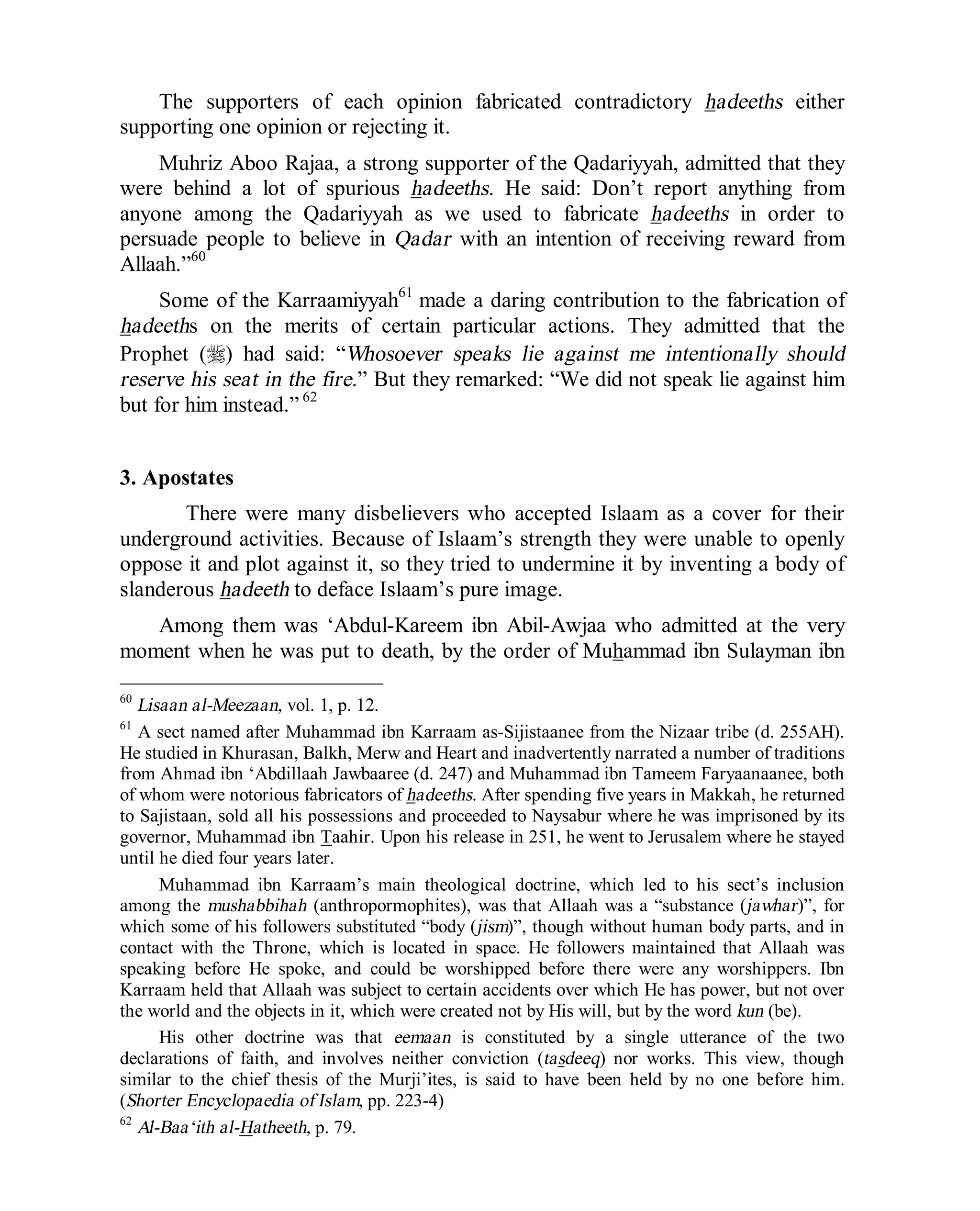 © Islamic Online University Usool al-Hadeeth 101
http://www.islamiconlineuniversity.com 35
The supporters of each opinion fabricated contradictory hadeeths either
supporting one opinion or rejecting it.
Muhriz Aboo Rajaa, a strong supporter of the Qadariyyah, admitted that they
were behind a lot of spurious hadeeths. He said: Don’t report anything from
anyone among the Qadariyyah as we used to fabricate hadeeths in order to
persuade people to believe in Qadar with an intention of receiving reward from
Allaah.”60
Some of the Karraamiyyah61
made a daring contribution to the fabrication of
hadeeths on the merits of certain particular actions. They admitted that the
Prophet (r) had said: “Whosoever speaks lie against me intentionally should
reserve his seat in the fire.” But they remarked: “We did not speak lie against him
but for him instead.” 62
3. Apostates
There were many disbelievers who accepted Islaam as a cover for their
underground activities. Because of Islaam’s strength they were unable to openly
oppose it and plot against it, so they tried to undermine it by inventing a body of
slanderous hadeeth to deface Islaam’s pure image.
Among them was ‘Abdul-Kareem ibn Abil-Awjaa who admitted at the very
moment when he was put to death, by the order of Muhammad ibn Sulayman ibn
60
Lisaan al-Meezaan, vol. 1, p. 12.
61
A sect named after Muhammad ibn Karraam as-Sijistaanee from the Nizaar tribe (d. 255AH).
He studied in Khurasan, Balkh, Merw and Heart and inadvertently narrated a number of traditions
from Ahmad ibn ‘Abdillaah Jawbaaree (d. 247) and Muhammad ibn Tameem Faryaanaanee, both
of whom were notorious fabricators of hadeeths. After spending five years in Makkah, he returned
to Sajistaan, sold all his possessions and proceeded to Naysabur where he was imprisoned by its
governor, Muhammad ibn Taahir. Upon his release in 251, he went to Jerusalem where he stayed
until he died four years later.
Muhammad ibn Karraam’s main theological doctrine, which led to his sect’s inclusion
among the mushabbihah (anthropormophites), was that Allaah was a “substance (jawhar)”, for
which some of his followers substituted “body (jism)”, though without human body parts, and in
contact with the Throne, which is located in space. He followers maintained that Allaah was
speaking before He spoke, and could be worshipped before there were any worshippers. Ibn
Karraam held that Allaah was subject to certain accidents over which He has power, but not over
the world and the objects in it, which were created not by His will, but by the word kun (be).
His other doctrine was that eemaan is constituted by a single utterance of the two
declarations of faith, and involves neither conviction (tasdeeq) nor works. This view, though
similar to the chief thesis of the Murji’ites, is said to have been held by no one before him.
(Shorter Encyclopaedia of Islam, pp. 223-4)
62
Al-Baa‘ith al-Hatheeth, p. 79.
 