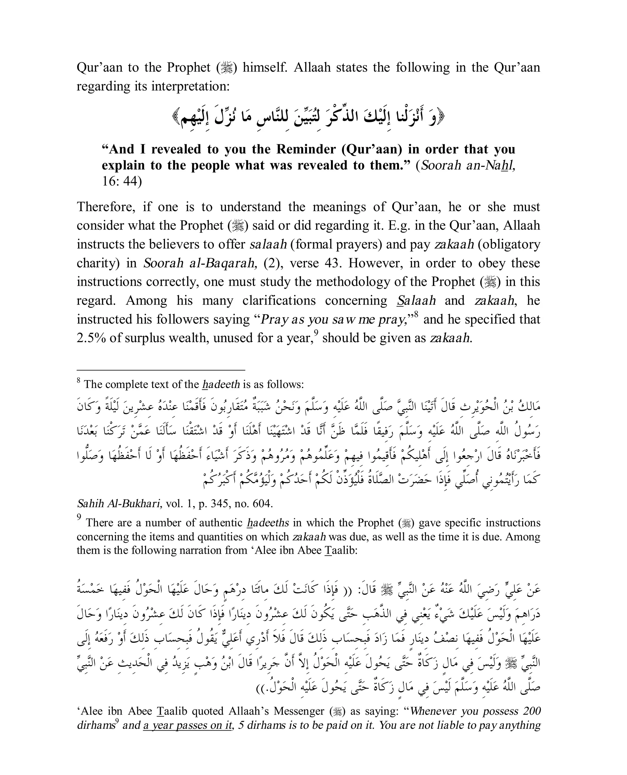 © Islamic Online University Usool al-Hadeeth 101
http://www.islamiconlineuniversity.com 6
Qur’aan to the Prophet (r) himself. Allaah states the following in the Qur’aan
regarding its interpretation:
( ‫ﻭ‬‫ِﻢ‬‫ﻬ‬‫ﻴ‬‫ﹶ‬‫ﻟ‬ِ‫ﺇ‬ ‫ﹶ‬‫ﻝ‬‫ﺰ‬‫ﻧ‬ ‫ﺎ‬‫ﻣ‬ ِ‫ﺱ‬‫ﺎ‬‫ﻨ‬‫ِﻠ‬‫ﻟ‬ ‫ﻦ‬‫ﻴ‬‫ﺒ‬‫ﺘ‬ِ‫ﻟ‬ ‫ﺮ‬‫ﹾ‬‫ﻛ‬‫ﱢ‬‫ﺬ‬‫ﺍﻟ‬ ‫ﻚ‬‫ﻴ‬‫ﹶ‬‫ﻟ‬ِ‫ﺇ‬ ‫ﹾﻨﺎ‬‫ﻟ‬‫ﺰ‬‫ﻧ‬‫ﹶ‬‫ﺃ‬ )
“And I revealed to you the Reminder (Qur’aan) in order that you
explain to the people what was revealed to them.” (Soorah an-Nahl,
16: 44)
Therefore, if one is to understand the meanings of Qur’aan, he or she must
consider what the Prophet (r) said or did regarding it. E.g. in the Qur’aan, Allaah
instructs the believers to offer salaah (formal prayers) and pay zakaah (obligatory
charity) in Soorah al-Baqarah, (2), verse 43. However, in order to obey these
instructions correctly, one must study the methodology of the Prophet (r) in this
regard. Among his many clarifications concerning Salaah and zakaah, he
instructed his followers saying “Pray as you saw me pray,”8
and he specified that
2.5% of surplus wealth, unused for a year,9
should be given as zakaah.
8
The complete text of the hadeeth is as follows:
‫ﻮ‬‫ﺑ‬ِ‫ﺭ‬‫ﹶﺎ‬‫ﻘ‬‫ﺘ‬‫ﻣ‬ ‫ﹲ‬‫ﺔ‬‫ﺒ‬‫ﺒ‬‫ﺷ‬ ‫ﻦ‬‫ﺤ‬‫ﻧ‬‫ﻭ‬ ‫ﻢ‬‫ﱠ‬‫ﻠ‬‫ﺳ‬‫ﻭ‬ ِ‫ﻪ‬‫ﻴ‬‫ﹶ‬‫ﻠ‬‫ﻋ‬ ‫ﻪ‬‫ﱠ‬‫ﻠ‬‫ﺍﻟ‬ ‫ﱠﻰ‬‫ﻠ‬‫ﺻ‬ ‫ﻲ‬ِ‫ﺒ‬‫ﻨ‬‫ﺍﻟ‬ ‫ﺎ‬‫ﻨ‬‫ﻴ‬‫ﺗ‬‫ﹶ‬‫ﺃ‬ ‫ﹶ‬‫ﻝ‬‫ﹶﺎ‬‫ﻗ‬ ِ‫ﺙ‬ِ‫ﺮ‬‫ﻳ‬‫ﻮ‬‫ﺤ‬‫ﹾ‬‫ﻟ‬‫ﺍ‬ ‫ﻦ‬‫ﺑ‬ ‫ﻚ‬ِ‫ﻟ‬‫ﺎ‬‫ﻣ‬‫ﹶ‬‫ﻥ‬‫ﹶﺎ‬‫ﻛ‬‫ﻭ‬ ‫ﹰ‬‫ﺔ‬‫ﹶ‬‫ﻠ‬‫ﻴ‬‫ﹶ‬‫ﻟ‬ ‫ﻦ‬‫ِﻳ‬‫ﺮ‬‫ﺸ‬ِ‫ﻋ‬ ‫ﻩ‬‫ﺪ‬‫ﻨ‬ِ‫ﻋ‬ ‫ﺎ‬‫ﻨ‬‫ﻤ‬‫ﹶ‬‫ﻗ‬‫ﹶ‬‫ﺄ‬‫ﹶ‬‫ﻓ‬ ‫ﹶ‬‫ﻥ‬
‫ﺎ‬‫ﻧ‬‫ﺪ‬‫ﻌ‬‫ﺑ‬ ‫ﺎ‬‫ﻨ‬‫ﹾ‬‫ﻛ‬‫ﺮ‬‫ﺗ‬ ‫ﻦ‬‫ﻤ‬‫ﻋ‬ ‫ﺎ‬‫ﻨ‬‫ﹶ‬‫ﻟ‬‫ﹶ‬‫ﺄ‬‫ﺳ‬ ‫ﺎ‬‫ﻨ‬‫ﹾ‬‫ﻘ‬‫ﺘ‬‫ﺷ‬‫ﺍ‬ ‫ﺪ‬‫ﹶ‬‫ﻗ‬ ‫ﻭ‬‫ﹶ‬‫ﺃ‬ ‫ﺎ‬‫ﻨ‬‫ﹶ‬‫ﻠ‬‫ﻫ‬‫ﹶ‬‫ﺃ‬ ‫ﺎ‬‫ﻨ‬‫ﻴ‬‫ﻬ‬‫ﺘ‬‫ﺷ‬‫ﺍ‬ ‫ﺪ‬‫ﹶ‬‫ﻗ‬ ‫ﺎ‬‫ﻧ‬‫ﹶ‬‫ﺃ‬ ‫ﻦ‬‫ﹶ‬‫ﻇ‬ ‫ﺎ‬‫ﻤ‬‫ﹶ‬‫ﻠ‬‫ﹶ‬‫ﻓ‬ ‫ﹰﺎ‬‫ﻘ‬‫ِﻴ‬‫ﻓ‬‫ﺭ‬ ‫ﻢ‬‫ﱠ‬‫ﻠ‬‫ﺳ‬‫ﻭ‬ ِ‫ﻪ‬‫ﻴ‬‫ﹶ‬‫ﻠ‬‫ﻋ‬ ‫ﻪ‬‫ﱠ‬‫ﻠ‬‫ﺍﻟ‬ ‫ﱠﻰ‬‫ﻠ‬‫ﺻ‬ ِ‫ﻪ‬‫ﱠ‬‫ﻠ‬‫ﺍﻟ‬ ‫ﹸ‬‫ﻝ‬‫ﻮ‬‫ﺳ‬‫ﺭ‬
‫ﹶﻰ‬‫ﻟ‬ِ‫ﺇ‬ ‫ﻮﺍ‬‫ﻌ‬ِ‫ﺟ‬‫ﺭ‬‫ﺍ‬ ‫ﹶ‬‫ﻝ‬‫ﹶﺎ‬‫ﻗ‬ ‫ﻩ‬‫ﺎ‬‫ﻧ‬‫ﺮ‬‫ﺒ‬‫ﺧ‬‫ﹶ‬‫ﺄ‬‫ﹶ‬‫ﻓ‬‫ﱡﻮﺍ‬‫ﻠ‬‫ﺻ‬‫ﻭ‬ ‫ﺎ‬‫ﻬ‬‫ﹸ‬‫ﻈ‬‫ﹶ‬‫ﻔ‬‫ﺣ‬‫ﹶ‬‫ﺃ‬ ‫ﹶﺎ‬‫ﻟ‬ ‫ﻭ‬‫ﹶ‬‫ﺃ‬ ‫ﺎ‬‫ﻬ‬‫ﹸ‬‫ﻈ‬‫ﹶ‬‫ﻔ‬‫ﺣ‬‫ﹶ‬‫ﺃ‬ َ‫ﺀ‬‫ﺎ‬‫ﻴ‬‫ﺷ‬‫ﹶ‬‫ﺃ‬ ‫ﺮ‬‫ﹶ‬‫ﻛ‬‫ﹶ‬‫ﺫ‬‫ﻭ‬ ‫ﻢ‬‫ﻫ‬‫ﻭ‬‫ﺮ‬‫ﻣ‬‫ﻭ‬ ‫ﻢ‬‫ﻫ‬‫ﻮ‬‫ﻤ‬‫ﱢ‬‫ﻠ‬‫ﻋ‬‫ﻭ‬ ‫ﻢ‬ِ‫ﻬ‬‫ِﻴ‬‫ﻓ‬ ‫ﻮﺍ‬‫ﻤ‬‫ِﻴ‬‫ﻗ‬‫ﹶ‬‫ﺄ‬‫ﹶ‬‫ﻓ‬ ‫ﻢ‬‫ﹸ‬‫ﻜ‬‫ِﻴ‬‫ﻠ‬‫ﻫ‬‫ﹶ‬‫ﺃ‬
‫ﻢ‬‫ﹸ‬‫ﻛ‬‫ﺮ‬‫ﺒ‬‫ﹾ‬‫ﻛ‬‫ﹶ‬‫ﺃ‬ ‫ﻢ‬‫ﹸ‬‫ﻜ‬‫ﻣ‬‫ﺆ‬‫ﻴ‬‫ﹾ‬‫ﻟ‬‫ﻭ‬ ‫ﻢ‬‫ﹸ‬‫ﻛ‬‫ﺪ‬‫ﺣ‬‫ﹶ‬‫ﺃ‬ ‫ﻢ‬‫ﹸ‬‫ﻜ‬‫ﹶ‬‫ﻟ‬ ‫ﹾ‬‫ﻥ‬‫ﱢ‬‫ﺫ‬‫ﺆ‬‫ﻴ‬‫ﹾ‬‫ﻠ‬‫ﹶ‬‫ﻓ‬ ‫ﹸ‬‫ﺓ‬‫ﹶﺎ‬‫ﻠ‬‫ﺼ‬‫ﺍﻟ‬ ‫ﺕ‬‫ﺮ‬‫ﻀ‬‫ﺣ‬ ‫ﹶﺍ‬‫ﺫ‬ِ‫ﺈ‬‫ﹶ‬‫ﻓ‬ ‫ﱢﻲ‬‫ﻠ‬‫ﺻ‬‫ﹸ‬‫ﺃ‬ ‫ِﻲ‬‫ﻧ‬‫ﻮ‬‫ﻤ‬‫ﺘ‬‫ﻳ‬‫ﹶ‬‫ﺃ‬‫ﺭ‬ ‫ﺎ‬‫ﻤ‬‫ﹶ‬‫ﻛ‬
Sahih Al-Bukhari, vol. 1, p. 345, no. 604.
9
There are a number of authentic hadeeths in which the Prophet (r) gave specific instructions
concerning the items and quantities on which zakaah was due, as well as the time it is due. Among
them is the following narration from ‘Alee ibn Abee Taalib:
‫ﻲ‬ِ‫ﺒ‬‫ﻨ‬‫ﺍﻟ‬ ‫ﻦ‬‫ﻋ‬ ‫ﻪ‬‫ﻨ‬‫ﻋ‬ ‫ﻪ‬‫ﱠ‬‫ﻠ‬‫ﺍﻟ‬ ‫ﻲ‬ِ‫ﺿ‬‫ﺭ‬ ‫ﻲ‬ِ‫ﻠ‬‫ﻋ‬ ‫ﻦ‬‫ﻋ‬r‫ﹶ‬‫ﻝ‬‫ﹶﺎ‬‫ﻗ‬)) :‫ﹸ‬‫ﺔ‬‫ﺴ‬‫ﻤ‬‫ﺧ‬ ‫ﺎ‬‫ﻬ‬‫ِﻴ‬‫ﻔ‬‫ﹶ‬‫ﻓ‬ ‫ﹸ‬‫ﻝ‬‫ﻮ‬‫ﺤ‬‫ﹾ‬‫ﻟ‬‫ﺍ‬ ‫ﺎ‬‫ﻬ‬‫ﻴ‬‫ﹶ‬‫ﻠ‬‫ﻋ‬ ‫ﹶ‬‫ﻝ‬‫ﺎ‬‫ﺣ‬‫ﻭ‬ ٍ‫ﻢ‬‫ﻫ‬‫ﺭ‬ِ‫ﺩ‬ ‫ﺎ‬‫ﺘ‬‫ﹶ‬‫ﺋ‬‫ِﺎ‬‫ﻣ‬ ‫ﻚ‬‫ﹶ‬‫ﻟ‬ ‫ﺖ‬‫ﻧ‬‫ﹶﺎ‬‫ﻛ‬ ‫ﹶﺍ‬‫ﺫ‬ِ‫ﺈ‬‫ﹶ‬‫ﻓ‬
‫ﺮ‬‫ﺸ‬ِ‫ﻋ‬ ‫ﻚ‬‫ﹶ‬‫ﻟ‬ ‫ﹶ‬‫ﻥ‬‫ﹸﻮ‬‫ﻜ‬‫ﻳ‬ ‫ﻰ‬‫ﺘ‬‫ﺣ‬ ِ‫ﺐ‬‫ﻫ‬‫ﱠ‬‫ﺬ‬‫ﺍﻟ‬ ‫ِﻲ‬‫ﻓ‬ ‫ِﻲ‬‫ﻨ‬‫ﻌ‬‫ﻳ‬ ٌ‫ﺀ‬‫ﻲ‬‫ﺷ‬ ‫ﻚ‬‫ﻴ‬‫ﹶ‬‫ﻠ‬‫ﻋ‬ ‫ﺲ‬‫ﻴ‬‫ﹶ‬‫ﻟ‬‫ﻭ‬ ‫ﻢ‬ِ‫ﻫ‬‫ﺍ‬‫ﺭ‬‫ﺩ‬‫ﹶ‬‫ﻝ‬‫ﺎ‬‫ﺣ‬‫ﻭ‬ ‫ﺍ‬‫ﺭ‬‫ﺎ‬‫ﻨ‬‫ِﻳ‬‫ﺩ‬ ‫ﹶ‬‫ﻥ‬‫ﻭ‬‫ﺮ‬‫ﺸ‬ِ‫ﻋ‬ ‫ﻚ‬‫ﹶ‬‫ﻟ‬ ‫ﹶ‬‫ﻥ‬‫ﹶﺎ‬‫ﻛ‬ ‫ﹶﺍ‬‫ﺫ‬ِ‫ﺈ‬‫ﹶ‬‫ﻓ‬ ‫ﺍ‬‫ﺭ‬‫ﺎ‬‫ﻨ‬‫ِﻳ‬‫ﺩ‬ ‫ﹶ‬‫ﻥ‬‫ﻭ‬
‫ﹸ‬‫ﻝ‬‫ﻮ‬‫ﺤ‬‫ﹾ‬‫ﻟ‬‫ﺍ‬ ‫ﺎ‬‫ﻬ‬‫ﻴ‬‫ﹶ‬‫ﻠ‬‫ﻋ‬‫ﹶﻰ‬‫ﻟ‬ِ‫ﺇ‬ ‫ﻪ‬‫ﻌ‬‫ﹶ‬‫ﻓ‬‫ﺭ‬ ‫ﻭ‬‫ﹶ‬‫ﺃ‬ ‫ﻚ‬ِ‫ﻟ‬‫ﹶ‬‫ﺫ‬ ِ‫ﺏ‬‫ﺎ‬‫ﺴ‬ِ‫ﺤ‬ِ‫ﺒ‬‫ﹶ‬‫ﻓ‬ ‫ﹸ‬‫ﻝ‬‫ﹸﻮ‬‫ﻘ‬‫ﻳ‬ ‫ﻲ‬ِ‫ﻠ‬‫ﻋ‬‫ﹶ‬‫ﺃ‬ ‫ِﻱ‬‫ﺭ‬‫ﺩ‬‫ﹶ‬‫ﺃ‬ ‫ﹶ‬‫ﻼ‬‫ﹶ‬‫ﻓ‬ ‫ﹶ‬‫ﻝ‬‫ﹶﺎ‬‫ﻗ‬ ‫ﻚ‬ِ‫ﻟ‬‫ﹶ‬‫ﺫ‬ ِ‫ﺏ‬‫ﺎ‬‫ﺴ‬ِ‫ﺤ‬ِ‫ﺒ‬‫ﹶ‬‫ﻓ‬ ‫ﺩ‬‫ﺍ‬‫ﺯ‬ ‫ﺎ‬‫ﻤ‬‫ﹶ‬‫ﻓ‬ ٍ‫ﺭ‬‫ﺎ‬‫ﻨ‬‫ِﻳ‬‫ﺩ‬ ‫ﻒ‬‫ﺼ‬ِ‫ﻧ‬ ‫ﺎ‬‫ﻬ‬‫ِﻴ‬‫ﻔ‬‫ﹶ‬‫ﻓ‬
‫ﻲ‬ِ‫ﺒ‬‫ﻨ‬‫ﺍﻟ‬r‫ﺣ‬ ‫ﹲ‬‫ﺓ‬‫ﹶﺎ‬‫ﻛ‬‫ﺯ‬ ٍ‫ﻝ‬‫ﺎ‬‫ﻣ‬ ‫ِﻲ‬‫ﻓ‬ ‫ﺲ‬‫ﻴ‬‫ﹶ‬‫ﻟ‬‫ﻭ‬‫ﻲ‬ِ‫ﺒ‬‫ﻨ‬‫ﺍﻟ‬ ‫ﻦ‬‫ﻋ‬ ِ‫ﺚ‬‫ِﻳ‬‫ﺪ‬‫ﺤ‬‫ﹾ‬‫ﻟ‬‫ﺍ‬ ‫ِﻲ‬‫ﻓ‬ ‫ﺪ‬‫ِﻳ‬‫ﺰ‬‫ﻳ‬ ٍ‫ﺐ‬‫ﻫ‬‫ﻭ‬ ‫ﻦ‬‫ﺑ‬‫ﺍ‬ ‫ﹶ‬‫ﻝ‬‫ﹶﺎ‬‫ﻗ‬ ‫ﺍ‬‫ﺮ‬‫ِﻳ‬‫ﺮ‬‫ﺟ‬ ‫ﱠ‬‫ﻥ‬‫ﹶ‬‫ﺃ‬ ‫ﱠ‬‫ﻻ‬ِ‫ﺇ‬ ‫ﹸ‬‫ﻝ‬‫ﻮ‬‫ﺤ‬‫ﹾ‬‫ﻟ‬‫ﺍ‬ ِ‫ﻪ‬‫ﻴ‬‫ﹶ‬‫ﻠ‬‫ﻋ‬ ‫ﹶ‬‫ﻝ‬‫ﻮ‬‫ﺤ‬‫ﻳ‬ ‫ﻰ‬‫ﺘ‬
‫ﹸ‬‫ﻝ‬‫ﻮ‬‫ﺤ‬‫ﹾ‬‫ﻟ‬‫ﺍ‬ ِ‫ﻪ‬‫ﻴ‬‫ﹶ‬‫ﻠ‬‫ﻋ‬ ‫ﹶ‬‫ﻝ‬‫ﻮ‬‫ﺤ‬‫ﻳ‬ ‫ﻰ‬‫ﺘ‬‫ﺣ‬ ‫ﹲ‬‫ﺓ‬‫ﹶﺎ‬‫ﻛ‬‫ﺯ‬ ٍ‫ﻝ‬‫ﺎ‬‫ﻣ‬ ‫ِﻲ‬‫ﻓ‬ ‫ﺲ‬‫ﻴ‬‫ﹶ‬‫ﻟ‬ ‫ﻢ‬‫ﱠ‬‫ﻠ‬‫ﺳ‬‫ﻭ‬ ِ‫ﻪ‬‫ﻴ‬‫ﹶ‬‫ﻠ‬‫ﻋ‬ ‫ﻪ‬‫ﱠ‬‫ﻠ‬‫ﺍﻟ‬ ‫ﱠﻰ‬‫ﻠ‬‫ﺻ‬((.
‘Alee ibn Abee Taalib quoted Allaah’s Messenger (r) as saying: “Whenever you possess 200
dirhams9
and a year passes on it, 5 dirhams is to be paid on it. You are not liable to pay anything
 
