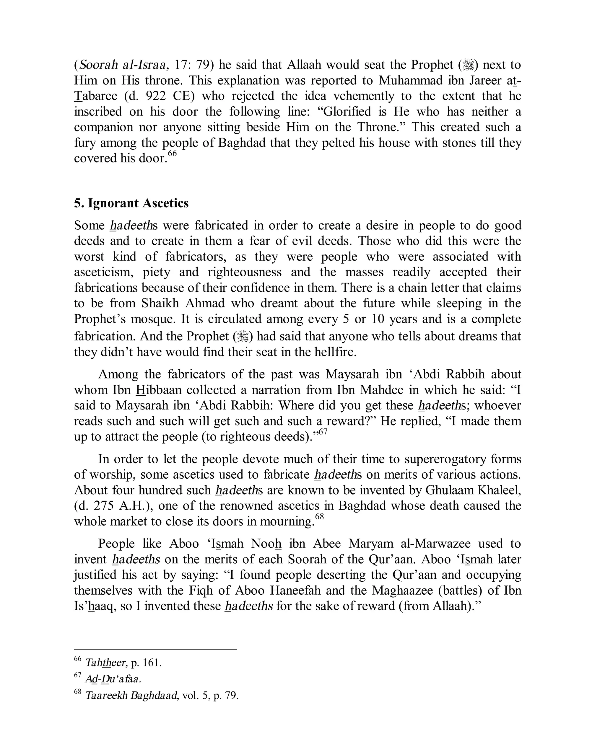 © Islamic Online University Usool al-Hadeeth 101
http://www.islamiconlineuniversity.com 37
(Soorah al-Israa, 17: 79) he said that Allaah would seat the Prophet (r) next to
Him on His throne. This explanation was reported to Muhammad ibn Jareer at-
Tabaree (d. 922 CE) who rejected the idea vehemently to the extent that he
inscribed on his door the following line: “Glorified is He who has neither a
companion nor anyone sitting beside Him on the Throne.” This created such a
fury among the people of Baghdad that they pelted his house with stones till they
covered his door.66
5. Ignorant Ascetics
Some hadeeths were fabricated in order to create a desire in people to do good
deeds and to create in them a fear of evil deeds. Those who did this were the
worst kind of fabricators, as they were people who were associated with
asceticism, piety and righteousness and the masses readily accepted their
fabrications because of their confidence in them. There is a chain letter that claims
to be from Shaikh Ahmad who dreamt about the future while sleeping in the
Prophet’s mosque. It is circulated among every 5 or 10 years and is a complete
fabrication. And the Prophet (r) had said that anyone who tells about dreams that
they didn’t have would find their seat in the hellfire.
Among the fabricators of the past was Maysarah ibn ‘Abdi Rabbih about
whom Ibn Hibbaan collected a narration from Ibn Mahdee in which he said: “I
said to Maysarah ibn ‘Abdi Rabbih: Where did you get these hadeeths; whoever
reads such and such will get such and such a reward?” He replied, “I made them
up to attract the people (to righteous deeds).”67
In order to let the people devote much of their time to supererogatory forms
of worship, some ascetics used to fabricate hadeeths on merits of various actions.
About four hundred such hadeeths are known to be invented by Ghulaam Khaleel,
(d. 275 A.H.), one of the renowned ascetics in Baghdad whose death caused the
whole market to close its doors in mourning.68
People like Aboo ‘Ismah Nooh ibn Abee Maryam al-Marwazee used to
invent hadeeths on the merits of each Soorah of the Qur’aan. Aboo ‘Ismah later
justified his act by saying: “I found people deserting the Qur’aan and occupying
themselves with the Fiqh of Aboo Haneefah and the Maghaazee (battles) of Ibn
Is’haaq, so I invented these hadeeths for the sake of reward (from Allaah).”
66
Tahtheer, p. 161.
67
Ad-Du‘afaa.
68
Taareekh Baghdaad, vol. 5, p. 79.
 