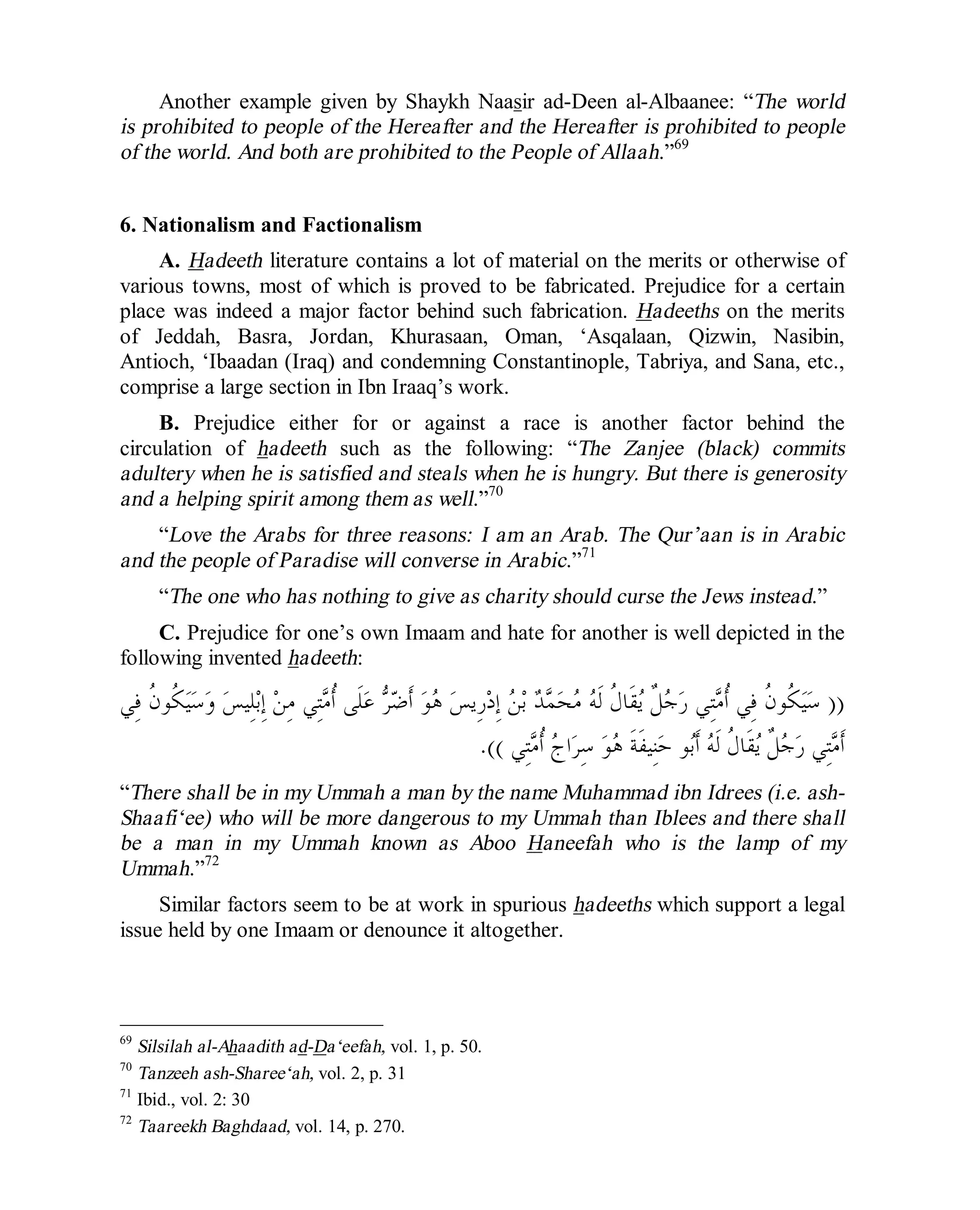 © Islamic Online University Usool al-Hadeeth 101
http://www.islamiconlineuniversity.com 38
Another example given by Shaykh Naasir ad-Deen al-Albaanee: “The world
is prohibited to people of the Hereafter and the Hereafter is prohibited to people
of the world. And both are prohibited to the People of Allaah.”69
6. Nationalism and Factionalism
A. Hadeeth literature contains a lot of material on the merits or otherwise of
various towns, most of which is proved to be fabricated. Prejudice for a certain
place was indeed a major factor behind such fabrication. Hadeeths on the merits
of Jeddah, Basra, Jordan, Khurasaan, Oman, ‘Asqalaan, Qizwin, Nasibin,
Antioch, ‘Ibaadan (Iraq) and condemning Constantinople, Tabriya, and Sana, etc.,
comprise a large section in Ibn Iraaq’s work.
B. Prejudice either for or against a race is another factor behind the
circulation of hadeeth such as the following: “The Zanjee (black) commits
adultery when he is satisfied and steals when he is hungry. But there is generosity
and a helping spirit among them as well.”70
“Love the Arabs for three reasons: I am an Arab. The Qur’aan is in Arabic
and the people of Paradise will converse in Arabic.”71
“The one who has nothing to give as charity should curse the Jews instead.”
C. Prejudice for one’s own Imaam and hate for another is well depicted in the
following invented hadeeth:
))‫ِﻲ‬‫ﻓ‬ ‫ﹸ‬‫ﻥ‬‫ﹸﻮ‬‫ﻜ‬‫ﻴ‬‫ﺳ‬‫ﻭ‬ ‫ﺲ‬‫ِﻴ‬‫ﻠ‬‫ﺑ‬ِ‫ﺇ‬ ‫ﻦ‬ِ‫ﻣ‬ ‫ِﻲ‬‫ﺘ‬‫ﻣ‬‫ﹸ‬‫ﺃ‬ ‫ﹶﻰ‬‫ﻠ‬‫ﻋ‬ ‫ﺮ‬‫ﺿ‬‫ﹶ‬‫ﺃ‬ ‫ﻮ‬‫ﻫ‬ ‫ﺲ‬‫ِﻳ‬‫ﺭ‬‫ﺩ‬ِ‫ﺇ‬ ‫ﻦ‬‫ﺑ‬ ‫ﺪ‬‫ﻤ‬‫ﺤ‬‫ﻣ‬ ‫ﻪ‬‫ﹶ‬‫ﻟ‬ ‫ﹸ‬‫ﻝ‬‫ﹶﺎ‬‫ﻘ‬‫ﻳ‬ ‫ﹲ‬‫ﻞ‬‫ﺟ‬‫ﺭ‬ ‫ِﻲ‬‫ﺘ‬‫ﻣ‬‫ﹸ‬‫ﺃ‬ ‫ِﻲ‬‫ﻓ‬ ‫ﹸ‬‫ﻥ‬‫ﹸﻮ‬‫ﻜ‬‫ﻴ‬‫ﺳ‬
‫ِﻲ‬‫ﺘ‬‫ﻣ‬‫ﹸ‬‫ﺃ‬ ‫ﺝ‬‫ﺍ‬‫ﺮ‬ِ‫ﺳ‬ ‫ﻮ‬‫ﻫ‬ ‫ﹶ‬‫ﺔ‬‫ﹶ‬‫ﻔ‬‫ِﻴ‬‫ﻨ‬‫ﺣ‬ ‫ﻮ‬‫ﺑ‬‫ﹶ‬‫ﺃ‬ ‫ﻪ‬‫ﹶ‬‫ﻟ‬ ‫ﹸ‬‫ﻝ‬‫ﹶﺎ‬‫ﻘ‬‫ﻳ‬ ‫ﹲ‬‫ﻞ‬‫ﺟ‬‫ﺭ‬ ‫ِﻲ‬‫ﺘ‬‫ﻣ‬‫ﹶ‬‫ﺃ‬.((
“There shall be in my Ummah a man by the name Muhammad ibn Idrees (i.e. ash-
Shaafi‘ee) who will be more dangerous to my Ummah than Iblees and there shall
be a man in my Ummah known as Aboo Haneefah who is the lamp of my
Ummah.”72
Similar factors seem to be at work in spurious hadeeths which support a legal
issue held by one Imaam or denounce it altogether.
69
Silsilah al-Ahaadith ad-Da‘eefah, vol. 1, p. 50.
70
Tanzeeh ash-Sharee‘ah, vol. 2, p. 31
71
Ibid., vol. 2: 30
72
Taareekh Baghdaad, vol. 14, p. 270.
 