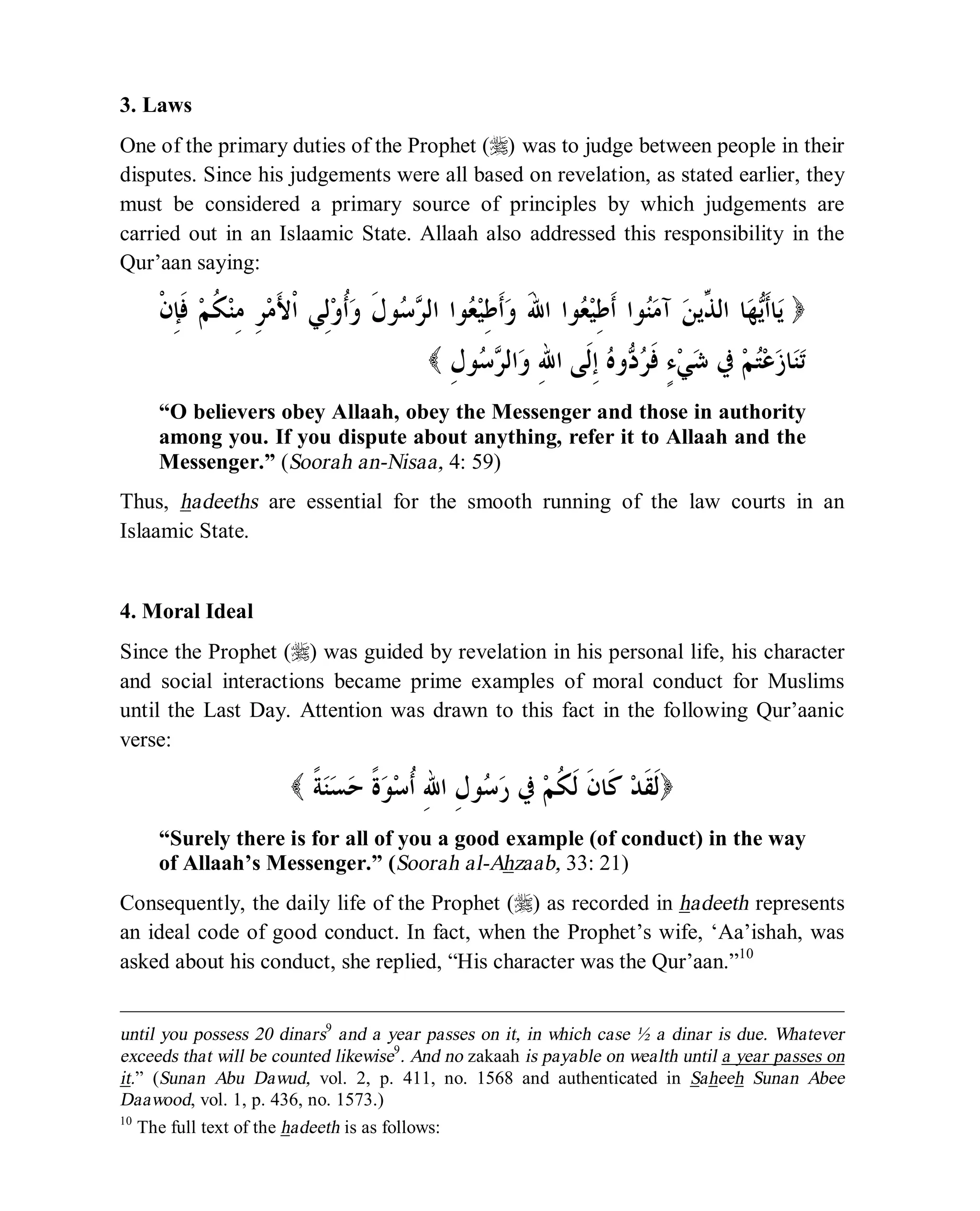 © Islamic Online University Usool al-Hadeeth 101
http://www.islamiconlineuniversity.com 7
3. Laws
One of the primary duties of the Prophet (r) was to judge between people in their
disputes. Since his judgements were all based on revelation, as stated earlier, they
must be considered a primary source of principles by which judgements are
carried out in an Islaamic State. Allaah also addressed this responsibility in the
Qur’aan saying:
)‫ﻳ‬‫ﹾ‬‫ﻥ‬ِ‫ﺈ‬‫ﹶ‬‫ﻓ‬ ‫ﻢ‬‫ﹸ‬‫ﻜ‬‫ﻨ‬ِ‫ﻣ‬ ِ‫ﺮ‬‫ﻣ‬َ‫ﻷ‬‫ﹾ‬‫ﺍ‬ ‫ِﻲ‬‫ﻟ‬‫ﻭ‬‫ﹸ‬‫ﺃ‬‫ﻭ‬ ‫ﹶ‬‫ﻝ‬‫ﻮ‬‫ﺳ‬‫ﺮ‬‫ﺍﻟ‬ ‫ﻮﺍ‬‫ﻌ‬‫ﻴ‬ِ‫ﻃ‬‫ﹶ‬‫ﺃ‬‫ﻭ‬ َ‫ﷲ‬‫ﺍ‬ ‫ﻮﺍ‬‫ﻌ‬‫ﻴ‬ِ‫ﻃ‬‫ﹶ‬‫ﺃ‬ ‫ﻮﺍ‬‫ﻨ‬‫ﻣ‬‫ﺁ‬ ‫ﻦ‬‫ﱢﻳ‬‫ﺬ‬‫ﺍﻟ‬ ‫ﺎ‬‫ﻬ‬‫ﻳ‬‫ﹶ‬‫ﺃ‬‫ﺎ‬
ِ‫ﻝ‬‫ﻮ‬‫ﺳ‬‫ﺮ‬‫ﺍﻟ‬‫ﻭ‬ ِ‫ﷲ‬‫ﺍ‬ ‫ﹶﻰ‬‫ﻟ‬ِ‫ﺇ‬ ‫ﻩ‬‫ﻭ‬‫ﺩ‬‫ﺮ‬‫ﹶ‬‫ﻓ‬ ٍ‫ﺀ‬‫ﻲ‬‫ﺷ‬ ‫ﰲ‬ ‫ﻢ‬‫ﺘ‬‫ﻋ‬‫ﺯ‬‫ﺎ‬‫ﻨ‬‫ﺗ‬(
“O believers obey Allaah, obey the Messenger and those in authority
among you. If you dispute about anything, refer it to Allaah and the
Messenger.” (Soorah an-Nisaa, 4: 59)
Thus, hadeeths are essential for the smooth running of the law courts in an
Islaamic State.
4. Moral Ideal
Since the Prophet (r) was guided by revelation in his personal life, his character
and social interactions became prime examples of moral conduct for Muslims
until the Last Day. Attention was drawn to this fact in the following Qur’aanic
verse:
( ‫ﹶ‬‫ﻟ‬‫ﹰ‬‫ﺔ‬‫ﻨ‬‫ﺴ‬‫ﺣ‬ ‫ﹰ‬‫ﺓ‬‫ﻮ‬‫ﺳ‬‫ﹸ‬‫ﺃ‬ ِ‫ﷲ‬‫ﺍ‬ ِ‫ﻝ‬‫ﻮ‬‫ﺳ‬‫ﺭ‬ ‫ﰲ‬ ‫ﻢ‬‫ﹸ‬‫ﻜ‬‫ﹶ‬‫ﻟ‬ ‫ﹶ‬‫ﻥ‬‫ﹶﺎ‬‫ﻛ‬ ‫ﺪ‬‫ﹶ‬‫ﻘ‬ )
“Surely there is for all of you a good example (of conduct) in the way
of Allaah’s Messenger.” (Soorah al-Ahzaab, 33: 21)
Consequently, the daily life of the Prophet (r) as recorded in hadeeth represents
an ideal code of good conduct. In fact, when the Prophet’s wife, ‘Aa’ishah, was
asked about his conduct, she replied, “His character was the Qur’aan.”10
until you possess 20 dinars9
and a year passes on it, in which case ½ a dinar is due. Whatever
exceeds that will be counted likewise9
. And no zakaah is payable on wealth until a year passes on
it.” (Sunan Abu Dawud, vol. 2, p. 411, no. 1568 and authenticated in Saheeh Sunan Abee
Daawood, vol. 1, p. 436, no. 1573.)
10
The full text of the hadeeth is as follows:
 