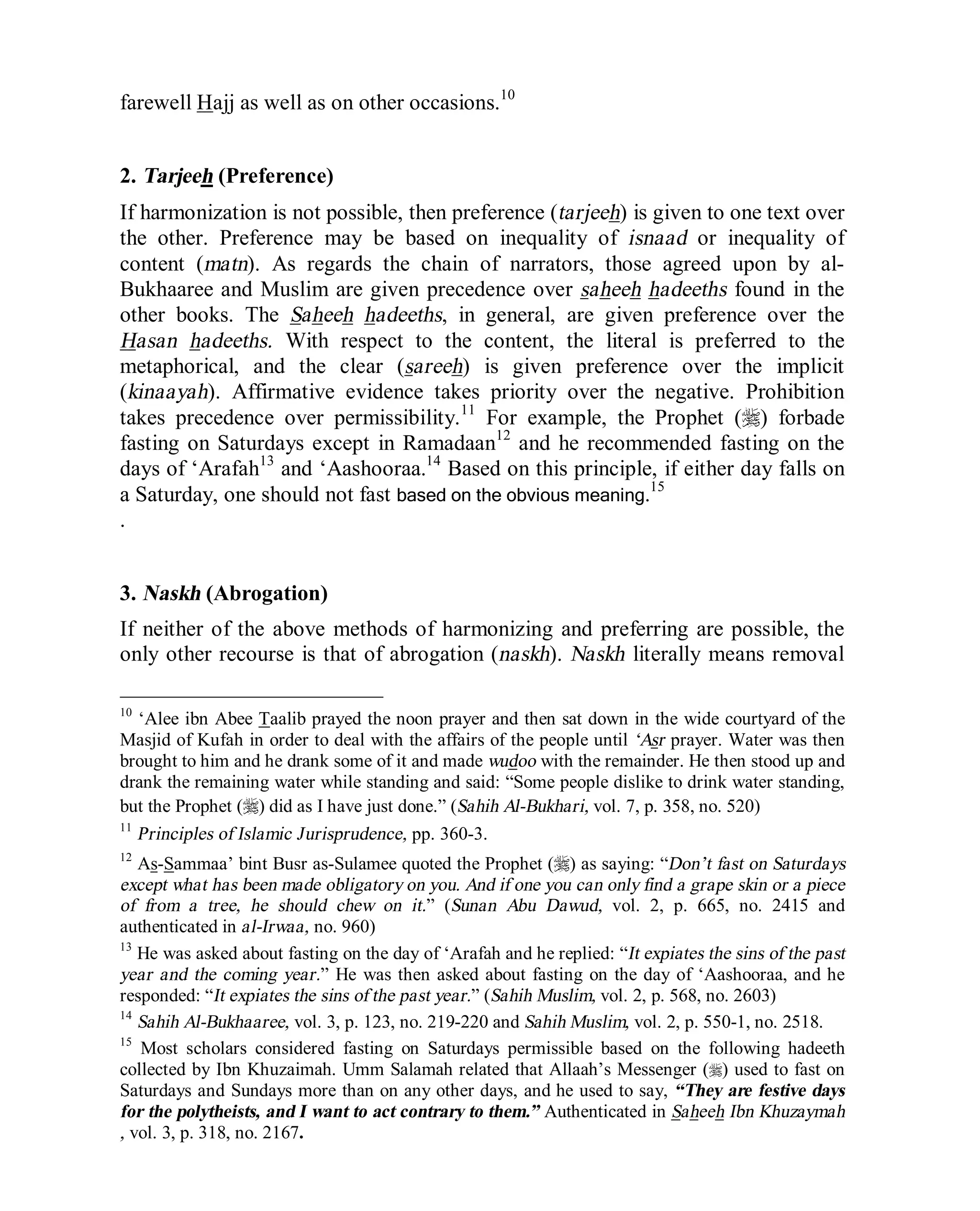 © Islamic Online University Usool al-Hadeeth 101
http://www.islamiconlineuniversity.com 5
farewell Hajj as well as on other occasions.10
2. Tarjeeh (Preference)
If harmonization is not possible, then preference (tarjeeh) is given to one text over
the other. Preference may be based on inequality of isnaad or inequality of
content (matn). As regards the chain of narrators, those agreed upon by al-
Bukhaaree and Muslim are given precedence over saheeh hadeeths found in the
other books. The Saheeh hadeeths, in general, are given preference over the
Hasan hadeeths. With respect to the content, the literal is preferred to the
metaphorical, and the clear (sareeh) is given preference over the implicit
(kinaayah). Affirmative evidence takes priority over the negative. Prohibition
takes precedence over permissibility.11
For example, the Prophet (r) forbade
fasting on Saturdays except in Ramadaan12
and he recommended fasting on the
days of ‘Arafah13
and ‘Aashooraa.14
Based on this principle, if either day falls on
a Saturday, one should not fast based on the obvious meaning.15
.
3. Naskh (Abrogation)
If neither of the above methods of harmonizing and preferring are possible, the
only other recourse is that of abrogation (naskh). Naskh literally means removal
10
‘Alee ibn Abee Taalib prayed the noon prayer and then sat down in the wide courtyard of the
Masjid of Kufah in order to deal with the affairs of the people until ‘Asr prayer. Water was then
brought to him and he drank some of it and made wudoo with the remainder. He then stood up and
drank the remaining water while standing and said: “Some people dislike to drink water standing,
but the Prophet (r) did as I have just done.” (Sahih Al-Bukhari, vol. 7, p. 358, no. 520)
11
Principles of Islamic Jurisprudence, pp. 360-3.
12
As-Sammaa’ bint Busr as-Sulamee quoted the Prophet (r) as saying: “Don’t fast on Saturdays
except what has been made obligatory on you. And if one you can only find a grape skin or a piece
of from a tree, he should chew on it.” (Sunan Abu Dawud, vol. 2, p. 665, no. 2415 and
authenticated in al-Irwaa, no. 960)
13
He was asked about fasting on the day of ‘Arafah and he replied: “It expiates the sins of the past
year and the coming year.” He was then asked about fasting on the day of ‘Aashooraa, and he
responded: “It expiates the sins of the past year.” (Sahih Muslim, vol. 2, p. 568, no. 2603)
14
Sahih Al-Bukhaaree, vol. 3, p. 123, no. 219-220 and Sahih Muslim, vol. 2, p. 550-1, no. 2518.
15
Most scholars considered fasting on Saturdays permissible based on the following hadeeth
collected by Ibn Khuzaimah. Umm Salamah related that Allaah’s Messenger (r) used to fast on
Saturdays and Sundays more than on any other days, and he used to say, “They are festive days
for the polytheists, and I want to act contrary to them.” Authenticated in Saheeh Ibn Khuzaymah
, vol. 3, p. 318, no. 2167.
 