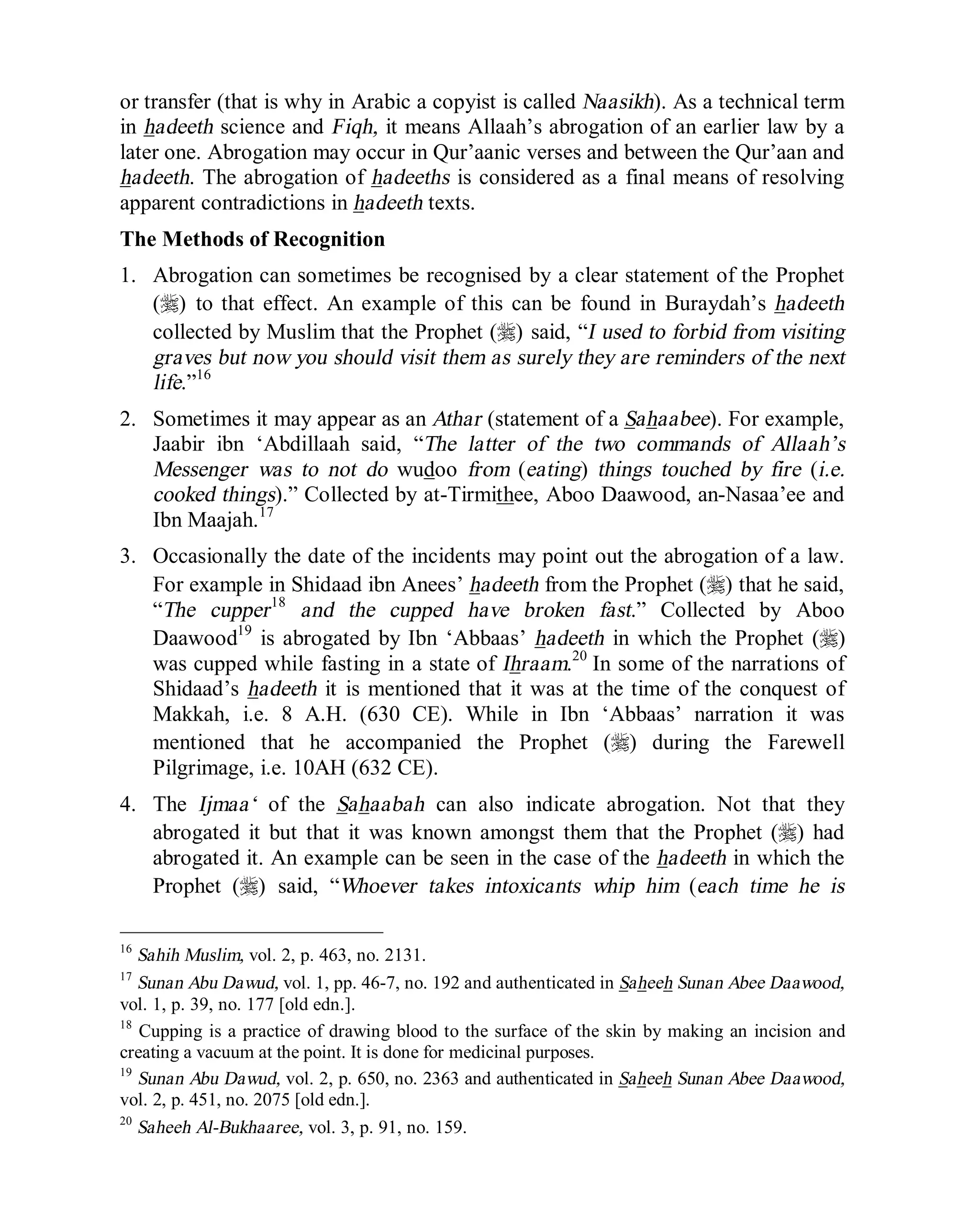 © Islamic Online University Usool al-Hadeeth 101
http://www.islamiconlineuniversity.com 6
or transfer (that is why in Arabic a copyist is called Naasikh). As a technical term
in hadeeth science and Fiqh, it means Allaah’s abrogation of an earlier law by a
later one. Abrogation may occur in Qur’aanic verses and between the Qur’aan and
hadeeth. The abrogation of hadeeths is considered as a final means of resolving
apparent contradictions in hadeeth texts.
The Methods of Recognition
1. Abrogation can sometimes be recognised by a clear statement of the Prophet
(r) to that effect. An example of this can be found in Buraydah’s hadeeth
collected by Muslim that the Prophet (r) said, “I used to forbid from visiting
graves but now you should visit them as surely they are reminders of the next
life.”16
2. Sometimes it may appear as an Athar (statement of a Sahaabee). For example,
Jaabir ibn ‘Abdillaah said, “The latter of the two commands of Allaah’s
Messenger was to not do wudoo from (eating) things touched by fire (i.e.
cooked things).” Collected by at-Tirmithee, Aboo Daawood, an-Nasaa’ee and
Ibn Maajah.17
3. Occasionally the date of the incidents may point out the abrogation of a law.
For example in Shidaad ibn Anees’ hadeeth from the Prophet (r) that he said,
“The cupper18
and the cupped have broken fast.” Collected by Aboo
Daawood19
is abrogated by Ibn ‘Abbaas’ hadeeth in which the Prophet (r)
was cupped while fasting in a state of Ihraam.20
In some of the narrations of
Shidaad’s hadeeth it is mentioned that it was at the time of the conquest of
Makkah, i.e. 8 A.H. (630 CE). While in Ibn ‘Abbaas’ narration it was
mentioned that he accompanied the Prophet (r) during the Farewell
Pilgrimage, i.e. 10AH (632 CE).
4. The Ijmaa‘ of the Sahaabah can also indicate abrogation. Not that they
abrogated it but that it was known amongst them that the Prophet (r) had
abrogated it. An example can be seen in the case of the hadeeth in which the
Prophet (r) said, “Whoever takes intoxicants whip him (each time he is
16
Sahih Muslim, vol. 2, p. 463, no. 2131.
17
Sunan Abu Dawud, vol. 1, pp. 46-7, no. 192 and authenticated in Saheeh Sunan Abee Daawood,
vol. 1, p. 39, no. 177 [old edn.].
18
Cupping is a practice of drawing blood to the surface of the skin by making an incision and
creating a vacuum at the point. It is done for medicinal purposes.
19
Sunan Abu Dawud, vol. 2, p. 650, no. 2363 and authenticated in Saheeh Sunan Abee Daawood,
vol. 2, p. 451, no. 2075 [old edn.].
20
Saheeh Al-Bukhaaree, vol. 3, p. 91, no. 159.
 