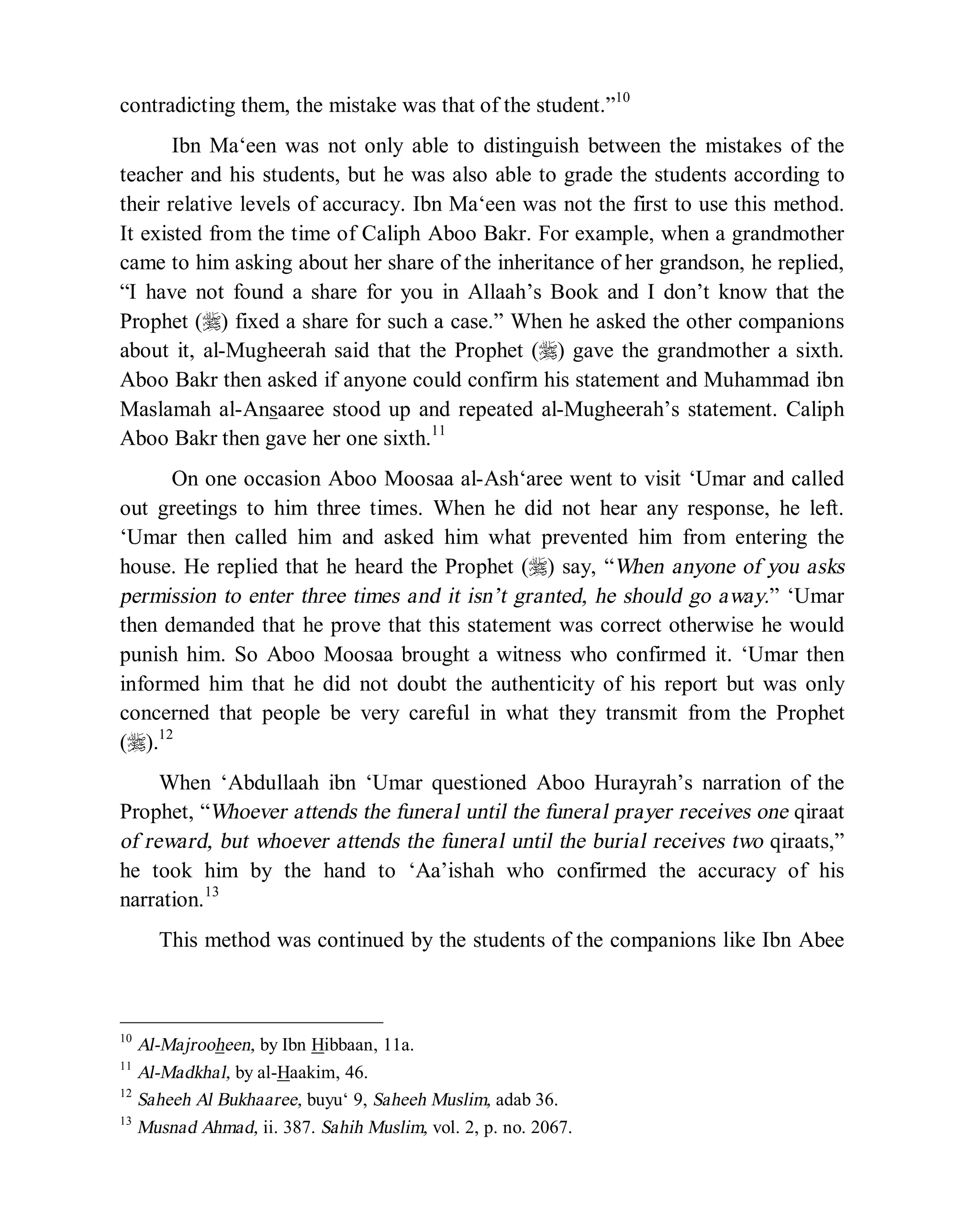 © Islamic Online University Usool al-Hadeeth 101
http://www.islamiconlineuniversity.com 5
contradicting them, the mistake was that of the student.”10
Ibn Ma‘een was not only able to distinguish between the mistakes of the
teacher and his students, but he was also able to grade the students according to
their relative levels of accuracy. Ibn Ma‘een was not the first to use this method.
It existed from the time of Caliph Aboo Bakr. For example, when a grandmother
came to him asking about her share of the inheritance of her grandson, he replied,
“I have not found a share for you in Allaah’s Book and I don’t know that the
Prophet (r) fixed a share for such a case.” When he asked the other companions
about it, al-Mugheerah said that the Prophet (r) gave the grandmother a sixth.
Aboo Bakr then asked if anyone could confirm his statement and Muhammad ibn
Maslamah al-Ansaaree stood up and repeated al-Mugheerah’s statement. Caliph
Aboo Bakr then gave her one sixth.11
On one occasion Aboo Moosaa al-Ash‘aree went to visit ‘Umar and called
out greetings to him three times. When he did not hear any response, he left.
‘Umar then called him and asked him what prevented him from entering the
house. He replied that he heard the Prophet (r) say, “When anyone of you asks
permission to enter three times and it isn’t granted, he should go away.” ‘Umar
then demanded that he prove that this statement was correct otherwise he would
punish him. So Aboo Moosaa brought a witness who confirmed it. ‘Umar then
informed him that he did not doubt the authenticity of his report but was only
concerned that people be very careful in what they transmit from the Prophet
(r).12
When ‘Abdullaah ibn ‘Umar questioned Aboo Hurayrah’s narration of the
Prophet, “Whoever attends the funeral until the funeral prayer receives one qiraat
of reward, but whoever attends the funeral until the burial receives two qiraats,”
he took him by the hand to ‘Aa’ishah who confirmed the accuracy of his
narration.13
This method was continued by the students of the companions like Ibn Abee
10
Al-Majrooheen, by Ibn Hibbaan, 11a.
11
Al-Madkhal, by al-Haakim, 46.
12
Saheeh Al Bukhaaree, buyu‘ 9, Saheeh Muslim, adab 36.
13
Musnad Ahmad, ii. 387. Sahih Muslim, vol. 2, p. no. 2067.
 