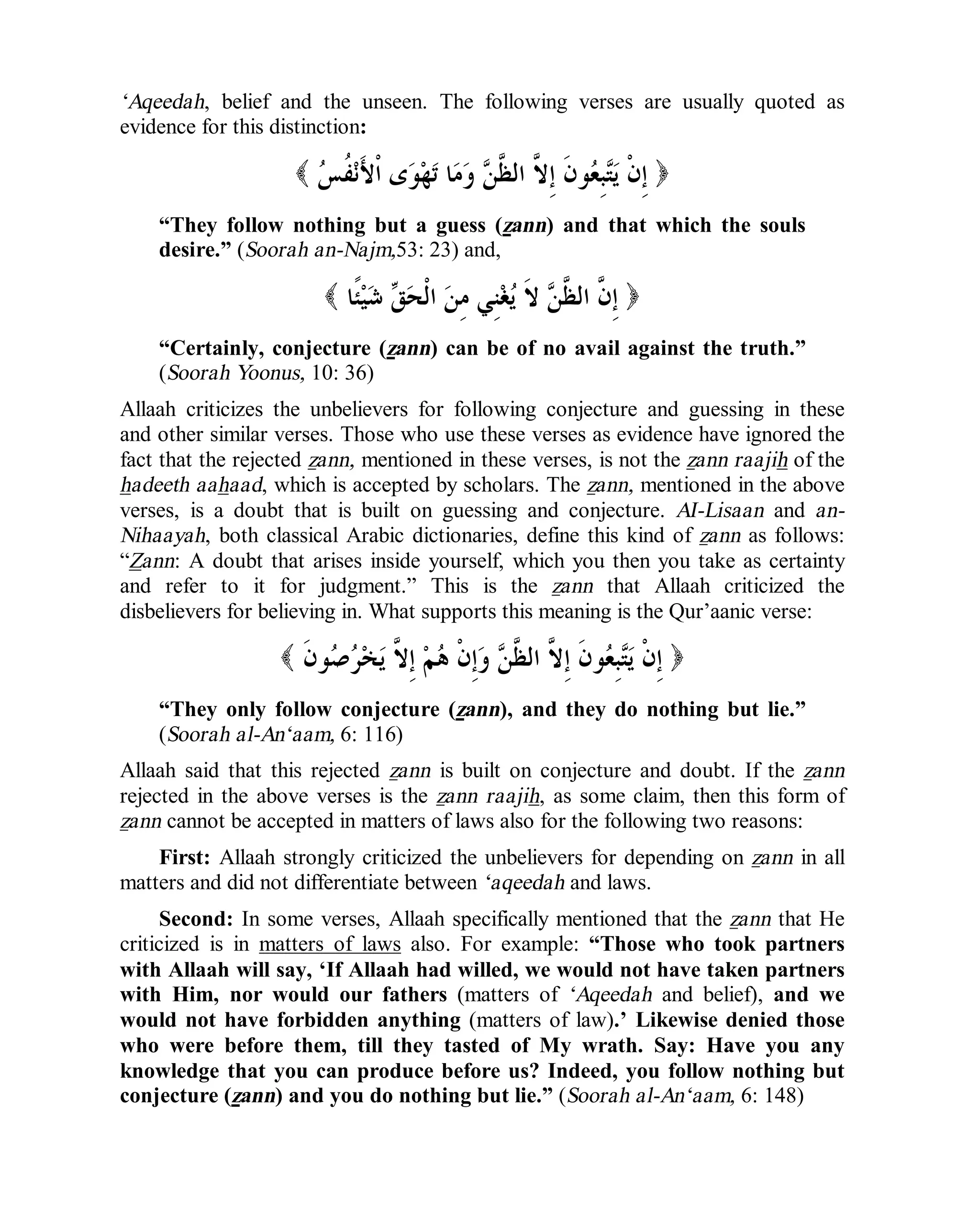 © Islamic Online University Usool al-Hadeeth 101
http://www.islamiconlineuniversity.com 7
‘Aqeedah, belief and the unseen. The following verses are usually quoted as
evidence for this distinction:
)‫ﺲ‬‫ﹸ‬‫ﻔ‬‫ﻧ‬َ‫ﻷ‬‫ﹾ‬‫ﺍ‬ ‫ﻯ‬‫ﻮ‬‫ﻬ‬‫ﺗ‬ ‫ﺎ‬‫ﻣ‬‫ﻭ‬ ‫ﻦ‬‫ﱠ‬‫ﻈ‬‫ﺍﻟ‬ ‫ﱠ‬‫ﻻ‬ِ‫ﺇ‬ ‫ﹶ‬‫ﻥ‬‫ﻮ‬‫ﻌ‬ِ‫ﺒ‬‫ﺘ‬‫ﻳ‬ ‫ﹾ‬‫ﻥ‬ِ‫ﺇ‬(
“They follow nothing but a guess (zann) and that which the souls
desire.” (Soorah an-Najm,53: 23) and,
)‫ﹰﺎ‬‫ﺌ‬‫ﻴ‬‫ﺷ‬ ‫ﻖ‬‫ﺤ‬‫ﹾ‬‫ﻟ‬‫ﺍ‬ ‫ﻦ‬ِ‫ﻣ‬ ‫ِﻲ‬‫ﻨ‬‫ﻐ‬‫ﻳ‬ ‫ﹶ‬‫ﻻ‬ ‫ﻦ‬‫ﱠ‬‫ﻈ‬‫ﺍﻟ‬ ‫ﱠ‬‫ﻥ‬ِ‫ﺇ‬(
“Certainly, conjecture (zann) can be of no avail against the truth.”
(Soorah Yoonus, 10: 36)
Allaah criticizes the unbelievers for following conjecture and guessing in these
and other similar verses. Those who use these verses as evidence have ignored the
fact that the rejected zann, mentioned in these verses, is not the zann raajih of the
hadeeth aahaad, which is accepted by scholars. The zann, mentioned in the above
verses, is a doubt that is built on guessing and conjecture. AI-Lisaan and an-
Nihaayah, both classical Arabic dictionaries, define this kind of zann as follows:
“Zann: A doubt that arises inside yourself, which you then you take as certainty
and refer to it for judgment.” This is the zann that Allaah criticized the
disbelievers for believing in. What supports this meaning is the Qur’aanic verse:
)‫ﹶ‬‫ﻥ‬‫ﻮ‬‫ﺻ‬‫ﺮ‬‫ﺨ‬‫ﻳ‬ ‫ﱠ‬‫ﻻ‬ِ‫ﺇ‬ ‫ﻢ‬‫ﻫ‬ ‫ﹾ‬‫ﻥ‬ِ‫ﺇ‬‫ﻭ‬ ‫ﻦ‬‫ﱠ‬‫ﻈ‬‫ﺍﻟ‬ ‫ﱠ‬‫ﻻ‬ِ‫ﺇ‬ ‫ﹶ‬‫ﻥ‬‫ﻮ‬‫ﻌ‬ِ‫ﺒ‬‫ﺘ‬‫ﻳ‬ ‫ﹾ‬‫ﻥ‬ِ‫ﺇ‬(
“They only follow conjecture (zann), and they do nothing but lie.”
(Soorah al-An‘aam, 6: 116)
Allaah said that this rejected zann is built on conjecture and doubt. If the zann
rejected in the above verses is the zann raajih, as some claim, then this form of
zann cannot be accepted in matters of laws also for the following two reasons:
First: Allaah strongly criticized the unbelievers for depending on zann in all
matters and did not differentiate between ‘aqeedah and laws.
Second: In some verses, Allaah specifically mentioned that the zann that He
criticized is in matters of laws also. For example: “Those who took partners
with Allaah will say, ‘If Allaah had willed, we would not have taken partners
with Him, nor would our fathers (matters of ‘Aqeedah and belief), and we
would not have forbidden anything (matters of law).’ Likewise denied those
who were before them, till they tasted of My wrath. Say: Have you any
knowledge that you can produce before us? Indeed, you follow nothing but
conjecture (zann) and you do nothing but lie.” (Soorah al-An‘aam, 6: 148)
 