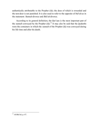 © Islamic Online University Usool al-Hadeeth 101
http://www.islamiconlineuniversity.com 9
authentically attributable to the Prophet (r); the does of which is rewarded and
the non-doer is not punished. It is also used to refer to the opposite of bid‘ah as in
the statement: Sunnah divorce and Bid‘ah divorce.
According to its general definition, the Qur’aan is the most important part of
the sunnah conveyed by the Prophet (r).12
It may also be said that the hadeeths
were the containers in which the sunnah of the Prophet (r) was conveyed during
his life time and after his death.
12
Al-Bid‘ah, p. 67.
 