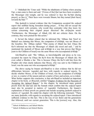 © Islamic Online University Usool al-Hadeeth 101
http://www.islamiconlineuniversity.com 12
3. ‘Abdullaah ibn ‘Umar said: “While the inhabitants of Qubaa where praying
Fajr, a man came to them and said: ‘[Verses of the] Qur’aan have been revealed to
the Messenger (r) tonight, and he was ordered to face the Ka‘bah [during
prayer], so face it.’ Their faces were towards Shaam, but they turned [their faces]
towards Ka’bah.”14
This hadeeth is textual evidence that the Companions accepted the aahaad
report that nullified facing Jerusalem during prayer… If they did not accept the
aahaad report with certainty, why would they contradict what they knew for
certain concerning their original prayer direction? Ibn al-Qayyim noted:
“Furthermore, the Messenger of Allaah (r) did not criticize them. On the
contrary, they were praised for this action.”
4. Sa‘eed ibn Jubayr related that he informed Ibn ‘Abbaas that Nawf al-
Bakkali was claiming that Moses, the companion of al-Khidr, was not Moses of
the Israelites. Ibn ‘Abbaas replied: “That enemy of Allaah has lied. Ubayy ibn
Ka‘b informed me that the Messenger of Allaah (r) stood and said...” and he
mentioned the hadeeth of Moses and al-Khidr in a way that proves that Moses
[sent to the Children of Israel] was the same Moses who accompanied al-Khidr.15
Ash-Shaafi‘ee said: “Ibn ‘Abbaas, as knowledgeable and pious as he was,
accepted the report by Ubayy ibn Ka‘b from the Messenger of Allaah (r). He
even called a Muslim a liar. This is because Ubayy ibn Ka‘b told him from the
Prophet (r) what clearly indicates that Moses, who was sent to the Children of
Israel, was the same one who accompanied al-Khidr.”
The above saying by Imaam ash-Shaafi‘ee is clear evidence that he did not
differentiate between ‘aqeedah and laws with regards to aahaad reports. To
decide whether Moses, of the Children of Israel, was the companion of al-Khidr
or not, is a matter of the unseen and not a matter of laws and actions, as is evident.
What further supports this conclusion, is that ash-Shaafi‘ee included an important
chapter in his book, ar-Risaalah, entitled “Chapter: Evidence for the Necessity of
Accepting the Aahaad Report.” In this chapter, he introduced many general
proofs from the Qur’aan and the Sunnah which confirm that the aahaad report
must also be accepted in matters of ‘aqeedah. Furthermore, the Imaam’s
explanations of these proofs are general and include accepting hadeeth aahaad in
matters of ‘aqeedah. He ended the chapter with the following statement: “There
are many hadeeths, with regards to accepting the aahaad report. I have introduced
sufficient evidence to this fact. This is the way of our Salaf, and the generations
that followed, until our current generation. This is the [correct] way. Also, this
14
Saheeh Al-Bukhaaree, and Saheeh Muslim.
15
Saheeh Al-Bukhaaree and Saheeh Muslim.
 