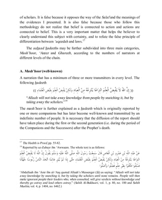 © Islamic Online University Usool al-Hadeeth 101
http://www.islamiconlineuniversity.com 14
of scholars. It is false because it opposes the way of the Salaf and the meanings of
the evidences I presented. It is also false because those who follow this
methodology do not realize that belief is connected to action and actions are
connected to belief. This is a very important matter that helps the believer to
clearly understand this subject with certainty, and to refute the false principle of
differentiation between ‘aqeedah and laws.17
The aahaad hadeeths may be further subdivided into three main categories,
Mash’hoor, ‘Azeez and Ghareeb, according to the numbers of narrators at
different levels of the chain.
A. Mash’hoor (well-known)
A narration that has a minimum of three or more transmitters in every level. The
following hadeeth
))ِ‫ﺩ‬‫ﺎ‬‫ﺒ‬ِ‫ﻌ‬‫ﹾ‬‫ﻟ‬‫ﺍ‬ ‫ﻦ‬ِ‫ﻣ‬ ‫ﻪ‬‫ﻋ‬ِ‫ﺰ‬‫ﺘ‬‫ﻨ‬‫ﻳ‬ ‫ﺎ‬‫ﻋ‬‫ﺍ‬‫ﺰ‬ِ‫ﺘ‬‫ﻧ‬‫ﺍ‬ ‫ﻢ‬‫ﹾ‬‫ﻠ‬ِ‫ﻌ‬‫ﹾ‬‫ﻟ‬‫ﺍ‬ ‫ﺾ‬ِ‫ﺒ‬‫ﹾ‬‫ﻘ‬‫ﻳ‬ ‫ﹶ‬‫ﻻ‬ َ‫ﷲ‬‫ﺍ‬ ‫ﱠ‬‫ﻥ‬ِ‫ﺇ‬ِ‫ﺀ‬‫ﺎ‬‫ﻤ‬‫ﹶ‬‫ﻠ‬‫ﻌ‬‫ﹾ‬‫ﻟ‬‫ﺍ‬ ِ‫ﺾ‬‫ﺒ‬‫ﹶ‬‫ﻘ‬ِ‫ﺑ‬ ‫ﻢ‬‫ﹾ‬‫ﻠ‬ِ‫ﻌ‬‫ﹾ‬‫ﻟ‬‫ﺍ‬ ‫ﺾ‬ِ‫ﺒ‬‫ﹾ‬‫ﻘ‬‫ﻳ‬ ‫ﻦ‬ِ‫ﻜ‬‫ﹶ‬‫ﻟ‬‫ﻭ‬((
“Allaah will not take away knowledge from people by snatching it, but by
taking away the scholars.”18
The mash’hoor is further explained as a hadeeth which is originally reported by
one or more companions but has later become well-known and transmitted by an
indefinite number of people. It is necessary that the diffusion of the report should
have taken place during the first or the second generation (i.e. during the period of
the Companions and the Successors) after the Prophet’s death.
17
The Hadith is Proof, pp. 55-82.
18
Reported by az-Zubayr ibn ‘Awwaam. The whole text is as follows:
‫ﻢ‬‫ﹾ‬‫ﻠ‬ِ‫ﻌ‬‫ﹾ‬‫ﻟ‬‫ﺍ‬ ‫ﺾ‬ِ‫ﺒ‬‫ﹾ‬‫ﻘ‬‫ﻳ‬ ‫ﹶﺎ‬‫ﻟ‬ ‫ﻪ‬‫ﱠ‬‫ﻠ‬‫ﺍﻟ‬ ‫ﱠ‬‫ﻥ‬ِ‫ﺇ‬ ‫ﹸ‬‫ﻝ‬‫ﹸﻮ‬‫ﻘ‬‫ﻳ‬ ‫ﻢ‬‫ﱠ‬‫ﻠ‬‫ﺳ‬‫ﻭ‬ ِ‫ﻪ‬‫ﻴ‬‫ﹶ‬‫ﻠ‬‫ﻋ‬ ‫ﻪ‬‫ﱠ‬‫ﻠ‬‫ﺍﻟ‬ ‫ﱠﻰ‬‫ﻠ‬‫ﺻ‬ ِ‫ﻪ‬‫ﱠ‬‫ﻠ‬‫ﺍﻟ‬ ‫ﹶ‬‫ﻝ‬‫ﻮ‬‫ﺳ‬‫ﺭ‬ ‫ﺖ‬‫ﻌ‬ِ‫ﻤ‬‫ﺳ‬ ‫ﹶ‬‫ﻝ‬‫ﹶﺎ‬‫ﻗ‬ ِ‫ﺹ‬‫ﺎ‬‫ﻌ‬‫ﹾ‬‫ﻟ‬‫ﺍ‬ ِ‫ﻦ‬‫ﺑ‬ ‫ِﻭ‬‫ﺮ‬‫ﻤ‬‫ﻋ‬ ِ‫ﻦ‬‫ﺑ‬ ِ‫ﻪ‬‫ﱠ‬‫ﻠ‬‫ﺍﻟ‬ ِ‫ﺪ‬‫ﺒ‬‫ﻋ‬ ‫ﻦ‬‫ﻋ‬
ِ‫ﺇ‬ ‫ﻰ‬‫ﺘ‬‫ﺣ‬ ِ‫ﺀ‬‫ﺎ‬‫ﻤ‬‫ﹶ‬‫ﻠ‬‫ﻌ‬‫ﹾ‬‫ﻟ‬‫ﺍ‬ ِ‫ﺾ‬‫ﺒ‬‫ﹶ‬‫ﻘ‬ِ‫ﺑ‬ ‫ﻢ‬‫ﹾ‬‫ﻠ‬ِ‫ﻌ‬‫ﹾ‬‫ﻟ‬‫ﺍ‬ ‫ﺾ‬ِ‫ﺒ‬‫ﹾ‬‫ﻘ‬‫ﻳ‬ ‫ﻦ‬ِ‫ﻜ‬‫ﹶ‬‫ﻟ‬‫ﻭ‬ ِ‫ﺩ‬‫ﺎ‬‫ﺒ‬ِ‫ﻌ‬‫ﹾ‬‫ﻟ‬‫ﺍ‬ ‫ﻦ‬ِ‫ﻣ‬ ‫ﻪ‬‫ﻋ‬ِ‫ﺰ‬‫ﺘ‬‫ﻨ‬‫ﻳ‬ ‫ﺎ‬‫ﻋ‬‫ﺍ‬‫ﺰ‬ِ‫ﺘ‬‫ﻧ‬‫ﺍ‬‫ﹰﺎ‬‫ﻟ‬‫ﺎ‬‫ﻬ‬‫ﺟ‬ ‫ﺎ‬‫ﺳ‬‫ُﻭ‬‫ﺀ‬‫ﺭ‬ ‫ﺱ‬‫ﺎ‬‫ﻨ‬‫ﺍﻟ‬ ‫ﹶ‬‫ﺬ‬‫ﺨ‬‫ﺗ‬‫ﺍ‬ ‫ﺎ‬‫ﻤ‬ِ‫ﻟ‬‫ﺎ‬‫ﻋ‬ ِ‫ﻖ‬‫ﺒ‬‫ﻳ‬ ‫ﻢ‬‫ﹶ‬‫ﻟ‬ ‫ﹶﺍ‬‫ﺫ‬
‫ﱡﻮﺍ‬‫ﻠ‬‫ﺿ‬‫ﹶ‬‫ﺃ‬‫ﻭ‬ ‫ﱡﻮﺍ‬‫ﻠ‬‫ﻀ‬‫ﹶ‬‫ﻓ‬ ٍ‫ﻢ‬‫ﹾ‬‫ﻠ‬ِ‫ﻋ‬ ِ‫ﺮ‬‫ﻴ‬‫ﻐ‬ِ‫ﺑ‬ ‫ﺍ‬‫ﻮ‬‫ﺘ‬‫ﹾ‬‫ﻓ‬‫ﹶ‬‫ﺄ‬‫ﹶ‬‫ﻓ‬ ‫ﹸﻮﺍ‬‫ﻠ‬ِ‫ﺌ‬‫ﺴ‬‫ﹶ‬‫ﻓ‬
‘Abdullaah ibn ‘Amr ibn al-‘Aas quoted Allaah’s Messenger (r) as saying: “Allaah will not take
away knowledge by snatching it, but by taking the scholars until none remains. People will then
make ignorant people their leaders who, when consulted, will give verdicts without knowledge and
thereby go astray and lead others astray.” (Sahih Al-Bukhaari, vol. 1, p. 80, no. 100 and Sahih
Muslim, vol. 4, p. 1404, no. 6462.)
 