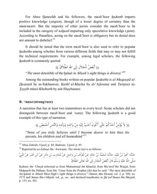 © Islamic Online University Usool al-Hadeeth 101
http://www.islamiconlineuniversity.com 15
For Aboo Haneefah and his followers, the mash’hoor hadeeth imparts
positive knowledge (yaqeen), though of a lesser degree of certainty than the
mutawaatir. But the majority of other jurists consider the mash’hoor to be
included in the category of aahaad imparting only speculative knowledge (zann).
According to Hanafites, acting on the mash’hoor is obligatory but its denial does
not amount to disbelief.19
It should be noted that the term mash’hoor is also used to refer to popular
hadeeths among scholars from various different fields that may or may not fulfill
the technical requirements. For example, among legal scholars, the following
hadeeth is commonly quoted:
))‫ﻕ‬‫ﹶ‬‫ﻼ‬‫ﱠ‬‫ﻄ‬‫ﺍﻟ‬ ِ‫ﷲ‬‫ﺍ‬ ‫ﹶﻰ‬‫ﻟ‬ِ‫ﺇ‬ ِ‫ﻝ‬‫ﹶ‬‫ﻼ‬‫ﺤ‬‫ﹾ‬‫ﻟ‬‫ﺍ‬ ‫ﺾ‬‫ﻐ‬‫ﺑ‬‫ﹶ‬‫ﺃ‬((
“The most detestible of the halaal in Allaah’s sight things is divorce.”20
Among the outstanding books written on popular hadeeths is al-Maqaasid al-
Hasanah by as-Sakhaawee, Kashf al-Khafaa by al-‘Ajloonee and Tamyeez at-
Tayyib minal-Khabeeth by ash-Shaybaanee.
B. ‘Azeez (strong/rare)
A narration that has at least two transmitters in every level. Some scholars did not
distinguish between mash’hoor and ‘azeez. The following hadeeth is a good
example of this type of narration:
))‫ﻦ‬‫ﻴ‬ِ‫ﻌ‬‫ﻤ‬‫ﺟ‬‫ﹶ‬‫ﺃ‬ ِ‫ﺱ‬‫ﺎ‬‫ﻨ‬‫ﺍﻟ‬‫ﻭ‬ ِ‫ﻩ‬ِ‫ﺪ‬‫ﹶ‬‫ﻟ‬‫ﻭ‬‫ﻭ‬ ِ‫ﻩ‬ِ‫ﺪ‬ِ‫ﻟ‬‫ﺍ‬‫ﻭ‬ ‫ﻦ‬ِ‫ﻣ‬ ِ‫ﻪ‬‫ﻴ‬‫ﹶ‬‫ﻟ‬ِ‫ﺇ‬ ‫ﺐ‬‫ﺣ‬‫ﹶ‬‫ﺃ‬ ‫ﹶ‬‫ﻥ‬‫ﹸﻮ‬‫ﻛ‬‫ﹶ‬‫ﺃ‬ ‫ﻰ‬‫ﺘ‬‫ﺣ‬ ‫ﻢ‬‫ﹸ‬‫ﻛ‬‫ﺪ‬‫ﺣ‬‫ﹶ‬‫ﺃ‬ ‫ﻦ‬ِ‫ﻣ‬‫ﺆ‬‫ﻳ‬ ‫ﹶ‬‫ﻻ‬((
“None of you truly believes until I become dearer to him than his
parents, his children and all humankind.”21
19
Aboo Zahrah, Usool, p. 84; Badraan, Usool, p. 85.
20
Reported by az-Zubayr ibn ‘Awwaam. The whole text is as follows:
‫ﺤ‬‫ﻣ‬ ‫ﻦ‬‫ﻋ‬ ٍ‫ﻞ‬ِ‫ﺻ‬‫ﺍ‬‫ﻭ‬ ِ‫ﻦ‬‫ﺑ‬ ِ‫ﻑ‬‫ﺮ‬‫ﻌ‬‫ﻣ‬ ‫ﻦ‬‫ﻋ‬ ٍ‫ﺪ‬ِ‫ﻟ‬‫ﺎ‬‫ﺧ‬ ‫ﻦ‬‫ﺑ‬ ‫ﺪ‬‫ﻤ‬‫ﺤ‬‫ﻣ‬ ‫ﺎ‬‫ﻨ‬‫ﹶ‬‫ﺛ‬‫ﺪ‬‫ﺣ‬ ٍ‫ﺪ‬‫ﻴ‬‫ﺒ‬‫ﻋ‬ ‫ﻦ‬‫ﺑ‬ ‫ﲑ‬ِ‫ﺜ‬‫ﹶ‬‫ﻛ‬ ‫ﺎ‬‫ﻨ‬‫ﹶ‬‫ﺛ‬‫ﺪ‬‫ﺣ‬‫ﻲ‬ِ‫ﺒ‬‫ﻨ‬‫ﺍﻟ‬ ‫ﻦ‬‫ﻋ‬ ‫ﺮ‬‫ﻤ‬‫ﻋ‬ ِ‫ﻦ‬‫ﺑ‬‫ﺍ‬ ‫ﻦ‬‫ﻋ‬ ٍ‫ﺭ‬‫ﹶﺎ‬‫ﺛ‬ِ‫ﺩ‬ ِ‫ﻦ‬‫ﺑ‬ ِ‫ﺏ‬ِ‫ﺭ‬‫ﺎ‬
‫ﻕ‬‫ﹶﺎ‬‫ﻠ‬‫ﱠ‬‫ﻄ‬‫ﺍﻟ‬ ‫ﹶﻰ‬‫ﻟ‬‫ﺎ‬‫ﻌ‬‫ﺗ‬ ِ‫ﻪ‬‫ﱠ‬‫ﻠ‬‫ﺍﻟ‬ ‫ﹶﻰ‬‫ﻟ‬ِ‫ﺇ‬ ِ‫ﻝ‬‫ﹶﺎ‬‫ﻠ‬‫ﺤ‬‫ﹾ‬‫ﻟ‬‫ﺍ‬ ‫ﺾ‬‫ﻐ‬‫ﺑ‬‫ﹶ‬‫ﺃ‬ ‫ﹶ‬‫ﻝ‬‫ﹶﺎ‬‫ﻗ‬ ‫ﻢ‬‫ﱠ‬‫ﻠ‬‫ﺳ‬‫ﻭ‬ ِ‫ﻪ‬‫ﻴ‬‫ﹶ‬‫ﻠ‬‫ﻋ‬ ‫ﻪ‬‫ﱠ‬‫ﻠ‬‫ﺍﻟ‬ ‫ﱠﻰ‬‫ﻠ‬‫ﺻ‬
Katheer ibn ‘Ubayd informed us from Muhammad ibn Khaalid, from Mu‘arrif ibn Waasil, from
Muhaarib ibn Dithaar, from Ibn ‘Umar from the Prophet (r) that he said: “The most detestible of
the halaal in Allaah Most High’s sight things is divorce.” (Sunan Abu Dawud, vol. 2, p. 586, no.
2173 and Sunan Ibn-i-Majah, vol., p., no.. and declared inauthentic in Da‘eef Sunan Ibn Maajah,
p. 155, no. 441.
 