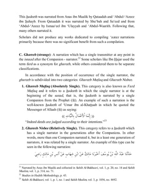 © Islamic Online University Usool al-Hadeeth 101
http://www.islamiconlineuniversity.com 16
This hadeeth was narrated from Anas ibn Maalik by Qataadah and ‘Abdul-‘Azeez
ibn Suhayb. From Qataadah it was narrated by Shu‘bah and Sa‘eed and from
‘Abdul-‘Azeez by Ismaa‘eel ibn ‘Ulayyah and ‘Abdul-Waarith. Following that,
many others narrated it.
Scholars did not produce any works dedicated to compiling ‘azeez narrations
primarily because there was no significant benefit from such a compilation.
C. Ghareeb (strange): A narration which has a single transmitter at any point in
the isnaad after the Companion - narrator.22
Some scholars like Ibn Hajar used the
term fard as a synonym for ghareeb, while others considered them to be separate
classifications.
In accordance with the position of occurrence of the single narrator, the
ghareeb is subdivided into two categories: Ghareeb Mutlaq and Ghareeb Nisbee.
1. Ghareeb Mutlaq (Absolutely Single). This category is also known as Fard
Mutlaq and it refers to a hadeeth in which the single narrator is at the
beginning of the sanad, that is, the hadeeth is narrated by a single
Companion from the Prophet (r). An example of such a narration is the
well-known hadeeth of ‘Umar ibn al-Khattaab in which he quoted the
Messenger of Allaah (r) as saying:
))ِ‫ﺕ‬‫ﺎ‬‫ﻴ‬‫ﻨ‬‫ِﺎﻟ‬‫ﺑ‬ ‫ﹸ‬‫ﻝ‬‫ﺎ‬‫ﻤ‬‫ﻋ‬َ‫ﻷ‬‫ﹾ‬‫ﺍ‬ ‫ﺎ‬‫ﻤ‬‫ﻧ‬ِ‫ﺇ‬((
“Indeed deeds are judged according to their intentions.”23
2. Ghareeb Nisbee (Relatively Single). This category refers to a hadeeth which
has a single narrator in the generations after the Companions. In other
words, more than one Companion narrated it, but in a least one generation of
narrators, it was related by a single narrator. An example of this type can be
seen in the following narration:
‫ﺎ‬‫ﻨ‬‫ﹶ‬‫ﺛ‬‫ﺪ‬‫ﺣ‬ِ‫ﻦ‬‫ﺑ‬‫ﺍ‬ ‫ﻦ‬‫ﻋ‬ ‫ﻚ‬ِ‫ﻟ‬‫ﺎ‬‫ﻣ‬ ‫ﺎ‬‫ﻧ‬‫ﺮ‬‫ﺒ‬‫ﺧ‬‫ﹶ‬‫ﺃ‬ ‫ﻒ‬‫ﺳ‬‫ﻮ‬‫ﻳ‬ ‫ﻦ‬‫ﺑ‬ ِ‫ﻪ‬‫ﱠ‬‫ﻠ‬‫ﺍﻟ‬ ‫ﺪ‬‫ﺒ‬‫ﻋ‬ٍ‫ﺏ‬‫ﺎ‬‫ﻬ‬ِ‫ﺷ‬‫ﻲ‬ِ‫ﺿ‬‫ﺭ‬ ٍ‫ﻚ‬ِ‫ﻟ‬‫ﺎ‬‫ﻣ‬ ِ‫ﻦ‬‫ﺑ‬ ِ‫ﺲ‬‫ﻧ‬‫ﹶ‬‫ﺃ‬ ‫ﻦ‬‫ﻋ‬
21
Narrated by Anas ibn Maalik and collected in Sahih Al-Bukhaari, vol. 1, p. 20, no. 14 and Sahih
Muslim, vol. 1, p. 314, no. 71.
22
Studies in Hadith Methodology, p. 43.
23
Sahih Al-Bukhaari, vol. 1, p. 1, no. 1 and Sahih Muslim, vol. 3, p. 1056, no. 4692.
 