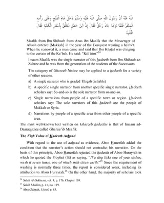 © Islamic Online University Usool al-Hadeeth 101
http://www.islamiconlineuniversity.com 17
ِ‫ﻪ‬‫ﱠ‬‫ﻠ‬‫ﺍﻟ‬ ‫ﹶ‬‫ﻝ‬‫ﻮ‬‫ﺳ‬‫ﺭ‬ ‫ﱠ‬‫ﻥ‬‫ﹶ‬‫ﺃ‬ ‫ﻪ‬‫ﻨ‬‫ﻋ‬ ‫ﻪ‬‫ﱠ‬‫ﻠ‬‫ﺍﻟ‬‫ﱠﻰ‬‫ﻠ‬‫ﺻ‬‫ﺧ‬‫ﺩ‬ ‫ﻢ‬‫ﱠ‬‫ﻠ‬‫ﺳ‬‫ﻭ‬ ِ‫ﻪ‬‫ﻴ‬‫ﹶ‬‫ﻠ‬‫ﻋ‬ ‫ﻪ‬‫ﱠ‬‫ﻠ‬‫ﺍﻟ‬ِ‫ﻪ‬ِ‫ﺳ‬‫ﹾ‬‫ﺃ‬‫ﺭ‬ ‫ﹶﻰ‬‫ﻠ‬‫ﻋ‬‫ﻭ‬ ِ‫ﺢ‬‫ﺘ‬‫ﹶ‬‫ﻔ‬‫ﹾ‬‫ﻟ‬‫ﺍ‬ ‫ﻡ‬‫ﺎ‬‫ﻋ‬ ‫ﹶ‬‫ﻞ‬
‫ﺮ‬‫ﹶ‬‫ﻔ‬‫ﻐ‬ِ‫ﻤ‬‫ﹾ‬‫ﻟ‬‫ﺍ‬َ‫ﺀ‬‫ﺎ‬‫ﺟ‬ ‫ﻪ‬‫ﻋ‬‫ﺰ‬‫ﻧ‬ ‫ﺎ‬‫ﻤ‬‫ﹶ‬‫ﻠ‬‫ﹶ‬‫ﻓ‬‫ﹲ‬‫ﻞ‬‫ﺟ‬‫ﺭ‬ِ‫ﺔ‬‫ﺒ‬‫ﻌ‬‫ﹶ‬‫ﻜ‬‫ﹾ‬‫ﻟ‬‫ﺍ‬ ِ‫ﺭ‬‫ﺎ‬‫ﺘ‬‫ﺳ‬‫ﹶ‬‫ﺄ‬ِ‫ﺑ‬ ‫ﻖ‬‫ﱢ‬‫ﻠ‬‫ﻌ‬‫ﺘ‬‫ﻣ‬ ٍ‫ﻞ‬‫ﹶ‬‫ﻄ‬‫ﺧ‬ ‫ﻦ‬‫ﺑ‬‫ﺍ‬ ‫ﱠ‬‫ﻥ‬ِ‫ﺇ‬ ‫ﹶ‬‫ﻝ‬‫ﹶﺎ‬‫ﻘ‬‫ﹶ‬‫ﻓ‬‫ﹶ‬‫ﻝ‬‫ﹶﺎ‬‫ﻘ‬‫ﹶ‬‫ﻓ‬
‫ﻩ‬‫ﹸﻮ‬‫ﻠ‬‫ﺘ‬‫ﹾ‬‫ﻗ‬‫ﺍ‬
Maalik from Ibn Shihaab from Anas ibn Maalik that the Messenger of
Allaah entered [Makkah] in the year of the Conquest wearing a helmet.
When he removed it, a man came and said that Ibn Khatal was clinging
to the curtain of the Ka‘bah. He said: “Kill him.”24
Imaam Maalik was the single narrator of this hadeeth from Ibn Shihaab az-
Zuhree and he was from the generation of the students of the Successors.
The category of Ghareeb Nisbee may be applied to a hadeeth for a variety
of other reasons.
a) A single narrator who is graded Thiqah (reliable)
b) A specific single narrator from another specific single narrator. Hadeeth
scholars say: So-and-so is the sole narrator from so-and-so.
c) Single narrations from people of a specific town or region. Hadeeth
scholars say: The sole narrators of this hadeeth are the people of
Makkah or Syria.
d) Narrations by people of a specific area from other people of a specific
area.
The most well-known text written on Ghareeb hadeeths is that of Imaam ad-
Daaraqutnee called Gharaa’ib Maalik.
The Fiqh Value of Hadeeth Aahaad
With regard to the use of aahaad as evidence, Aboo Haneefah added the
condition that the narrator’s action should not contradict his narration. On the
basis of this principle, Aboo Haneefah rejected the hadeeth of Aboo Hurayrah in
which he quoted the Prophet (r) as saying, “If a dog licks one of your dishes,
wash it seven times, one of which with clean earth.”25
Since the requirement of
washing is normally three times, the report is considered weak, including its
attribution to Aboo Hurayrah.26
On the other hand, the majority of scholars took
24
Sahih Al-Bukhaari, vol. 4, p. 176, Chapter 169.
25
Sahih Muslim, p. 41, no. 119.
26
Aboo Zahrah, Usool, p. 85.
 