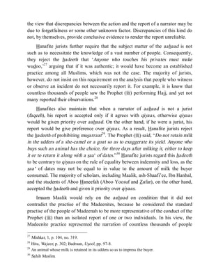 © Islamic Online University Usool al-Hadeeth 101
http://www.islamiconlineuniversity.com 18
the view that discrepancies between the action and the report of a narrator may be
due to forgetfulness or some other unknown factor. Discrepancies of this kind do
not, by themselves, provide conclusive evidence to render the report unreliable.
Hanafite jurists further require that the subject matter of the aahaad is not
such as to necessitate the knowledge of a vast number of people. Consequently,
they reject the hadeeth that ‘Anyone who touches his privates must make
wudoo,’27
arguing that if it was authentic; it would have become an established
practice among all Muslims, which was not the case. The majority of jurists,
however, do not insist on this requirement on the analysis that people who witness
or observe an incident do not necessarily report it. For example, it is know that
countless thousands of people saw the Prophet (r) performing Hajj, and yet not
many reported their observations.28
Hanafites also maintain that when a narrator of aahaad is not a jurist
(faqeeh), his report is accepted only if it agrees with qiyaas, otherwise qiyaas
would be given priority over aahaad. On the other hand, if he were a jurist, his
report would be give preference over qiyaas. As a result, Hanafite jurists reject
the hadeeth of prohibiting musarraat29
. The Prophet (r) said, “Do not retain milk
in the udders of a she-camel or a goat so as to exaggerate its yield. Anyone who
buys such an animal has the choice, for three days after milking it, either to keep
it or to return it along with a saa‘ of dates.”30
Hanafite jurists regard this hadeeth
to be contrary to qiyaas on the rule of equality between indemnity and loss, as the
saa‘ of dates may not be equal to in value to the amount of milk the buyer
consumed. The majority of scholars, including Maalik, ash-Shaafi’ee, Ibn Hanbal,
and the students of Aboo Haneefah (Aboo Yoosuf and Zufar), on the other hand,
accepted the hadeeth and given it priority over qiyaas.
Imaam Maalik would rely on the aahaad on condition that it did not
contradict the practise of the Madeenites, because he considered the standard
practise of the people of Madeenah to be more representative of the conduct of the
Prophet (r) than an isolated report of one or two individuals. In his view, the
Madeenite practice represented the narration of countless thousands of people
27
Mishkat, 1, p. 104, no. 319.
28
Hitu, Wajeez, p. 302; Badraan, Usool, pp. 97-8.
29
An animal whose milk is retained in its udders so as to impress the buyer.
30
Sahih Muslim.
 