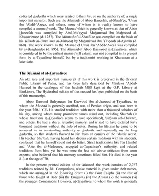 © Islamic Online University Usool al-Hadeeth 101
http://www.islamiconlineuniversity.com 5
collected hadeeths which were related to them by, or on the authority of, a single
important narrator. Such are the Musnads of Aboo Haneefah, al-Shaafi‘ee, ‘Umar
ibn ‘Abdil-‘Azeez, and others, none of whom is in reality known to have
compiled a musnad work. The Musnad which is generally known as that of Aboo
Haneefah was compiled by Abul-Mu’ayyad Muhammad ibn Mahmood al-
Khwaarizmee (d. 1257). The Musnad of al-Shaafi’ee was compiled on the basis of
his Kitaab al-Umm and al-Mabsoot by Muhammad ibn Ya‘qoob al-Asamm (d.
860). The work known as the Musnad of Umar ibn ‘Abdil-‘Azeez was compiled
by al-Baaghandee (d. 895). The Musnad of Aboo Daawood at-Tayaalisee, which
is considered to be the earliest musnad still extant, was not compiled in its present
form by at-Tayaalisee himself, but by a traditionist working in Khurasaan at a
later date.
The Musnad of at-Tayaalisee
An old, rare and important manuscript of this work is preserved in the Oriental
Public Library of Patna, and has been fully described by Maulawi ‘Abdul-
Hameed in the catalogue of the hadeeth MSS kept at the O.P. Library at
Bankipore. The Hyderabad edition of the musnad has been published on the basis
of this manuscript.
Aboo Dawood Sulaymaan ibn Daawood ibn al-Jaarood at-Tayaalisee, to
whom the Musnad is generally ascribed, was of Persian origin, and was born in
the year 750-1 CE. He studied traditions with more than a thousand scholars of
his day, among whom many prominent names stand out, including Shu‘bah (in
whose traditions at-Tayaalisee seems to have specialized), Sufyaan ath-Thawree,
and others. He had a sharp, retentive memory, and is said to have dictated forty
thousand traditions without the help of notes. During his lifetime he came to be
accepted as an outstanding authority on hadeeth, and especially on the long
hadeeths, so that students flocked to him from all corners of the Islamic world.
His teacher Shu‘bah, having heard him discuss certain traditions with his students,
confessed that he himself could not do better. Strict traditionists like Ibn Hambal
and ‘Alee ibn al-Madeenee, accepted at-Tayaalisee’s authority, and related
traditions from him; yet he was none the less not above criticism from some
experts, who believed that his memory sometimes failed him. He died in the year
813 at the age of 70.
In the present printed edition of the Musnad, the work consists of 2,767
traditions related by 281 Companions, whose material is given under their names,
which are arranged in the following order: (i) the Four Caliphs (ii) the rest of
those who fought at Badr (iii) the Emigrants (iv) the Ansaar (v) the women (vi)
the youngest Companions. However, at-Tayaalisee, to whom the work is generally
 