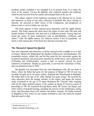 © Islamic Online University Usool al-Hadeeth 101
http://www.islamiconlineuniversity.com 6
ascribed, neither compiled it nor arranged it in its present form. It is rather the
work of his student, Yoonus ibn Habeeb, who collected together the traditions
which he had received from his teacher and arranged them as he saw fit.
The subject matters of the traditions contained in the Musnad are as varied
and numerous as those of any other collection of hadeeth. But those relating to
miracles, the personal or tribal virtues of the Companions, and prophecies of
future events or sects in Islam, are very few.
The book appears to have enjoyed great popularity until the eighth Islamic
century. The Patna manuscript alone bears the names of more than 300 male and
female students of hadeeth, who had read it at different periods. Among them are
found the names of great traditionists such as ath-Thahabee, al-Mizzee, and
others.30
After the eighth century, for whatever reason, it lost its popularity - so
much so that manuscripts of the book have become extremely rare.
The Musnad of Ahmad ibn Hanbal
The most important and exhaustive of all the musnad works available to us is that
of Imaam Ahmad ibn Muhammad ibn Hambal al-Marwazee ash-Shaybaanee. His
remarkably austere, selfless life, and his firm stand for his convictions against the
tyrannical inquisition and persecution launched by al-Ma’moon, and continued by
al-Waathiq and al-Mutawakkil, created a halo of sanctity around his great
collection of traditions. Despite its great bulk, it survived the vicissitudes of time,
and was printed at Cairo in 1896.5
Ibn Hambal was descended from the Arab Shaybaanee tribe. He was born in
Marw, where his father had gone for the purpose of Jihaad in 780 CE and was
carefully brought up by his pious mother, Safiyyah bint Maymoonah in Baghdad.
His father died at the age of 30, while Ahmad was quite young.6
He received his
early education from the leading scholars of the region, and began the serious
study of hadeeth at the age of 15 under Ibraaheem ibn ‘Ulayyah. After studying
with all the major hadeeth experts of the capital, he began to travel in search of
knowledge in 799. He wandered through Basra, Kufa, the Yemen, the Hijaaz, and
other centres of hadeeth learning, attending the lectures of the traditionists, taking
notes, and discussing them with scholars and fellow students. He finally returned
to Baghdad in 810, where he met Imaam al-Shaafi‘ee and with whom he studied
fiqh and usooI al-fiqh.
5
Hadith Literature, p. 77.
6
Studies in Hadith Methodology, p. 84.
 