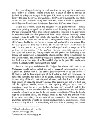 © Islamic Online University Usool al-Hadeeth 101
http://www.islamiconlineuniversity.com 7
Ibn Hambal began lecturing on traditions from an early age. It is said that a
large number of students flocked around him in order to hear his lectures on
hadeeth in a Baghdad mosque in the year 804, when he went there for a short
time.397
He made the service and teaching of the Prophet’s message the sole object
of his life, and continued doing that until 833, when a storm of persecution
erupted against the orthodox theologians throughout the ‘Abbaasid empire.
Caliph al-Ma’moon, under the influence of his philosophically - minded
associates, publicly accepted the Mu‘tazilite creed, including the notion that the
Qur’aan was created. When most scholars refused to join him in his conversion,
he first threatened, and then persecuted them. Many scholars, including Imaam
Ahmad, refused to yield. The Caliph, who was then at Tarsus, ordered that they
should be put in chains and sent to him. Although these orders were carried out,
al-Ma’moon died before his devout prisoners had reached their destination. This,
however, proved of little help to them. The Caliph had made a will wherein he
asked his successor to carry out his wishes with regard to the propagation of the
doctrine on the creation of the Qur’aan. His two immediate successors, al-
Mu‘tasim and al-Waathiq, fiercely carried out this policy, not hesitating to use
torture and incarceration to persuade the Muslim scholars of the correctness of the
Mu‘tazilite system. This mihnah (persecution) continued with varying vigour until
the third year of the reign of al-Mutawakkil, who, in the year 848, finally put a
stop to it and returned to mainstream Sunni belief.8
Some of the great traditionists, like Yahyaa ibn Ma‘een and ‘Alee ibn al-
Madeenee, sought refuge behind the veil of taqeeyah (dissimulation). It was
Ahmad ibn Hanbal who at this critical juncture proved to be the saviour of
Orthodoxy and the Islamic principle of the freedom of faith and conscience. He
refused to submit to the dictates of the caliph. Instead he exposed the fallacies in
the reasoning of his adversaries in public debates, and refused to be buckle under
their threats of force. He patiently endured their persecutions and was kept in a
cell for eighteen months, where he was regularly whipped by a team of
executioners until his wrist was broken, he was badly wounded, and he lost
consciousness. On one occasion when he regained consciousness and was offered
water, he refused it saying that he did not want to break his fast.9
None the less, he
kept his conscience whole, and emerged from the test with the greatest credit.
Even more impressively, in the eyes of the community, Ibn Hambal showed
exemplary generosity towards his enemies and persecutors, against none of whom
he showed any ill will. He scrupulously refrained from expressing any opinion
7
Tahtheeb at-Tahtheeb, vol. 1, no. 126.
8
Hadith Literature, pp. 78-9.
9
Studies in Hadith Methodology, p. 85
 