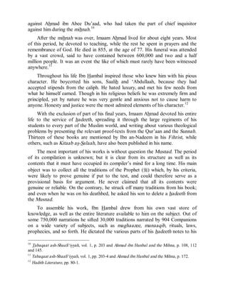 © Islamic Online University Usool al-Hadeeth 101
http://www.islamiconlineuniversity.com 8
against Ahmad ibn Abee Du’aad, who had taken the part of chief inquisitor
against him during the mihnah.10
After the mihnah was over, Imaam Ahmad lived for about eight years. Most
of this period, he devoted to teaching, while the rest he spent in prayers and the
remembrance of God. He died in 855, at the age of 77. His funeral was attended
by a vast crowd, said to have contained between 600,000 and two and a half
million people. It was an event the like of which must rarely have been witnessed
anywhere.11
Throughout his life Ibn Hambal inspired those who knew him with his pious
character. He boycotted his sons, Saalih and ‘Abdullaah, because they had
accepted stipends from the caliph. He hated luxury, and met his few needs from
what he himself earned. Though in his religious beliefs he was extremely firm and
principled, yet by nature he was very gentle and anxious not to cause harm to
anyone. Honesty and justice were the most admired elements of his character.12
With the exclusion of part of his final years, Imaam Ahmad devoted his entire
life to the service of hadeeth, spreading it through the large regiments of his
students to every part of the Muslim world, and writing about various theological
problems by presenting the relevant proof-texts from the Qur’aan and the Sunnah.
Thirteen of these books are mentioned by Ibn an-Nadeem in his Fihrist, while
others, such as Kitaab as-Salaah, have also been published in his name.
The most important of his works is without question the Musnad. The period
of its compilation is unknown; but it is clear from its structure as well as its
contents that it must have occupied its compiler’s mind for a long time. His main
object was to collect all the traditions of the Prophet (r) which, by his criteria,
were likely to prove genuine if put to the test, and could therefore serve as a
provisional basis for argument. He never claimed that all its contents were
genuine or reliable. On the contrary, he struck off many traditions from his book;
and even when he was on his deathbed, he asked his son to delete a hadeeth from
the Musnad.
To assemble his work, Ibn Hambal drew from his own vast store of
knowledge, as well as the entire literature available to him on the subject. Out of
some 750,000 narrations he sifted 30,000 traditions narrated by 904 Companions
on a wide variety of subjects, such as maghaazee, manaaqib, rituals, laws,
prophecies, and so forth. He dictated the various parts of his hadeeth notes to his
10
Tabaqaat ash-Shaafi‘iyyah, vol. 1, p. 203 and Ahmad ibn Hanbal and the Mihna, p. 108, 112
and 145.
11
Tabaqaat ash-Shaafi‘iyyah, vol. 1, pp. 203-4 and Ahmad ibn Hanbal and the Mihna, p. 172.
12
Hadith Literature, pp. 80-1.
 
