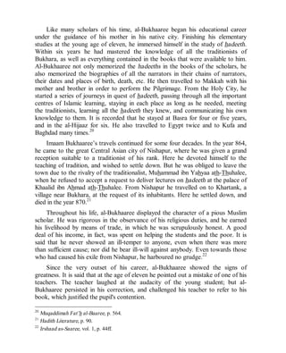 © Islamic Online University Usool al-Hadeeth 101
http://www.islamiconlineuniversity.com 12
Like many scholars of his time, al-Bukhaaree began his educational career
under the guidance of his mother in his native city. Finishing his elementary
studies at the young age of eleven, he immersed himself in the study of hadeeth.
Within six years he had mastered the knowledge of all the traditionists of
Bukhara, as well as everything contained in the books that were available to him.
Al-Bukhaaree not only memorized the hadeeths in the books of the scholars, he
also memorized the biographies of all the narrators in their chains of narrators,
their dates and places of birth, death, etc. He then travelled to Makkah with his
mother and brother in order to perform the Pilgrimage. From the Holy City, he
started a series of journeys in quest of hadeeth, passing through all the important
centres of Islamic learning, staying in each place as long as he needed, meeting
the traditionists, learning all the hadeeth they knew, and communicating his own
knowledge to them. It is recorded that he stayed at Basra for four or five years,
and in the al-Hijaaz for six. He also travelled to Egypt twice and to Kufa and
Baghdad many times.20
Imaam Bukhaaree’s travels continued for some four decades. In the year 864,
he came to the great Central Asian city of Nishapur, where he was given a grand
reception suitable to a traditionist of his rank. Here he devoted himself to the
teaching of tradition, and wished to settle down. But he was obliged to leave the
town due to the rivalry of the traditionalist, Muhammad ibn Yahyaa ath-Thuhalee,
when he refused to accept a request to deliver lectures on hadeeth at the palace of
Khaalid ibn Ahmad ath-Thuhalee. From Nishapur he travelled on to Khartank, a
village near Bukhara, at the request of its inhabitants. Here he settled down, and
died in the year 870.21
Throughout his life, al-Bukhaaree displayed the character of a pious Muslim
scholar. He was rigorous in the observance of his religious duties, and he earned
his livelihood by means of trade, in which he was scrupulously honest. A good
deal of his income, in fact, was spent on helping the students and the poor. It is
said that he never showed an ill-temper to anyone, even when there was more
than sufficient cause; nor did he bear ill-will against anybody. Even towards those
who had caused his exile from Nishapur, he harboured no grudge.22
Since the very outset of his career, al-Bukhaaree showed the signs of
greatness. It is said that at the age of eleven he pointed out a mistake of one of his
teachers. The teacher laughed at the audacity of the young student; but al-
Bukhaaree persisted in his correction, and challenged his teacher to refer to his
book, which justified the pupil's contention.
20
Muqaddimah Fat’h al-Baaree, p. 564.
21
Hadith Literature, p. 90.
22
Irshaad as-Saaree, vol. 1, p. 44ff.
 