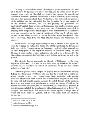 © Islamic Online University Usool al-Hadeeth 101
http://www.islamiconlineuniversity.com 13
On many occasions al-Bukhaaree’s learning was put to severe tests, of a kind
often favoured by rigorous scholars of the time, and he seems always to have
emerged with credit. At Baghdad, ten traditionists changed the isnaads and
contents of a hundred hadeeths, recited them to al-Bukhaaree at a public meeting,
and asked him questions about them. Al-Bukhaaree first confessed his ignorance
of the traditions that they had recited. But then he recited the correct versions of
all the traditions concerned, and said that probably his questioners had
inadvertently recited them wrongly. At Samarqand, four hundred students tested
al-Bukhaaree’s knowledge in the same way, and al-Bukhaaree succeeded in
exposing their interpolations. These repeated trials and triumphs of al-Bukhaaree
won him recognition as the greatest traditionist of his time by all the major
authorities with whom he came in contact, including Ahmad ibn Hambal, ‘Alee
ibn al-Madeenee, Aboo Bakr ibn Abee Shaybah, Is’haaq ibn Raahawayh, and
others.23
Al-Bukhaaree’s writings began during his stay in Medina at the age of 18,
when he compiled his earliest two books. One of these contained the decrees and
judgements of the Companions and the Successors, while the other was made up
of short biographies of the important narrators of traditions during his own
lifetime. A large number of other collections followed; a list is furnished by his
biographers Muqaddimah Fat’h al-Baaree and Irshaad as-Saaree, as well as the
Fihrist.
The Saheeh, known commonly as Saheeh al-Bukhaaree, is the most
important of his books. It is said to have been heard by 90,000 of the author's
students, and is considered by almost all traditionists to be the most reliable
collection of hadeeth.24
Bukhaaree got the idea to compile the Saheeh from a casual remark made by
Is’haaq ibn Raahawayh (782-852), who said that he wished that a traditionist
would compile a short but comprehensive book containing only genuine
traditions. These words seem to have fired al-Bukhaaree’s imagination, and he set
to work with indefatigable energy and care. He sifted through all the traditions
known to him, tested their genuineness according to canons of criticism he
himself developed, selected 9,082 out of some 600,000 narrations of hadeeths. If
repetitions are excluded, the actual number of hadeeths goes down to 2,062.25
He
arranged them according to their subject matter under separate headings, most of
which are taken from the Qur'aan, and in some cases from the traditions
themselves.
23
Irshaad as-Saaree, vol. 1, p. 36ff.
24
Hadith Literature, pp. 92-3.
25
Studies in Hadith Methodology, p. 89.
 