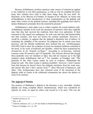 © Islamic Online University Usool al-Hadeeth 101
http://www.islamiconlineuniversity.com 14
Because al-Bukhaaree nowhere mentions what canons of criticism he applied
to the traditions to test their genuineness, or tells us why he compiled the book,
many later scholars have tried to infer these things from the text itself. Al-
Haazimee, in his Shuroot al-A’immah, al-‘Iraaqee in his Alfiyyah, al-‘Aynee and
al-Qastallaanee in their introductions to their commentaries on the Saheeh, and
many other writers on the hadeeth sciences, including Ibn as-Salaah, have tried to
deduce Bukhaaree's principles from the material he presents.26
Al-Bukhaaree’s main object was to collect together the sound traditions only.
Al-Bukhaaree includes in his work the narrations of narrators when they explicitly
state that they had received the traditions from their own authorities. If their
statement in this regard was ambiguous, he took care that they had demonstrably
met their teachers, and were not known for careless statements. However, it
would be a mistake, to suppose that the Saheeh is absolutely free of defects. In
estimating the reliability of the narrators, his judgment has in certain cases been
incorrect, and the Muslim traditionists have pointed this out. Ad-Daaraqutnee
(918-995) tried to show the weakness of some two hundred traditions contained in
the book, in his work al-Istidraak wat-Tatabbu‘, which has been summarised by
al-Jazaa’iree in his Tawjeeh an-Nazar.27
According to as-Suyootee, criticism
concerns some 80 narrators and 110 hadeeths. The criticism showed that though
these hadeeths were not mistaken or false, they did not measure up to the high
standard which al-Bukhaaree had set.28
For example, at-Tirmithee said: “The
hadeeths of Ibn Abee Laylaa cannot be used as evidence. Muhammad ibn
Ismaa‘eel said: ‘Ibn Abee Laylaa is Sadooq (truthful).’ However, I don’t narrate
from him because he doesn’t know his authentic narrations from his weak ones,
and anyone like that I don’t narrate from.”29
Aboo Mas‘ood of Damascus, and
Aboo ‘Alee al-Ghassaanee have also criticised some of the narrations in the
Saheeh, while al-‘Aynee in his celebrated commentary has shown the defects of
some of its contents.
The Saheeh of Muslim
The position of Bukhaaree’s Saheeh in the literature is not, unrivalled. Another
Saheeh was being compiled almost simultaneously, which was considered its
superior by some, its equal by others, and second to it by most. This was the
26
Hadith Literature, p. 93.
27
Ibid., p. 96.
28
Tadreeb ar-Raawee, vol. 1, p. 134. See Studies in Hadith Methodology, p. 92.
29
Sunan at-Tirmithee, vol. 2, p. 199.
 