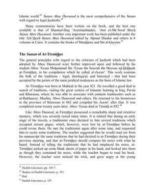 © Islamic Online University Usool al-Hadeeth 101
http://www.islamiconlineuniversity.com 19
Islamic world.43
Sunan Abee Daawood is the most comprehensive of the Sunan
with regard to legal hadeeths.44
Many commentaries have been written on the book, and the best one
available is that of Shamsul-Haq ‘Azeemaabaadee, ‘Awn al-Ma‘bood Sharh
Sunan Abee Daawood. Another very important work has been published under the
title Tah’theeb Sunan Abee Daawood edited by Ahmad Shaakir and others in 8
volumes in Cairo. It contains the books of Munthiree and Ibn al-Qayyim.45
The Sunan of At-Tirmithee
The general principles with regard to the criticism of hadeeth which had been
adopted by Aboo Daawood were further improved upon and followed by his
student Aboo ‘Eesaa Muhammad ibn ‘Eesaa ibn Sawrah ibn Moosaa ad-Dahhaak
at-Tirmithee, in his compilation which he called al-Jaami‘. This work contains
the bulk of the traditions - legal, theological, and historical - that had been
accepted by the jurists of the main juridical tendencies as the basis of Islamic law.
At-Tirmithee was born at Makkah in the year 821. He travelled a good deal in
search of traditions, visiting the great centres of Islaamic learning in Iraq, Persia
and Khurasan, where he was able to associate with eminent traditionists such as
al-Bukhaaree, Muslim, Aboo Daawood and others. He returned to his hometown
in the province of Khurasan in 862 and compiled his Jaami‘ after that. It was
completed some twenty years later. Aboo ‘Eesaa died at Tirmith in 892.46
Like Aboo Daawod, at-Tirmithee possessed a remarkably sharp and retentive
memory, which was severely tested many times. It is related that during an early
stage of his travels, a traditionist once dictated to him several traditions which
occupied sixteen pages, which, however, were lost by at-Tirmithee before he
could revise them. He met the traditionist again after some time, and requested
him to recite some traditions. The teacher suggested that he would read out from
his manuscript the same traditions that he had dictated to at-Tirmithee during their
previous meeting, and that at-Tirmithee should compare his notes with what he
heard. Instead of telling the traditionist that he had misplaced his notes, at-
Tirmithee picked up some blank sheets of paper in his hand, and looked into them
as though they contained his notes, while the teacher began to read his book.
However, the teacher soon noticed the trick, and grew angry at the young
43
Hadith Literature, pp. 105-7.
44
Studies in Hadith Literature, p. 101.
45
Ibid.
46
Hadith Literature, p. 107.
 