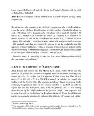 © Islamic Online University Usool al-Hadeeth 101
http://www.islamiconlineuniversity.com 5
know to recorded books of hadeeths during the Prophet’s lifetime with he titled
as-Saheefah as-Saheehah.
Aboo Bakr was reported to have written down over 500 different sayings of the
Prophet (r).
Ibn al-Jawzee, who provides a list of all the companions who related traditions,
gives the names of about 1,060 together with the number of hadeeths related by
each. 500 related only 1 hadeeth each; 132 related only 2 each; 80 related 3; 52
related 4; 32 related 5; 26 related 6; 27 related 7; 18 related 8; 11 related 9; 60
related between 10 and 20; 84 related between 20 and 100; 27 related between
100 and 500 and only 11 related more than 500 of which only 6 related more than
1,000 hadeeth, and they are commonly referred to as the mukaththiroon (the
reporters of many traditions). Today, a graduate of the college of hadeeth in the
Islamic University of Madeenah is required to memorize 250 hadeeth during each
of the four years of his study (i.e., a total of 1,000 hadeeths).
From the above, it can readily be seen that fewer than 300 companions related
the vast majority of traditions.11
3. Era of The Taabi’oon12
(1st
Century Hijrah)
After Islaam had spread into the Middle East, India, North Africa and the
narration of hadeeth had become widespread, there arose people who began to
invent hadeeths. To combat this development, Caliph ‘Umar ibn Abdul-Azeez
(reign 99 to 101 AH - 71 8 to 720 C.E.) ordered the scholars to compile the
traditions of the Prophet (r). The scholars had already begun composing books
containing biographical data on the various narrators of hadeeth in order to
expose the liars and fabricators. Aboo Bakr ibn Hazm (d.120/737) was among
those directed by the Caliph to compile the hadeeth. Caliph ‘Umar requested him
to write down all the hadeeths of the Prophet (r) and of ‘Umar ibn al-Khattaab
and to pay particular attention to gathering the hadeeths of ‘Amrah bint ‘Abdir-
11
Hadith Literature, pp. 18-19.
12
The generation which followed the companions studying under them are referred to as the
Tabi’oon (followers or successors) e.g. Aboo Haneefah and Mujaahid.
 