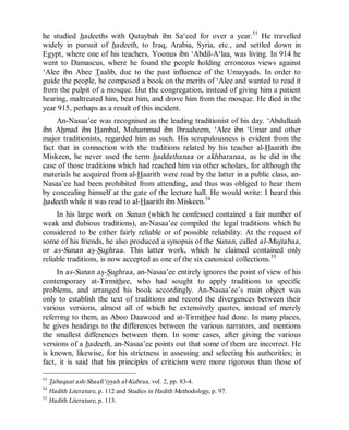 © Islamic Online University Usool al-Hadeeth 101
http://www.islamiconlineuniversity.com 22
he studied hadeeths with Qutaybah ibn Sa‘eed for over a year.53
He travelled
widely in pursuit of hadeeth, to Iraq, Arabia, Syria, etc., and settled down in
Egypt, where one of his teachers, Yoonus ibn ‘Abdil-A‘laa, was living. In 914 he
went to Damascus, where he found the people holding erroneous views against
‘Alee ibn Abee Taalib, due to the past influence of the Umayyads. In order to
guide the people, he composed a book on the merits of ‘Alee and wanted to read it
from the pulpit of a mosque. But the congregation, instead of giving him a patient
hearing, maltreated him, beat him, and drove him from the mosque. He died in the
year 915, perhaps as a result of this incident.
An-Nasaa’ee was recognised as the leading traditionist of his day. ‘Abdullaah
ibn Ahmad ibn Hambal, Muhammad ibn Ibraaheem, ‘Alee ibn ‘Umar and other
major traditionists, regarded him as such. His scrupulousness is evident from the
fact that in connection with the traditions related by his teacher al-Haarith ibn
Miskeen, he never used the term haddathanaa or akhbaranaa, as he did in the
case of those traditions which had reached him via other scholars, for although the
materials he acquired from al-Haarith were read by the latter in a public class, an-
Nasaa’ee had been prohibited from attending, and thus was obliged to hear them
by concealing himself at the gate of the lecture hall. He would write: I heard this
hadeeth while it was read to al-Haarith ibn Miskeen.54
In his large work on Sunan (which he confessed contained a fair number of
weak and dubious traditions), an-Nasaa’ee compiled the legal traditions which he
considered to be either fairly reliable or of possible reliability. At the request of
some of his friends, he also produced a synopsis of the Sunan, called al-Mujtabaa,
or as-Sunan as-Sughraa. This latter work, which he claimed contained only
reliable traditions, is now accepted as one of the six canonical collections.55
In as-Sunan as-Sughraa, an-Nasaa’ee entirely ignores the point of view of his
contemporary at-Tirmithee, who had sought to apply traditions to specific
problems, and arranged his book accordingly. An-Nasaa’ee’s main object was
only to establish the text of traditions and record the divergences between their
various versions, almost all of which he extensively quotes, instead of merely
referring to them, as Aboo Daawood and at-Tirmithee had done. In many places,
he gives headings to the differences between the various narrators, and mentions
the smallest differences between them. In some cases, after giving the various
versions of a hadeeth, an-Nasaa’ee points out that some of them are incorrect. He
is known, likewise, for his strictness in assessing and selecting his authorities; in
fact, it is said that his principles of criticism were more rigorous than those of
53
Tabaqaat ash-Shaafi‘iyyah al-Kubraa, vol. 2, pp. 83-4.
54
Hadith Literature, p. 112 and Studies in Hadith Methodology, p. 97.
55
Hadith Literature, p. 113.
 