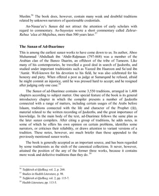 © Islamic Online University Usool al-Hadeeth 101
http://www.islamiconlineuniversity.com 23
Muslim.56
The book does, however, contain many weak and doubtful traditions
related by unknown narrators of questionable credentials.
An-Nasaa’ee’s Sunan did not attract the attention of early scholars with
regard to commentary. As-Suyootee wrote a short commentary called Zahrur-
Rabaa ‘alaa al-Mujtabaa, more than 500 years later.57
The Sunan of Ad-Daarimee
This is among the earliest sunan works to have come down to us. Its author, Aboo
Muhammad ‘Abdullaah ibn ‘Abdir-Rahmaan (797-868) was a member of the
Arabian clan of the Banoo Daarim, an offshoot of the tribe of Tameem. Like
many of his contemporaries, he travelled a good deal in search of hadeeths, and
studied under important traditionists such as Yazeed ibn Haaroon and Sa‘eed ibn
‘Aamir. Well-known for his devotion to his field, he was also celebrated for his
honesty and piety. When offered a post as judge at Samarqand he refused, afraid
he might commit an injustice, until he was pressed hard to accept; and he resigned
after judging only one case.58
The Sunan of ad-Daarimee contains some 3,550 traditions, arranged in 1,408
chapters according to subject matter. One special feature of the book is its general
introductory chapter in which the compiler presents a number of hadeeths
connected with a range of matters, including certain usages of the Arabs before
Islaam, traditions connected with the life and character of the Prophet (r),
material related to the written recording of hadeeths, and the great importance of
knowledge. In the main body of the text, ad-Daarimee follows the same plan as
the later sunan compilers. After citing a group of traditions, he adds notes, in
some of which he offers his own opinion on certain problems, identifies some
narrators, or criticises their reliability, or draws attention to variant versions of a
tradition. These notes, however, are much briefer than those appended to the
previously mentioned sunan works.
The book is generally accepted as an important source, and has been regarded
by some traditionists as the sixth of the canonical collections. It never, however,
attained the position of the any of the former three works, because it contains
more weak and defective traditions than they do. 59
56
Tathkirah al-Huffaaz, vol. 2, p. 268.
57
Studies in Hadith Literature, p. 98.
58
Tathkirah al-Huffaaz, vol. 2, pp. 115-7.
59
Hadith Literature, pp. 113-5.
 