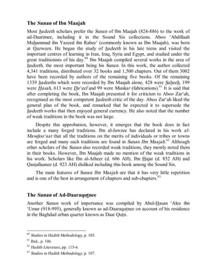 © Islamic Online University Usool al-Hadeeth 101
http://www.islamiconlineuniversity.com 24
The Sunan of Ibn Maajah
Most hadeeth scholars prefer the Sunan of Ibn Maajah (824-886) to the work of
ad-Daarimee, including it in the Sound Six collections. Aboo ‘Abdillaah
Muhammad ibn Yazeed ibn Rabee‘ (commonly known as Ibn Maajah), was born
at Qazween. He began the study of hadeeth in his late teens and visited the
important centres of learning in Iran, Iraq, Syria and Egypt, and studied under the
great traditionists of his day.60
Ibn Maajah compiled several works in the area of
hadeeth, the most important being his Sunan. In this work, the author collected
4,341 traditions, distributed over 32 books and 1,500 chapters. Out of them 3002
have been recorded by authors of the remaining five books. Of the remaining
1339 hadeeths which were recorded by Ibn Maajah alone, 428 were Saheeh, 199
were Hasah, 613 were Da‘eef and 99 were Munkar (fabrications).61
It is said that
after completing the book, Ibn Maajah presented it for criticism to Aboo Zar‘ah,
recognised as the most competent hadeeth critic of the day. Aboo Zar‘ah liked the
general plan of the book, and remarked that he expected it to supersede the
hadeeth works that then enjoyed general currency. He also noted that the number
of weak traditions in the book was not large.
Despite this approbation, however, it emerges that the book does in fact
include a many forged traditions. Ibn al-Jawzee has declared in his work al-
Mawdoo‘aat that all the traditions on the merits of individuals or tribes or towns
are forged and many such traditions are found in Sunan Ibn Maajah.62
Although
other scholars of the Sunan also recorded weak traditions, they mostly noted them
in their books. However, Ibn Maajah made no mention of the weak traditions in
his work. Scholars like Ibn al-Atheer (d. 606 AH), Ibn Hajar (d. 852 AH) and
Qastallaanee (d. 923 AH) disliked including this book among the Sound Six.
The main features of Sunan Ibn Maajah are that it has very little repetition
and is one of the best in arrangement of chapters and sub-chapters.63
The Sunan of Ad-Daaraqutnee
Another Sunan work of importance was compiled by Abul-Hasan ‘Alee ibn
‘Umar (918-995), generally known as ad-Daaraqutnee on account of his residence
in the Baghdad urban quarter known as Daar Qutn.
60
Studies in Hadith Methodology, p. 105.
61
Ibid., p. 106.
62
Hadith Literature, pp. 115-6.
63
Studies in Hadith Methodology, p. 107.
 