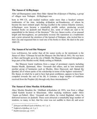 © Islamic Online University Usool al-Hadeeth 101
http://www.islamiconlineuniversity.com 26
The Sunan of Al-Bayhaqee
After ad-Daaraqutnee came Aboo Bakr Ahmad ibn al-Husayn of Bayhaq, a group
of villages near Nishapur. Al-Bayhaqee was
born in 994 CE, and studied tradition under more than a hundred eminent
traditionists of his time, including al-Haakim an-Nisaabooree, of whom he
became the most eminent pupil. Having excelled in the various Islaamic sciences,
al-Bayhaqee soon became a remarkably prolific author, producing several
hundred books on hadeeth and Shaafi‘ee law, some of which are said to be
unparalleled in the history of the literature.65
His two Sunan works, of an unusual
length and thoroughness, are particularly revered. His reputation as a traditionist
and a jurist attracted the attention of the learned of Nishapur, who invited him to
their city and requested him to read one of his books to them. He died in the year
1065 CE.
The Sunan of Sa‘eed Ibn Mansoor
Less well-known, but earlier than all the sunan works so far mentioned, is the
Sunan of Aboo ‘Uthmaan Sa‘eed ibn Mansoor ibn Shu‘bah (d. 841). He was born
at Merv and brought up in the city of Balkh. Ibn Mansoor wandered throughout a
large part of the Muslim world, finally settling at Makkah.
Ibn Mansoor learnt traditions from a range of prominent experts including
Imaam Maalik, Hammaad, Aboo ‘Awaanah and others, and in turn instructed
another group of luminaries such as Muslim, Aboo Daawood, and Ahmad ibn
Hambal, all of whom spoke of his scholarship in terms of the highest veneration.66
His Sunan, in which he is said to have had great confidence, appears to have been
compiled towards the end of his life. It contains a large number of traditions
received from the Prophet (r) through only three intermediaries.67
The Sunan of Aboo Muslim Al-Kashshee
Aboo Muslim Ibraahim ibn ‘Abdillaah al-Kashshee (d. 895), was from a village
called Kashsh located in Khuzistaan. After studying traditions under Aboo
‘Aasim an-Nabeel, Aboo ‘Awaanah and others, he visited Baghdad, where he
delivered lectures on hadeeth. These soon attracted a remarkably large number of
students, so many, in fact, that his voice was not audible to them all, and seven
65
Tabaqaat ash-Shaafi‘iyyah al-Kubraa, vol. 3, p. 5.
66
Tathkirah al-Huffaaz, vol. 2, p. 5.
67
Hadith Literature, pp. 118-9.
 