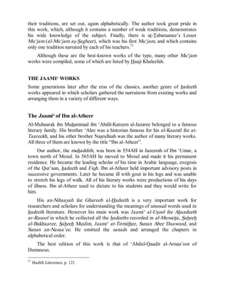 © Islamic Online University Usool al-Hadeeth 101
http://www.islamiconlineuniversity.com 28
their traditions, are set out, again alphabetically. The author took great pride in
this work, which, although it contains a number of weak traditions, demonstrates
his wide knowledge of the subject. Finally, there is at-Tabaraanee’s Lesser
Mu‘jam (al-Mu‘jam as-Sagheer), which was his first Mu‘jam, and which contains
only one tradition narrated by each of his teachers.71
Although these are the best-known works of the type, many other Mu‘jam
works were compiled, some of which are listed by Haaji Khaleefah.
THE JAAMI‘ WORKS
Some generations later after the eras of the classics, another genre of hadeeth
works appeared in which scholars gathered the narrations from existing works and
arranging them in a variety of different ways.
The Jaami‘ of Ibn al-Atheer
Al-Mubaarak ibn Muhammad ibn ‘Abdil-Kareem al-Jazaree belonged to a famous
literary family. His brother ‘Alee was a historian famous for his al-Kaamil fee at-
Taareekh, and his other brother Nasrullaah was the author of many literary works.
All three of them are known by the title “Ibn al-Atheer”.
Our author, the muhaddith, was born in 554AH in Jazeerah of Ibn ‘Umar, a
town north of Mosul. In 565AH he moved to Mosul and made it his permanent
residence. He became the leading scholar of his time in Arabic language, exegesis
of the Qur’aan, hadeeth and Fiqh. Ibn al-Atheer held important advisory posts in
successive governments. Later he became ill with gout in his legs and was unable
to stretch his legs of walk. All of his literary works were productions of his days
of illness. Ibn al-Atheer used to dictate to his students and they would write for
him.
His an-Nihaayah fee Ghareeb al-Hadeeth is a very important work for
researchers and scholars for understanding the meanings of unusual words used in
hadeeth literature. However his main work was Jaami‘ al-Usool fee Ahaadeeth
ar-Rasool in which he collected all the hadeeths recorded in al-Muwatta, Saheeh
al-Bukhaaree, Saheeh Muslim, Jaami‘ at-Tirmithee, Sunan Abee Daawood, and
Sunan an-Nasaa’ee. He omitted the sanads and arranged the chapters in
alphabetical order.
The best edition of this work is that of ‘Abdul-Qaadir al-Arnaa’oot of
Damascus.
71
Hadith Literature, p. 121.
 