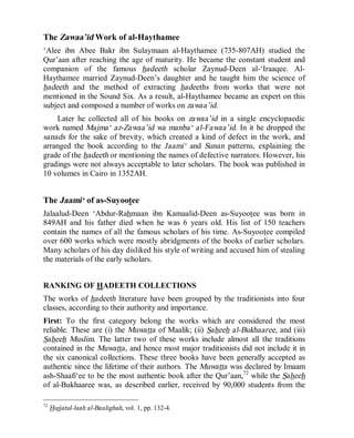 © Islamic Online University Usool al-Hadeeth 101
http://www.islamiconlineuniversity.com 29
The Zawaa’id Work of al-Haythamee
‘Alee ibn Abee Bakr ibn Sulaymaan al-Haythamee (735-807AH) studied the
Qur’aan after reaching the age of maturity. He became the constant student and
companion of the famous hadeeth scholar Zaynud-Deen al-‘Iraaqee. Al-
Haythamee married Zaynud-Deen’s daughter and he taught him the science of
hadeeth and the method of extracting hadeeths from works that were not
mentioned in the Sound Six. As a result, al-Haythamee became an expert on this
subject and composed a number of works on zawaa’id.
Later he collected all of his books on zawaa’id in a single encyclopaedic
work named Majma‘ az-Zawaa’id wa manba‘ al-Fawaa’id. In it he dropped the
sanads for the sake of brevity, which created a kind of defect in the work, and
arranged the book according to the Jaami‘ and Sunan patterns, explaining the
grade of the hadeeth or mentioning the names of defective narrators. However, his
gradings were not always acceptable to later scholars. The book was published in
10 volumes in Cairo in 1352AH.
The Jaami‘ of as-Suyootee
Jalaalud-Deen ‘Abdur-Rahmaan ibn Kamaalid-Deen as-Suyootee was born in
849AH and his father died when he was 6 years old. His list of 150 teachers
contain the names of all the famous scholars of his time. As-Suyootee compiled
over 600 works which were mostly abridgments of the books of earlier scholars.
Many scholars of his day disliked his style of writing and accused him of stealing
the materials of the early scholars.
RANKING OF HADEETH COLLECTIONS
The works of hadeeth literature have been grouped by the traditionists into four
classes, according to their authority and importance.
First: To the first category belong the works which are considered the most
reliable. These are (i) the Muwatta of Maalik; (ii) Saheeh al-Bukhaaree, and (iii)
Saheeh Muslim. The latter two of these works include almost all the traditions
contained in the Muwatta, and hence most major traditionists did not include it in
the six canonical collections. These three books have been generally accepted as
authentic since the lifetime of their authors. The Muwatta was declared by Imaam
ash-Shaafi‘ee to be the most authentic book after the Qur’aan,72
while the Saheeh
of al-Bukhaaree was, as described earlier, received by 90,000 students from the
72
Hujjatul-laah al-Baalighah, vol. 1, pp. 132-4.
 