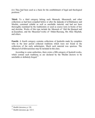 © Islamic Online University Usool al-Hadeeth 101
http://www.islamiconlineuniversity.com 31
(iv) They had been used as a basis for the establishment of legal and theological
positions.76
Third: To a third category belong such Musnads, Musannafs, and other
collections as had been compiled before or after the Saheehs of al-Bukhaaree and
Muslim, contained reliable as well as unreliable material, and had not been
thoroughly examined by the traditionists or used as source texts in books of law
and doctrine. Works of this type include the Musnads of ‘Abd ibn Humayd and
at-Tayaalisee, and the Musannaf works of ‘Abdur-Razzaaq, Ibn Abee Shaybah,
and others.
Fourth: A fourth category contains collections of hadeeths made by compilers
who in the later period collected traditions which were not found in the
collections of the early anthologists. Much such material was spurious. The
Musnad of al-Khwaarizmee may be included in this class.
According to some authorities, there exists a fifth category of hadeeth works,
which contain such traditions as are declared by the Muslim doctors to be
unreliable or definitely forged.77
76
Hadith Literature, p. 124.
77
Hadith Literature, pp. 122-5.
 