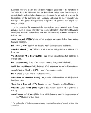 © Islamic Online University Usool al-Hadeeth 101
http://www.islamiconlineuniversity.com 6
Rahmaan, who was at that time the most respected custodian of the narrations of
‘Aa’ishah. Sa‘d ibn Ibraaheem and Ibn Shihaab az-Zuhree were also requested to
compile books and az-Zuhree became the first compiler of hadeeth to record the
biographies of the narrators with particular reference to their character and
honesty. In this period the systematic compilation of hadeeths was begun on a
fairly wide scale.
However, among the students of the companions, many recorded hadeeths and
collected them in books. The following is a list of the top 12 narrators of hadeeths
among the Prophet’s companions and their students who had their narrations in
written form.
Aboo Hurayrah (5374)13
: Nine of his students were recorded to have written
hadeeths from him.
Ibn ‘Umar (2630): Eight of his students wrote down hadeeths from him.
Anas ibn Maalik (2286): Sixteen of his students had hadeeths in written form
from him.
‘Aa’ishah bint Abee Bakr (2210): Three of her students had her hadeeths in
written form.
Ibn ‘Abbaas (1660): Nine of his students recorded his hadeeths in books.
Jaabir ibn ‘Abdillaah (1540): Fourteen of his students wrote down his hadeeths.
Aboo Sa‘eed al-Khudree (1170): None of his students wrote.
Ibn Mas‘ood (748): None of his students wrote.
‘Abdullaah ibn ‘Amr ibn al-‘Aas (700): Seven of his students had his hadeeths
in written form.
‘Umar ibn al-Khattaab (537): He recorded many hadeeths in official letters.
‘Alee ibn Abee Taalib (536): Eight of his students recorded his hadeeths in
writing.
Aboo Moosaa al-Ash‘aree (360): Some of his hadeeths were in the possession of
Ibn ‘Abbaas in written from.
13
The total number of hadeeths or more properly, channels of narration of hadeeth ascribed to the
companion.
 