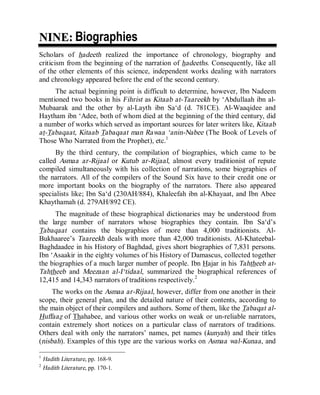© Islamic Online University Usool al-Hadeeth 101
http://www.islamiconlineuniversity.com 3
NNIINNEE:: Biographies
Scholars of hadeeth realized the importance of chronology, biography and
criticism from the beginning of the narration of hadeeths. Consequently, like all
of the other elements of this science, independent works dealing with narrators
and chronology appeared before the end of the second century.
The actual beginning point is difficult to determine, however, Ibn Nadeem
mentioned two books in his Fihrist as Kitaab at-Taareekh by ‘Abdullaah ibn al-
Mubaarak and the other by al-Layth ibn Sa‘d (d. 781CE). Al-Waaqidee and
Haytham ibn ‘Adee, both of whom died at the beginning of the third century, did
a number of works which served as important sources for later writers like, Kitaab
at-Tabaqaat, Kitaab Tabaqaat man Rawaa ‘anin-Nabee (The Book of Levels of
Those Who Narrated from the Prophet), etc.1
By the third century, the compilation of biographies, which came to be
called Asmaa ar-Rijaal or Kutub ar-Rijaal, almost every traditionist of repute
compiled simultaneously with his collection of narrations, some biographies of
the narrators. All of the compilers of the Sound Six have to their credit one or
more important books on the biography of the narrators. There also appeared
specialists like; Ibn Sa‘d (230AH/884), Khaleefah ibn al-Khayaat, and Ibn Abee
Khaythamah (d. 279AH/892 CE).
The magnitude of these biographical dictionaries may be understood from
the large number of narrators whose biographies they contain. Ibn Sa‘d’s
Tabaqaat contains the biographies of more than 4,000 traditionists. Al-
Bukhaaree’s Taareekh deals with more than 42,000 traditionists. Al-Khateebal-
Baghdaadee in his History of Baghdad, gives short biographies of 7,831 persons.
Ibn ‘Asaakir in the eighty volumes of his History of Damascus, collected together
the biographies of a much larger number of people. Ibn Hajar in his Tahtheeb at-
Tahtheeb and Meezaan al-I‘tidaal, summarized the biographical references of
12,415 and 14,343 narrators of traditions respectively.2
The works on the Asmaa ar-Rijaal, however, differ from one another in their
scope, their general plan, and the detailed nature of their contents, according to
the main object of their compilers and authors. Some of them, like the Tabaqat al-
Huffaaz of Thahabee, and various other works on weak or un-reliable narrators,
contain extremely short notices on a particular class of narrators of traditions.
Others deal with only the narrators’ names, pet names (kunyah) and their titles
(nisbah). Examples of this type are the various works on Asmaa wal-Kunaa, and
1
Hadith Literature, pp. 168-9.
2
Hadith Literature, pp. 170-1.
 