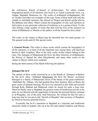 © Islamic Online University Usool al-Hadeeth 101
http://www.islamiconlineuniversity.com 4
the well-known Kitaab al-Ansaab of al-Sam‘aanee. Yet others contain
biographical details of all narrators who lived in or visited a particular town, e.g.
Aleppo, Baghdad, Damascus, etc. The works of al-Khateeb al-Baghdaadee, Ibn
al-‘Asaakir and others are examples of this type. Some of them dealt with only the
reliable or unreliable narrators, like Kitaab al-Thiqaat and Kitaab ad-Du‘afaa by
Ibn Hibbaan and others. Others contain the biographies of only such narrators as
find a place in any particular collection of traditions or in a group of them. To this
class belong a large number of works that deal with the lives of the narrators on
whom al-Bukhaaree or Muslim or the authors of all the Sound Six have relied.
The works on the Asmaa ar-Rijaal may be classified into two main groups: (1)
The general works and (2) The special works.
1. General Works. This refers to those works which contain the biographies of
all the narrators, or at least of all the important ones among them, who had been
known to their compilers. Most of the early works on this subject belong to this
class. The Tabaqaat of Muhammad ibn Sa‘d, the three Histories of al-Bukhaaree,
the History of Ahmad ibn Abee Khaythamah, and many other works on the
Asmaa ar-Rijaal, which were compiled
during the third century of the Hijrah following this pattern.3
Tabaqaat Ibn Sa‘d
The earliest of these works received by us is the Kitaab al- Tabaqaat al-Kabeer
by Ibn Sa‘d. Aboo ‘Abdillaah Muhammad ibn Sa‘d ibn Munee‘ az-Zuhree
belonged to a family of Babylonian slaves of the family of the great traditionist,
‘Abdullaah ibn ‘Abbaas, who had granted them their freedom. Born at Basra, the
great centre of hadeeth learning, Ibn Sa‘d was attracted to this field and traveled
through Kufa, Makkah and Madeenah where he stayed for quite a long time.
When he finally came to Baghdad, the greatest centre of intellectual activity in his
time, he was blessed with the opportunity to become the personal literary assistant
to al-Waaqidee, one of the early Arab historians. He worked for him for such a
long time that he was given title “Kaatib al-Waqidee” (the secretary of Waqidee),
by which he became generally known.
Eventually Ibn Sa‘d’s reputation in Baghdad as a historian and traditionist
attracted a band of students who sat at his feet and studied Tradition and History
3
Hadith Literature, pp. 171-2.
 