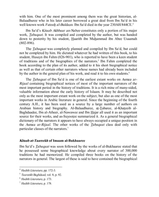 © Islamic Online University Usool al-Hadeeth 101
http://www.islamiconlineuniversity.com 5
with him. One of the most prominent among them was the great historian, al-
BaIaadhuree who in his later career borrowed a great deal from Ibn Sa‘d in his
well known work Futooh al-Buldaan. Ibn Sa‘d died in the year 230AH/844CE.4
Ibn Sa‘d’s Kitaab Akhbaar an-Nabee constitutes only a portion of his major
work, Tabaqaat. It was compiled and completed by the author, but was handed
down to posterity by his student, Haarith ibn Muhammad ibn Abee Usaamah
(802-896).
The Tabaqaat was completely planned and compiled by Ibn Sa‘d, but could
not be completed by him. He dictated whatever he had written of this book, to his
student, Husayn ibn Fahm (826-901), who is reported to have been a keen student
of traditions and of the biographies of the narrators.5
Ibn Fahm completed the
book according to the plan of its author, added to it his short biographical notice
as well as that of certain other narrators whose names had already been included
by the author in the general plan of his work, and read it to his own students.6
The Tabaqaat of Ibn Sa‘d is one of the earliest extant works on Asmaa ar-
Rijaal containing biographical notices of most of the important narrators of the
most important period in the history of traditions. It is a rich mine of many-sided,
valuable information about the early history of Islaam. It may be described not
only as the most important extant work on the subject, but also as one of the most
important works in Arabic literature in general. Since the beginning of the fourth
century A.H., it has been used as a source by a large number of authors on
Arabian history and biography. Al-Balaadhuree, at-Tabaree, al-Khateeib al-
Baghdaadee, Ibn al-Atheer, al-Nawawee and Ibn Hajar all used it as an important
source for their works, and as-Suyootee summarized it. As a general biographical
dictionary of the narrators it appears to have always occupied a unique position in
the Asmaa ar-Rijaal. The other works of the Tabaqaat class deal only with
particular classes of the narrators.7
Kitaab at-Taareekh of Imaam al-Bukhaaree
Ibn Sa‘d’s Tabaqaat was soon followed by the works of al-Bukhaaree stated that
he possessed some biographical knowledge about every narrator of 300,000
traditions he had memorized. He compiled three books on the history of the
narrators in general. The largest of these is said to have contained the biographical
4
Hadith Literature, pp. 172-3.
5
Taareekh Baghdaad, vol. 8, p. 92.
6
Hadith Literature, p. 173.
7
Hadith Literature, p. 178.
 