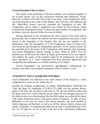 © Islamic Online University Usool al-Hadeeth 101
http://www.islamiconlineuniversity.com 7
Usud al-Ghaabah of Ibn al-Atheer
The results of the researches of all these scholars were collected together in
the seventh century A.H. by the well-known historian and traditionist, ‘Izzud-
Deen ibn al-Atheer (555-630/1160-1230) in his book, Usud al-Ghaabah, which
was based mainly on the works of Ibn Manda, Aboo Nu‘aym, Aboo Moosaa and
Ibn ‘Abdul-Barr (whose Istee‘aab contained the biographies of only 300
Companions, and to which a supplement was written by Ibn Fat’hoon, which
contained the biographical notices of about the same number of Companions. Ibn
al-Atheer, however, does not follow his sources blindly.
Having discussed in the introduction the chief sources of his book and its
general plan, Ibn al-Atheer has defined the term Companions, has given a short
sketch of the biography of the Prophet (r), and has put together in the
alphabetical order the biographies of 7,554 Companions, some of whom were
discovered by him through his independent researches. In the various articles, he
has generally given the names of the Companions, their kunyahs, their genealogy
and certain biographical matters relating to them. When he differs from his
predecessors, he discusses the matter at length, gives reasons in his own support,
and explains the causes of the mistakes made by his predecessors. In spite of
many repetitions in it, Usud al-Ghaabah has been generally appreciated and
accepted by the traditionists as a reliable authority on its subject.
Several biographers, e.g. an-Nawawee, ath-Thahabee, al-Qushayree, as-
Suyutee, and others, have prepared summaries of Ibn al-Atheer’s work.9
Al-Isaabah fee Tamyeez as-Sahaabah of Ibn Hajar
Usud al-Ghaabah was followed in the ninth century of the Hijrah by a more
comprehensive work on the subject the al-
Isaabah fee Tamyeez as-Sahaabah. Its author, Shihaabud-Deen Abul-Fadl ibn
‘Alee Ibn Hajar al-‘Asqalaanee (773-852/1371-1448) was the greatest literary
figure of his time. He was born at old Cairo in 773. He lost both his mother and
his father (who was a Jurist) when he was an infant. He was brought up by one of
his relatives who was a businessman. But the little orphan was endowed by nature
with strong intellectual powers and great tenacity of purpose. In spite of great
difficulties in his way, he stuck to his literary pursuits, and soon excelled in
Arabic language and literature as well as in all the various Islamic sciences and
Arabic calligraphy. To hadeeth particularly he devoted a considerable part of his
life. For 10 years he sat for its sake at the feet of the well-known traditionist,
9
Hadith Literature, pp. 180-1.
 
