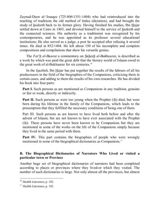© Islamic Online University Usool al-Hadeeth 101
http://www.islamiconlineuniversity.com 8
Zaynud-Deen al-‘Iraaqee (725-806/1351-1404) who had reintroduced into the
teaching of traditions the old method of Imlaa (dictation), and had brought the
study of hadeeth back to its former glory. Having finished his studies, Ibn Hajar
settled down at Cairo in 1403, and devoted himself to the service of hadeeth and
the connected sciences. His authority as a traditionist was recognized by his
contemporaries, and he was appointed as its professor several educational
institutions; He also served as a judge, a post he accepted after refusing it several
times. He died in 852/1404. He left about 150 of his incomplete and complete
compositions and compilations that show his versatile genius.
The Fat’h al-Baaree a commentary on Saheeh al-Bukhaaree, is described as
a work by which was paid the great debt that the literary world of Islaam owed to
the great work of al-Bukhaaree for six centuries.10
In the Isaabah, Ibn Hajar has put together the results of the labours of all his
predecessors in the field of the biographies of the Companions, criticising them in
certain cases, and adding to them the results of his own researches. He has divided
his book into four parts:
Part I. Such persons as are mentioned as Companions in any tradition, genuine
or fair or weak, directly or indirectly.
Part II. Such persons as were too young when the Prophet (r) died, but were
born during his lifetime in the family of the Companions, which leads to the
presumption that they fulfilled the necessary conditions of being one of them.
Part III. Such persons as are known to have lived both before and after the
advent of Islaam, but are not known to have ever associated with the Prophet
(r). These persons have never been known to be Companions but they are
mentioned in some of the works on the life of the Companions simply because
they lived in the same period with them.
Part IV. This part contains the biographies of people who were wrongly
mentioned in some of the biographical dictionaries as Companions.11
B. The Biographical Dictionaries of Narrators Who Lived or visited a
particular town or Province
Another huge set of biographical dictionaries of narrators had been completed
according to places or provinces where they lived-or which they visited. The
number of such dictionaries is large. Not only almost all the provinces, but almost
10
Hadith Literature, p. 182.
11
Hadith Literature, p. 182.
 