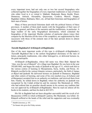© Islamic Online University Usool al-Hadeeth 101
http://www.islamiconlineuniversity.com 9
every important town, had not only one or two but several biographers who
collected together the biographies of every important traditionist or man of letters
who either lived in it or visited it. Makkah, Madeenah, Basra, Kufah, Wasit,
Damascus, Antioch, Alexandria, Qayrawaan, Cordova, Mawsil, Aleppo,
Baghdad, Isfahan, Bukhaara, Merv, etc. all had their historians and biographers of
their men of letters.
Many of these provincial historians dealt with the political history of these
provinces. A number of them dealt mainly with the biographies of their men of
letters, in general, and those of the narrators and the tradifionists, in particular. A
large number of the early biographical dictionaries, which contained the
biographies of the important Muslim scholars of particular places (since their
conquest by the Muslims till the time of the compilers), are supplemented by their
successors with those of the eminent men of the later periods down to almost
modern times.12
Tareekh Baghdaad of Al-Khateeb al-Baghdaadee
One of the most important works of this type is al-Khateeb al-Baghdaadee’s
Taareekh Baghdaad that is the earliest biographical dictionary of the men of
letters, principally traditionists, who either belonged to, or delivered lectures in,
the great metropolis.
Al-Khateeb al-Baghdaadee, whose full name was Aboo Bakr Ahmad ibn
‘Alee, was the son of khateeb13
of a village near Baghdad. He was born in the year
392AH/1002, and began the study of hadeeth at the age of 11, which took him to
the various centres of learning in Mesopotamia, Syria, Arabia, and Persia. Al-
Khateeb excelled in the various Islaamic sciences, particularly, the field of Asmaa
ar-Rijaal and hadeeth. He delivered lectures on hadeeth in Damascus, Baghdad
and other centers of learning, and some of his own teachers (e.g. al-Azharee and
al-Barqaanee) accepted him as an authority on traditions, and received them from
him. Finally, he settled down in Baghdad, where his authority on hadeeth was
recognized by the Caliph al-Qaa’im and his minister Ibn Maslamah (d. 1058),
who had ordered that no preacher should narrate in his sermon any tradition that
was not approved by al-Khateeb al-Baghdaadee. Here he read out almost all his
books to his students, and here he died in 463/1071.
His life in Baghdad had not been altogether uneventful until the revolt of al-
Basaaseeree (1058) in which al-Khateeb’s patron, Ibn Maslamah, was killed. Al-
Khateeb suffered at the hands of the rebel and his supporters and was eventually
12
Hadith Literature, p. 183.
13
An Imaam who gives the Friday sermon.
 