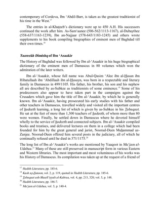 © Islamic Online University Usool al-Hadeeth 101
http://www.islamiconlineuniversity.com 11
contemporary of Cordova, Ibn ‘Abdil-Barr, is taken as the greatest traditionist of
his time in the West.17
The entries in al-Khateeb’s dictionary were up to 450 A.H. His successors
continued the work after him. As-Sam‘aanee (506-562/1113-1167), al-Dubaythee
(558-637/1163-1239), Ibn an-Najjaar (578-643/1183-1245) and others wrote
supplements to his book compiling biographies of eminent men of Baghdad till
their own times.18
Taareekh Dimishq of Ibn ‘Asaakir
The History of Baghdad was followed by Ibn al-‘Asaakir in his huge biographical
dictionary of the eminent men of Damascus in 80 volumes which won the
admiration of the later writers.
Ibn al-‘Asaakir, whose full name was Abul-Qasim ‘Alee ibn al-Hasan ibn
Hibatullaah ibn ‘Abdillaah ibn al-Husayn, was born in a respectable and literary
family in Damascus in 499/1105. His father, his brother, his son and his nephew
all are described by as-Subkee as traditionists of some eminence.19
Some of his
predecessors also appear to have taken part in the campaigns against the
Crusaders which gave him the title of Ibn al-‘Asaakir, by which he is generally
known. Ibn al-‘Asaakir, having prosecuted his early studies with his father and
other teachers in Damascus, travelled widely and visited all the important centres
of hadeeth learning, a long list of which is given by as-Subkee in his Tabaqaat.
He sat at the feet of more than 1,300 teachers of hadeeth, of whom more than 80
were women. Finally, he settled down in Damascus where he devoted himself
wholly to the service of hadeeth and connected subjects. Ibn al-‘Asaakir compiled
books and treatises, and delivered lectures on them in a college which had been
founded for him by the great general and jurist, Noorud-Deen Muhammad az-
Zanjee. Noorud-Deen offered him several posts in the judiciary, all of which he
continually refused until he died in 571/1175.20
The long list of Ibn al-‘Asaakir’s works are mentioned by Yaaqoot in Mu‘jam al-
Udabaa.21
Many of these are still preserved in manuscript form in various Eastern
and Western libraries. The most important and most voluminous of his works was
his History of Damascus. Its compilation was taken up at the request of a friend of
17
Hadith Literature, pp. 185-6.
18
Kash az-Zunoon, vol. 2, p. 119, quoted in Hadith Literature, pp. 185-6.
19
Tabaqaat ash-Shaafi‘iyyah al-Kubraa, vol. 4, pp. 213, 320; vol. 5, p. 148.
20
Hadith Literature, pp. 186-7.
21
Mu‘jam al-Udabaa, vol. 5, p. 140-4.
 