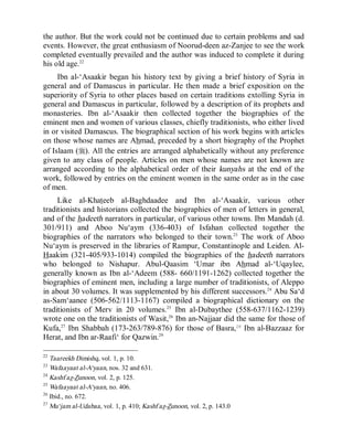 © Islamic Online University Usool al-Hadeeth 101
http://www.islamiconlineuniversity.com 12
the author. But the work could not be continued due to certain problems and sad
events. However, the great enthusiasm of Noorud-deen az-Zanjee to see the work
completed eventually prevailed and the author was induced to complete it during
his old age.22
Ibn al-‘Asaakir began his history text by giving a brief history of Syria in
general and of Damascus in particular. He then made a brief exposition on the
superiority of Syria to other places based on certain traditions extolling Syria in
general and Damascus in particular, followed by a description of its prophets and
monasteries. Ibn al-‘Asaakir then collected together the biographies of the
eminent men and women of various classes, chiefly traditionists, who either lived
in or visited Damascus. The biographical section of his work begins with articles
on those whose names are Ahmad, preceded by a short biography of the Prophet
of Islaam (r). All the entries are arranged alphabetically without any preference
given to any class of people. Articles on men whose names are not known are
arranged according to the alphabetical order of their kunyahs at the end of the
work, followed by entries on the eminent women in the same order as in the case
of men.
Like al-Khateeb al-Baghdaadee and Ibn al-‘Asaakir, various other
traditionists and historians collected the biographies of men of letters in general,
and of the hadeeth narrators in particular, of various other towns. Ibn Mandah (d.
301/911) and Aboo Nu‘aym (336-403) of Isfahan collected together the
biographies of the narrators who belonged to their town.23
The work of Aboo
Nu‘aym is preserved in the libraries of Rampur, Constantinople and Leiden. Al-
Haakim (321-405/933-1014) compiled the biographies of the hadeeth narrators
who belonged to Nishapur. Abul-Qaasim ‘Umar ibn Ahmad al-‘Uqaylee,
generally known as Ibn al-‘Adeem (588- 660/1191-1262) collected together the
biographies of eminent men, including a large number of traditionists, of Aleppo
in about 30 volumes. It was supplemented by his different successors.24
Abu Sa‘d
as-Sam‘aanee (506-562/1113-1167) compiled a biographical dictionary on the
traditionists of Merv in 20 volumes.25
Ibn al-Dubaythee (558-637/1162-1239)
wrote one on the traditionists of Wasit,26
Ibn an-Najjaar did the same for those of
Kufa,27
Ibn Shabbah (173-263/789-876) for those of Basra,28
Ibn al-Bazzaaz for
Herat, and Ibn ar-Raafi‘ for Qazwin.29
22
Taareekh Dimishq, vol. 1, p. 10.
23
Wafaayaat al-A‘yaan, nos. 32 and 631.
24
Kashf az-Zunoon, vol. 2, p. 125.
25
Wafaayaat al-A‘yaan, no. 406.
26
Ibid., no. 672.
27
Mu‘jam al-Udabaa, vol. 1, p. 410; Kashf az-Zunoon, vol. 2, p. 143.0
 