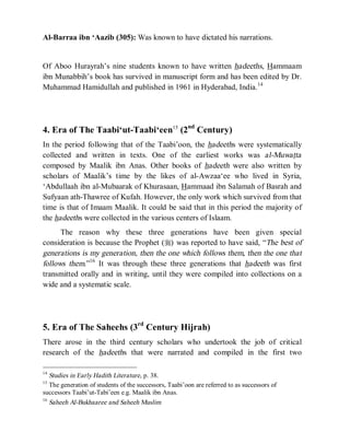 © Islamic Online University Usool al-Hadeeth 101
http://www.islamiconlineuniversity.com 7
Al-Barraa ibn ‘Aazib (305): Was known to have dictated his narrations.
Of Aboo Hurayrah’s nine students known to have written hadeeths, Hammaam
ibn Munabbih’s book has survived in manuscript form and has been edited by Dr.
Muhammad Hamidullah and published in 1961 in Hyderabad, India.14
4. Era of The Taabi‘ut-Taabi‘een15
(2nd
Century)
In the period following that of the Taabi’oon, the hadeeths were systematically
collected and written in texts. One of the earliest works was al-Muwatta
composed by Maalik ibn Anas. Other books of hadeeth were also written by
scholars of Maalik’s time by the likes of al-Awzaa‘ee who lived in Syria,
‘Abdullaah ibn al-Mubaarak of Khurasaan, Hammaad ibn Salamah of Basrah and
Sufyaan ath-Thawree of Kufah. However, the only work which survived from that
time is that of Imaam Maalik. It could be said that in this period the majority of
the hadeeths were collected in the various centers of Islaam.
The reason why these three generations have been given special
consideration is because the Prophet (r) was reported to have said, “The best of
generations is my generation, then the one which follows them, then the one that
follows them.”16
It was through these three generations that hadeeth was first
transmitted orally and in writing, until they were compiled into collections on a
wide and a systematic scale.
5. Era of The Saheehs (3rd
Century Hijrah)
There arose in the third century scholars who undertook the job of critical
research of the hadeeths that were narrated and compiled in the first two
14
Studies in Early Hadith Literature, p. 38.
15
The generation of students of the successors, Taabi’oon are referred to as successors of
successors Taabi’ut-Tabi’een e.g. Maalik ibn Anas.
16
Saheeh Al-Bukhaaree and Saheeh Muslim
 